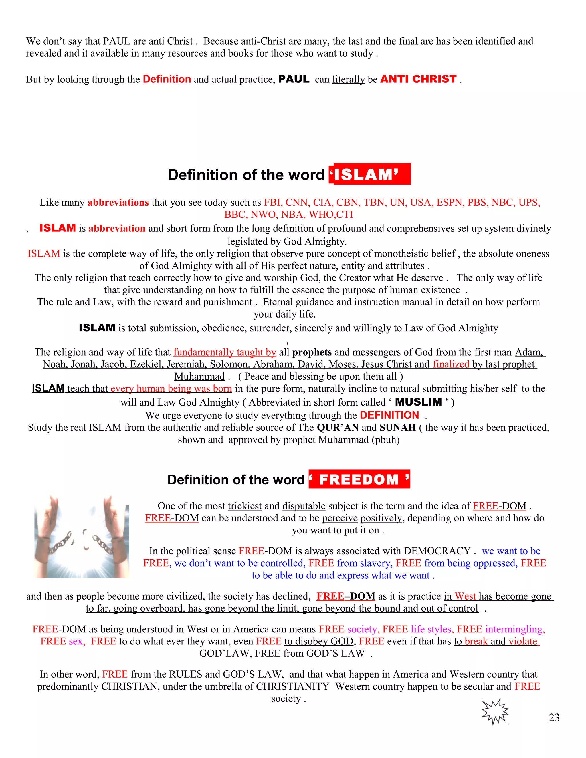 We don’t say that PAUL are anti Christ . Because anti-Christ are many, the last and the final are has been identified and
revealed and it available in many resources and books for those who want to study .
But by looking through the Definition and actual practice, PAUL can literally be ANTI CHRIST .
kDefinition of the word ‘ISLAM’J
Like many abbreviations that you see today such as FBI, CNN, CIA, CBN, TBN, UN, USA, ESPN, PBS, NBC, UPS,
BBC, NWO, NBA, WHO,CTI
. ISLAM is abbreviation and short form from the long definition of profound and comprehensives set up system divinely
legislated by God Almighty.
ISLAM is the complete way of life, the only religion that observe pure concept of monotheistic belief , the absolute oneness
of God Almighty with all of His perfect nature, entity and attributes .
The only religion that teach correctly how to give and worship God, the Creator what He deserve . The only way of life
that give understanding on how to fulfill the essence the purpose of human existence .
The rule and Law, with the reward and punishment . Eternal guidance and instruction manual in detail on how perform
your daily life.
ISLAM is total submission, obedience, surrender, sincerely and willingly to Law of God Almighty
,
The religion and way of life that fundamentally taught by all prophets and messengers of God from the first man Adam,
Noah, Jonah, Jacob, Ezekiel, Jeremiah, Solomon, Abraham, David, Moses, Jesus Christ and finalized by last prophet
Muhammad . ( Peace and blessing be upon them all )
ISLAM teach that every human being was born in the pure form, naturally incline to natural submitting his/her self to the
will and Law God Almighty ( Abbreviated in short form called ‘ MUSLIM ’ )
We urge everyone to study everything through the DEFINITION .
Study the real ISLAM from the authentic and reliable source of The QUR’AN and SUNAH ( the way it has been practiced,
shown and approved by prophet Muhammad (pbuh)
Definition of the word ‘ FREEDOM ’
One of the most trickiest and disputable subject is the term and the idea of FREE-DOM .
FREE-DOM can be understood and to be perceive positively, depending on where and how do
you want to put it on .
In the political sense FREE-DOM is always associated with DEMOCRACY . we want to be
FREE, we don’t want to be controlled, FREE from slavery, FREE from being oppressed, FREE
to be able to do and express what we want .
and then as people become more civilized, the society has declined, FREE–DOM as it is practice in West has become gone
to far, going overboard, has gone beyond the limit, gone beyond the bound and out of control .
FREE-DOM as being understood in West or in America can means FREE society, FREE life styles, FREE intermingling,
FREE sex, FREE to do what ever they want, even FREE to disobey GOD, FREE even if that has to break and violate
GOD’LAW, FREE from GOD’S LAW .
In other word, FREE from the RULES and GOD’S LAW, and that what happen in America and Western country that
predominantly CHRISTIAN, under the umbrella of CHRISTIANITY Western country happen to be secular and FREE
society .
23
 