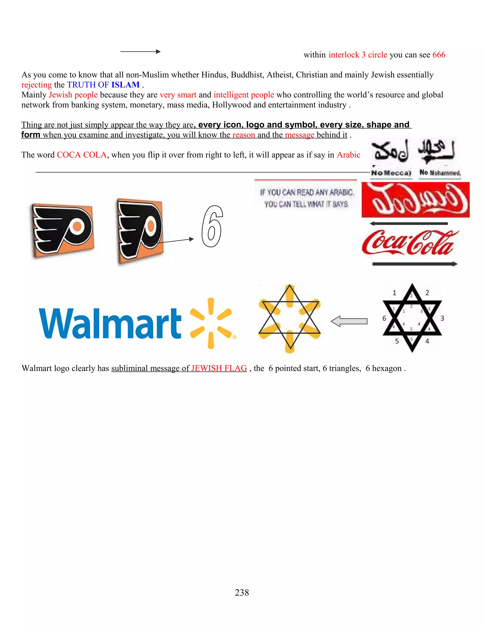 within interlock 3 circle you can see 666
As you come to know that all non-Muslim whether Hindus, Buddhist, Atheist, Christian and mainly Jewish essentially
rejecting the TRUTH OF ISLAM .
Mainly Jewish people because they are very smart and intelligent people who controlling the world’s resource and global
network from banking system, monetary, mass media, Hollywood and entertainment industry .
Thing are not just simply appear the way they are, every icon, logo and symbol, every size, shape and
form when you examine and investigate, you will know the reason and the message behind it .
The word COCA COLA, when you flip it over from right to left, it will appear as if say in Arabic
Walmart logo clearly has subliminal message of JEWISH FLAG , the 6 pointed start, 6 triangles, 6 hexagon .
238
 