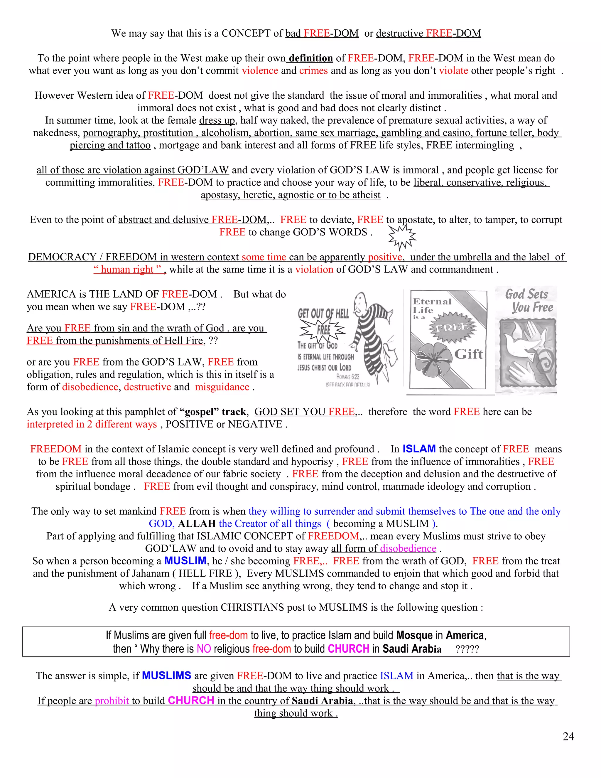 We may say that this is a CONCEPT of bad FREE-DOM or destructive FREE-DOM
To the point where people in the West make up their own definition of FREE-DOM, FREE-DOM in the West mean do
what ever you want as long as you don’t commit violence and crimes and as long as you don’t violate other people’s right .
However Western idea of FREE-DOM doest not give the standard the issue of moral and immoralities , what moral and
immoral does not exist , what is good and bad does not clearly distinct .
In summer time, look at the female dress up, half way naked, the prevalence of premature sexual activities, a way of
nakedness, pornography, prostitution , alcoholism, abortion, same sex marriage, gambling and casino, fortune teller, body
piercing and tattoo , mortgage and bank interest and all forms of FREE life styles, FREE intermingling ,
all of those are violation against GOD’LAW and every violation of GOD’S LAW is immoral , and people get license for
committing immoralities, FREE-DOM to practice and choose your way of life, to be liberal, conservative, religious,
apostasy, heretic, agnostic or to be atheist .
Even to the point of abstract and delusive FREE-DOM,.. FREE to deviate, FREE to apostate, to alter, to tamper, to corrupt
FREE to change GOD’S WORDS .
DEMOCRACY / FREEDOM in western context some time can be apparently positive, under the umbrella and the label of
“ human right ” , while at the same time it is a violation of GOD’S LAW and commandment .
AMERICA is THE LAND OF FREE-DOM . But what do
you mean when we say FREE-DOM ,..??
Are you FREE from sin and the wrath of God , are you
FREE from the punishments of Hell Fire, ??
or are you FREE from the GOD’S LAW, FREE from
obligation, rules and regulation, which is this in itself is a
form of disobedience, destructive and misguidance .
As you looking at this pamphlet of “gospel” track, GOD SET YOU FREE,.. therefore the word FREE here can be
interpreted in 2 different ways , POSITIVE or NEGATIVE .
FREEDOM in the context of Islamic concept is very well defined and profound . In ISLAM the concept of FREE means
to be FREE from all those things, the double standard and hypocrisy , FREE from the influence of immoralities , FREE
from the influence moral decadence of our fabric society . FREE from the deception and delusion and the destructive of
spiritual bondage . FREE from evil thought and conspiracy, mind control, manmade ideology and corruption .
The only way to set mankind FREE from is when they willing to surrender and submit themselves to The one and the only
GOD, ALLAH the Creator of all things ( becoming a MUSLIM ).
Part of applying and fulfilling that ISLAMIC CONCEPT of FREEDOM,.. mean every Muslims must strive to obey
GOD’LAW and to ovoid and to stay away all form of disobedience .
So when a person becoming a MUSLIM, he / she becoming FREE,.. FREE from the wrath of GOD, FREE from the treat
and the punishment of Jahanam ( HELL FIRE ), Every MUSLIMS commanded to enjoin that which good and forbid that
which wrong . If a Muslim see anything wrong, they tend to change and stop it .
A very common question CHRISTIANS post to MUSLIMS is the following question :
If Muslims are given full free-dom to live, to practice Islam and build Mosque in America,
then “ Why there is NO religious free-dom to build CHURCH in Saudi Arabia ?????
The answer is simple, if MUSLIMS are given FREE-DOM to live and practice ISLAM in America,.. then that is the way
should be and that the way thing should work .
If people are prohibit to build CHURCH in the country of Saudi Arabia, ..that is the way should be and that is the way
thing should work .
24
 