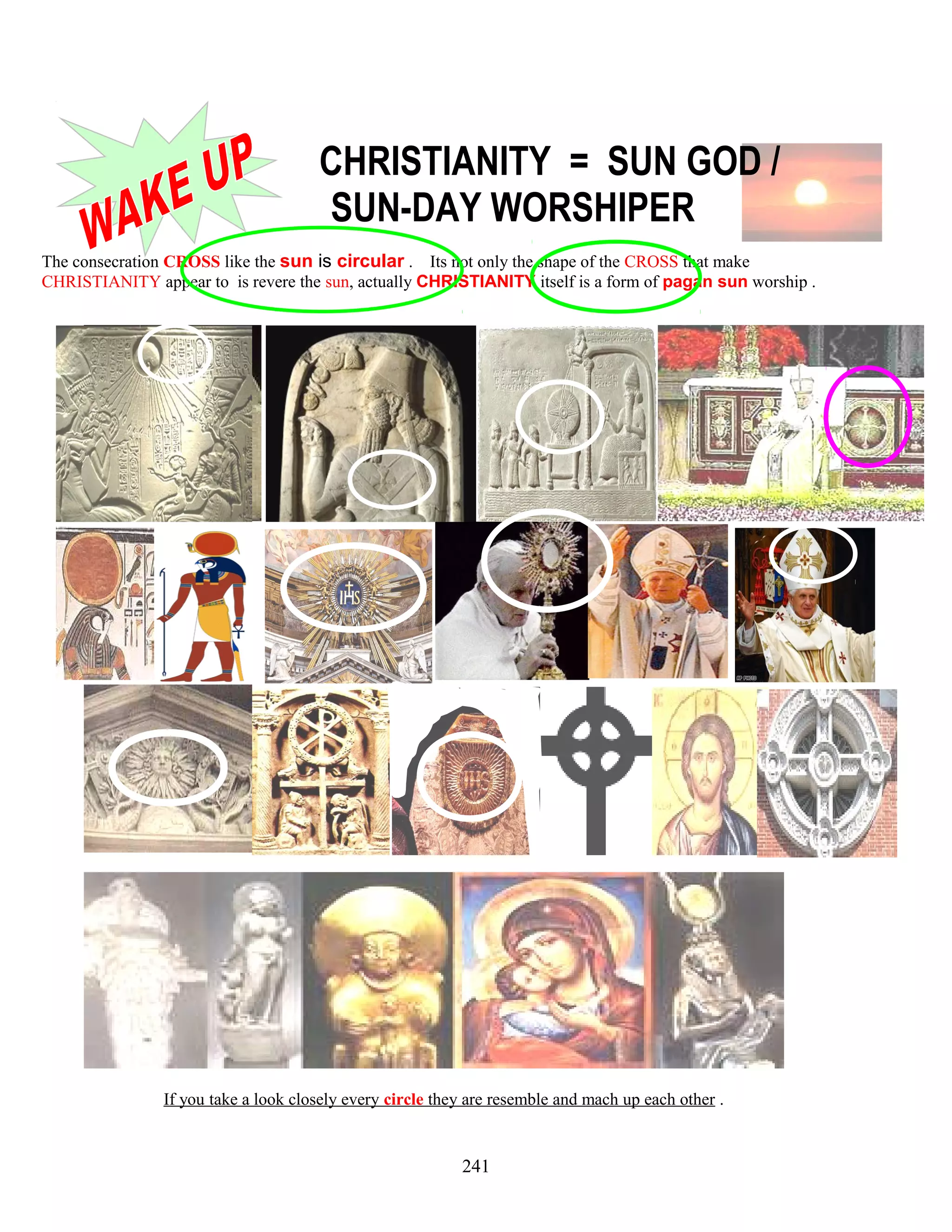 CHRISTIANITY = SUN GOD /
SUN-DAY WORSHIPER
The consecration CROSS like the sun is circular . Its not only the shape of the CROSS that make
CHRISTIANITY appear to is revere the sun, actually CHRISTIANITY itself is a form of pagan sun worship .
If you take a look closely every circle they are resemble and mach up each other .
241
 