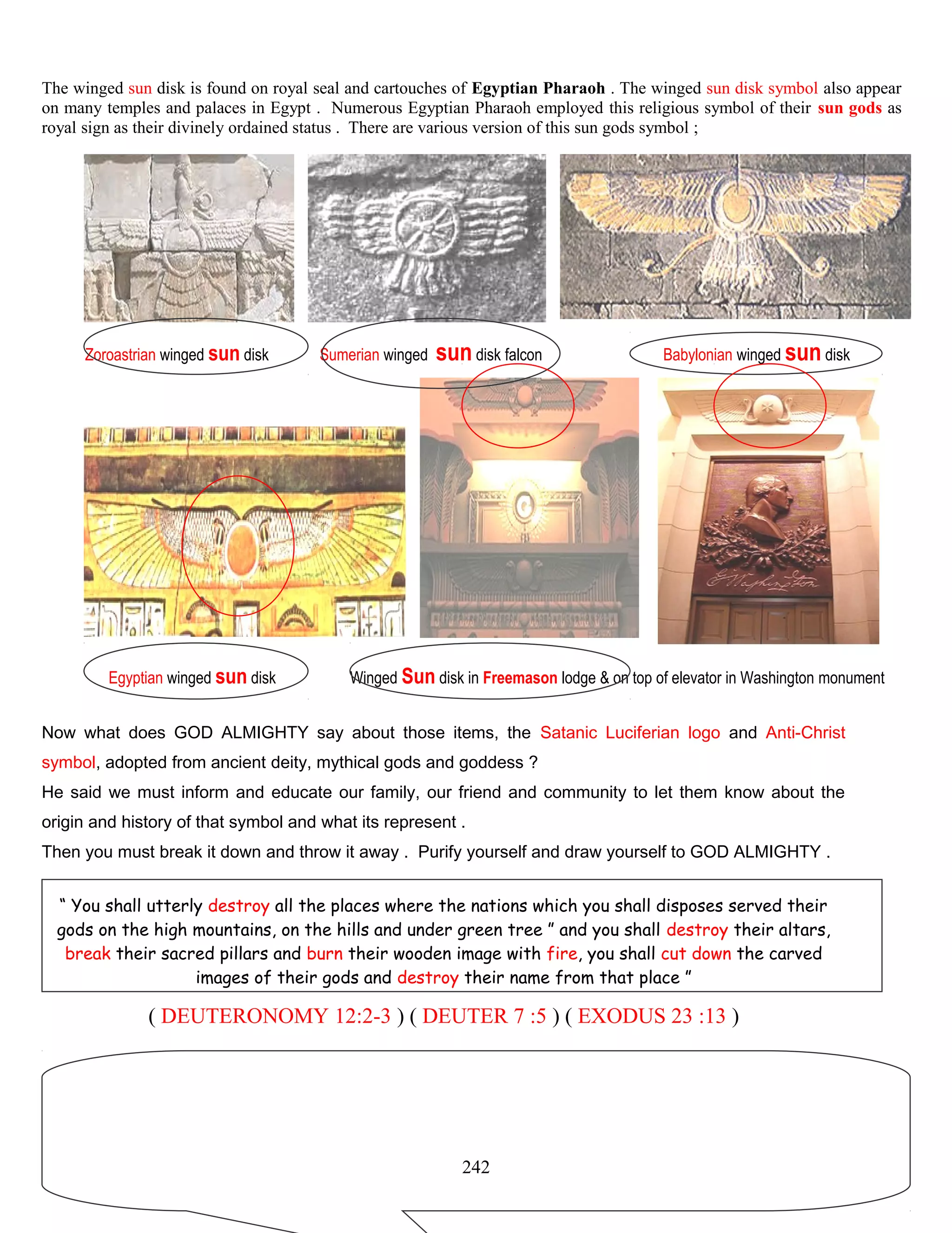The winged sun disk is found on royal seal and cartouches of Egyptian Pharaoh . The winged sun disk symbol also appear
on many temples and palaces in Egypt . Numerous Egyptian Pharaoh employed this religious symbol of their sun gods as
royal sign as their divinely ordained status . There are various version of this sun gods symbol ;
Zoroastrian winged sun disk Sumerian winged sun disk falcon Babylonian winged sun disk
Egyptian winged sun disk Winged Sun disk in Freemason lodge & on top of elevator in Washington monument
Now what does GOD ALMIGHTY say about those items, the Satanic Luciferian logo and Anti-Christ
symbol, adopted from ancient deity, mythical gods and goddess ?
He said we must inform and educate our family, our friend and community to let them know about the
origin and history of that symbol and what its represent .
Then you must break it down and throw it away . Purify yourself and draw yourself to GOD ALMIGHTY .
“ You shall utterly destroy all the places where the nations which you shall disposes served their
gods on the high mountains, on the hills and under green tree ” and you shall destroy their altars,
break their sacred pillars and burn their wooden image with fire, you shall cut down the carved
images of their gods and destroy their name from that place ”
( DEUTERONOMY 12:2-3 ) ( DEUTER 7 :5 ) ( EXODUS 23 :13 )
242
 