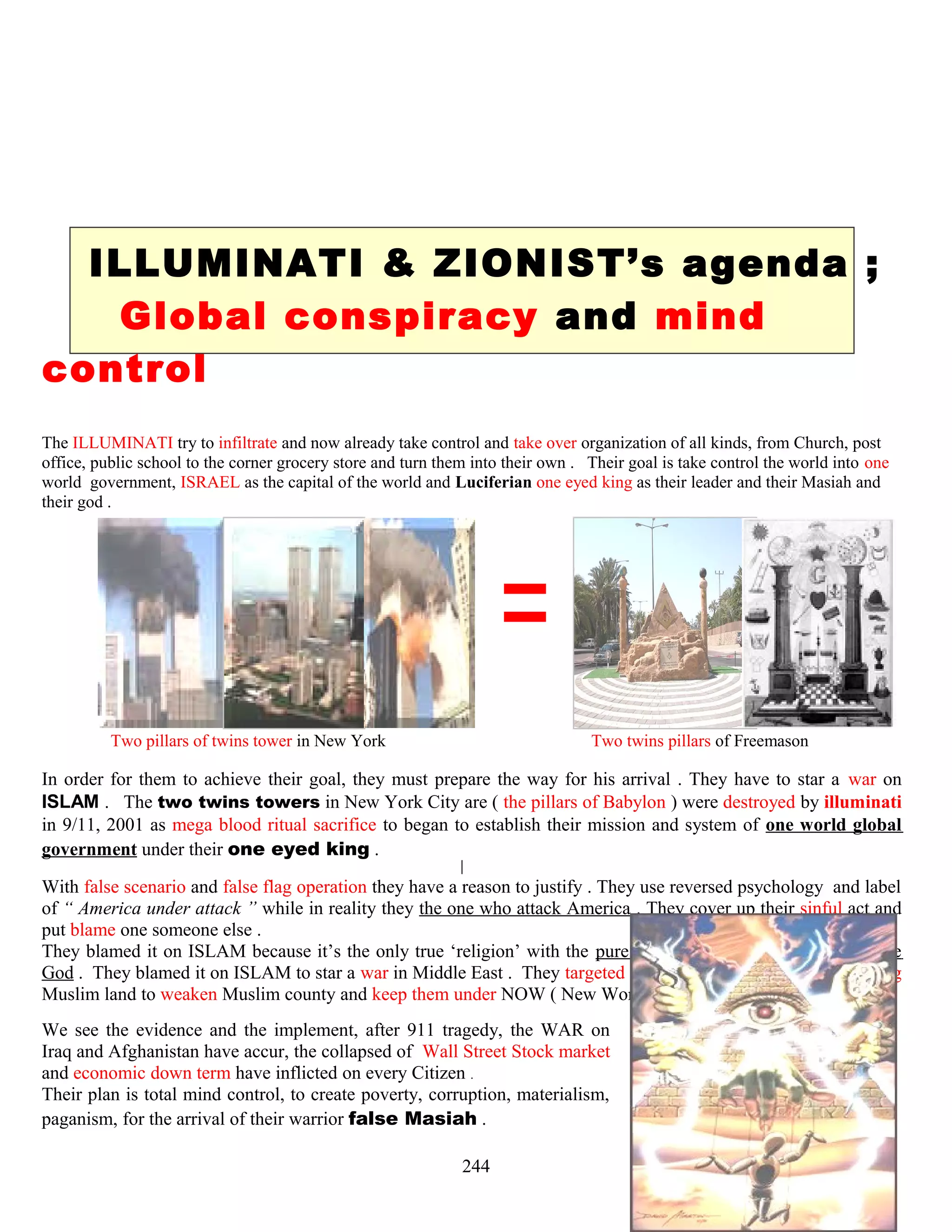ILLUMINATI & ZIONIST’s agenda ;
Global conspiracy and mind
control
The ILLUMINATI try to infiltrate and now already take control and take over organization of all kinds, from Church, post
office, public school to the corner grocery store and turn them into their own . Their goal is take control the world into one
world government, ISRAEL as the capital of the world and Luciferian one eyed king as their leader and their Masiah and
their god .
Two pillars of twins tower in New York Two twins pillars of Freemason
In order for them to achieve their goal, they must prepare the way for his arrival . They have to star a war on
ISLAM . The two twins towers in New York City are ( the pillars of Babylon ) were destroyed by illuminati
in 9/11, 2001 as mega blood ritual sacrifice to began to establish their mission and system of one world global
government under their one eyed king .
With false scenario and false flag operation they have a reason to justify . They use reversed psychology and label
of “ America under attack ” while in reality they the one who attack America . They cover up their sinful act and
put blame one someone else .
They blamed it on ISLAM because it’s the only true ‘religion’ with the pure monotheistic belief in absolute one
God . They blamed it on ISLAM to star a war in Middle East . They targeted ISLAM by invading and conquering
Muslim land to weaken Muslim county and keep them under NOW ( New World Order )
We see the evidence and the implement, after 911 tragedy, the WAR on
Iraq and Afghanistan have accur, the collapsed of Wall Street Stock market
and economic down term have inflicted on every Citizen .
Their plan is total mind control, to create poverty, corruption, materialism,
paganism, for the arrival of their warrior false Masiah .
244
 