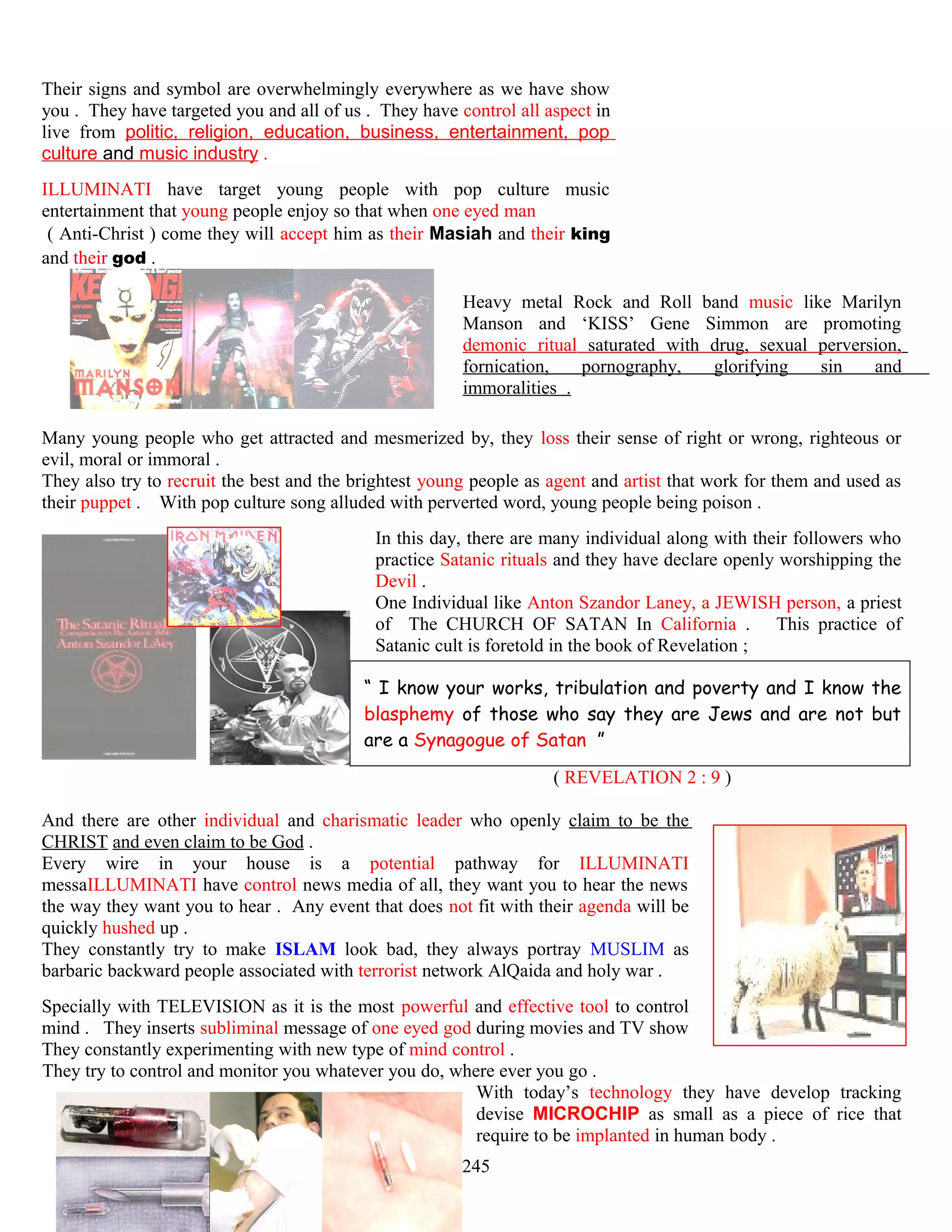 Their signs and symbol are overwhelmingly everywhere as we have show
you . They have targeted you and all of us . They have control all aspect in
live from politic, religion, education, business, entertainment, pop
culture and music industry .
ILLUMINATI have target young people with pop culture music
entertainment that young people enjoy so that when one eyed man
( Anti-Christ ) come they will accept him as their Masiah and their king
and their god .
Heavy metal Rock and Roll band music like Marilyn
Manson and ‘KISS’ Gene Simmon are promoting
demonic ritual saturated with drug, sexual perversion,
fornication, pornography, glorifying sin and
immoralities .
Many young people who get attracted and mesmerized by, they loss their sense of right or wrong, righteous or
evil, moral or immoral .
They also try to recruit the best and the brightest young people as agent and artist that work for them and used as
their puppet . With pop culture song alluded with perverted word, young people being poison .
In this day, there are many individual along with their followers who
practice Satanic rituals and they have declare openly worshipping the
Devil .
One Individual like Anton Szandor Laney, a JEWISH person, a priest
of The CHURCH OF SATAN In California . This practice of
Satanic cult is foretold in the book of Revelation ;
“ I know your works, tribulation and poverty and I know the
blasphemy of those who say they are Jews and are not but
are a Synagogue of Satan ”
( REVELATION 2 : 9 )
And there are other individual and charismatic leader who openly claim to be the
CHRIST and even claim to be God .
Every wire in your house is a potential pathway for ILLUMINATI
messaILLUMINATI have control news media of all, they want you to hear the news
the way they want you to hear . Any event that does not fit with their agenda will be
quickly hushed up .
They constantly try to make ISLAM look bad, they always portray MUSLIM as
barbaric backward people associated with terrorist network AlQaida and holy war .
Specially with TELEVISION as it is the most powerful and effective tool to control
mind . They inserts subliminal message of one eyed god during movies and TV show
They constantly experimenting with new type of mind control .
They try to control and monitor you whatever you do, where ever you go .
With today’s technology they have develop tracking
devise MICROCHIP as small as a piece of rice that
require to be implanted in human body .
245
 