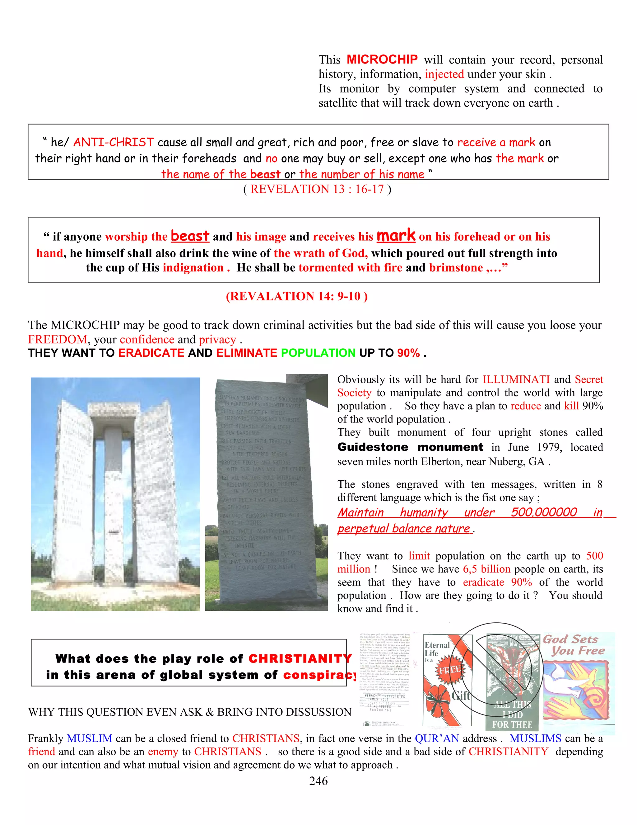 This MICROCHIP will contain your record, personal
history, information, injected under your skin .
Its monitor by computer system and connected to
satellite that will track down everyone on earth .
“ he/ ANTI-CHRIST cause all small and great, rich and poor, free or slave to receive a mark on
their right hand or in their foreheads and no one may buy or sell, except one who has the mark or
the name of the beast or the number of his name “
( REVELATION 13 : 16-17 )
“ if anyone worship the beast and his image and receives his mark on his forehead or on his
hand, he himself shall also drink the wine of the wrath of God, which poured out full strength into
the cup of His indignation . He shall be tormented with fire and brimstone ,…”
(REVALATION 14: 9-10 )
The MICROCHIP may be good to track down criminal activities but the bad side of this will cause you loose your
FREEDOM, your confidence and privacy .
THEY WANT TO ERADICATE AND ELIMINATE POPULATION UP TO 90% .
Obviously its will be hard for ILLUMINATI and Secret
Society to manipulate and control the world with large
population . So they have a plan to reduce and kill 90%
of the world population .
They built monument of four upright stones called
Guidestone monument in June 1979, located
seven miles north Elberton, near Nuberg, GA .
The stones engraved with ten messages, written in 8
different language which is the fist one say ;
Maintain humanity under 500.000000 in
perpetual balance nature .
They want to limit population on the earth up to 500
million ! Since we have 6,5 billion people on earth, its
seem that they have to eradicate 90% of the world
population . How are they going to do it ? You should
know and find it .
What does the play role of CHRISTIANITY
in this arena of global system of conspiracy ?
WHY THIS QUESTION EVEN ASK & BRING INTO DISSUSSION ?
Frankly MUSLIM can be a closed friend to CHRISTIANS, in fact one verse in the QUR’AN address . MUSLIMS can be a
friend and can also be an enemy to CHRISTIANS . so there is a good side and a bad side of CHRISTIANITY depending
on our intention and what mutual vision and agreement do we what to approach .
246
 