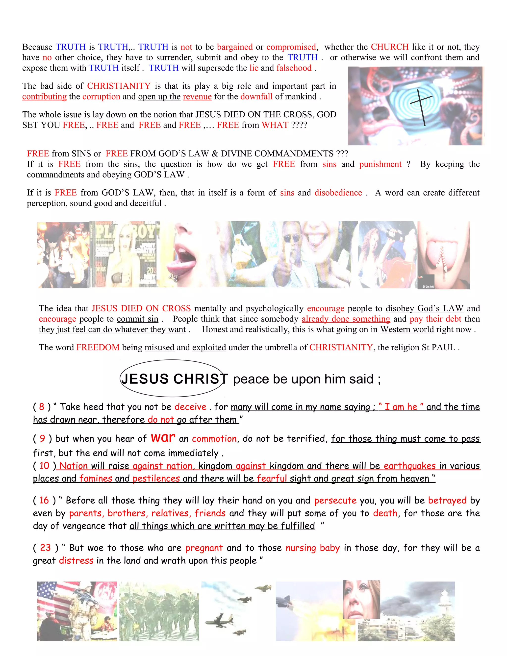 Because TRUTH is TRUTH,.. TRUTH is not to be bargained or compromised, whether the CHURCH like it or not, they
have no other choice, they have to surrender, submit and obey to the TRUTH . or otherwise we will confront them and
expose them with TRUTH itself . TRUTH will supersede the lie and falsehood .
The bad side of CHRISTIANITY is that its play a big role and important part in
contributing the corruption and open up the revenue for the downfall of mankind .
The whole issue is lay down on the notion that JESUS DIED ON THE CROSS, GOD
SET YOU FREE, .. FREE and FREE and FREE ,… FREE from WHAT ????
FREE from SINS or FREE FROM GOD’S LAW & DIVINE COMMANDMENTS ???
If it is FREE from the sins, the question is how do we get FREE from sins and punishment ? By keeping the
commandments and obeying GOD’S LAW .
If it is FREE from GOD’S LAW, then, that in itself is a form of sins and disobedience . A word can create different
perception, sound good and deceitful .
The idea that JESUS DIED ON CROSS mentally and psychologically encourage people to disobey God’s LAW and
encourage people to commit sin . People think that since somebody already done something and pay their debt then
they just feel can do whatever they want . Honest and realistically, this is what going on in Western world right now .
The word FREEDOM being misused and exploited under the umbrella of CHRISTIANITY, the religion St PAUL .
JESUS CHRIST peace be upon him said ;
( 8 ) “ Take heed that you not be deceive . for many will come in my name saying ; “ I am he ” and the time
has drawn near, therefore do not go after them ”
( 9 ) but when you hear of war an commotion, do not be terrified, for those thing must come to pass
first, but the end will not come immediately .
( 10 ) Nation will raise against nation, kingdom against kingdom and there will be earthquakes in various
places and famines and pestilences and there will be fearful sight and great sign from heaven “
( 16 ) “ Before all those thing they will lay their hand on you and persecute you, you will be betrayed by
even by parents, brothers, relatives, friends and they will put some of you to death, for those are the
day of vengeance that all things which are written may be fulfilled ”
( 23 ) “ But woe to those who are pregnant and to those nursing baby in those day, for they will be a
great distress in the land and wrath upon this people ”
247
 