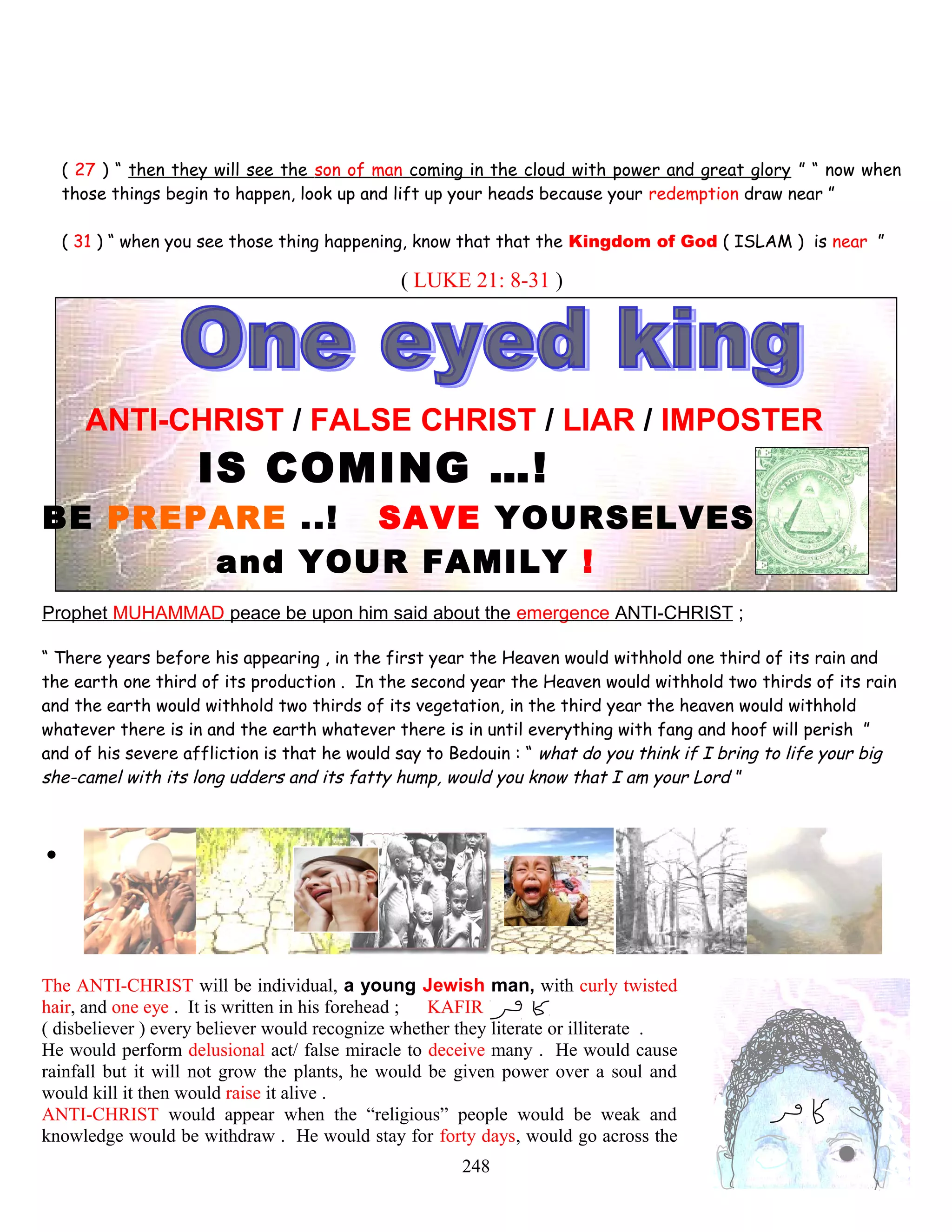 ( 27 ) “ then they will see the son of man coming in the cloud with power and great glory ” “ now when
those things begin to happen, look up and lift up your heads because your redemption draw near ”
( 31 ) “ when you see those thing happening, know that that the Kingdom of God ( ISLAM ) is near ”
( LUKE 21: 8-31 )
ANTI-CHRIST / FALSE CHRIST / LIAR / IMPOSTER
IS COMING …!
BE PREPARE ..! SAVE YOURSELVES
and YOUR FAMILY !
Prophet MUHAMMAD peace be upon him said about the emergence ANTI-CHRIST ;
“ There years before his appearing , in the first year the Heaven would withhold one third of its rain and
the earth one third of its production . In the second year the Heaven would withhold two thirds of its rain
and the earth would withhold two thirds of its vegetation, in the third year the heaven would withhold
whatever there is in and the earth whatever there is in until everything with fang and hoof will perish ”
and of his severe affliction is that he would say to Bedouin : “ what do you think if I bring to life your big
she-camel with its long udders and its fatty hump, would you know that I am your Lord ”
.
The ANTI-CHRIST will be individual, a young Jewish man, with curly twisted
hair, and one eye . It is written in his forehead ; KAFIR
( disbeliever ) every believer would recognize whether they literate or illiterate .
He would perform delusional act/ false miracle to deceive many . He would cause
rainfall but it will not grow the plants, he would be given power over a soul and
would kill it then would raise it alive .
ANTI-CHRIST would appear when the “religious” people would be weak and
knowledge would be withdraw . He would stay for forty days, would go across the
248
 