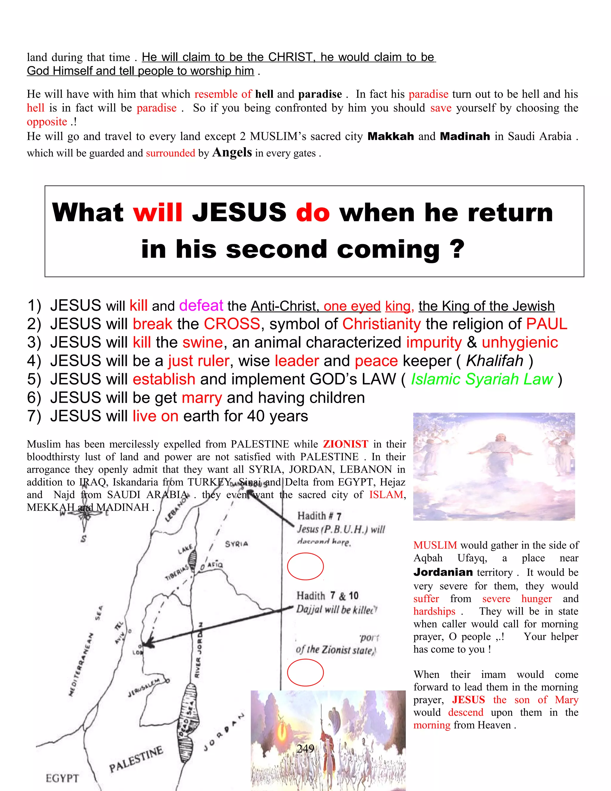 land during that time . He will claim to be the CHRIST, he would claim to be
God Himself and tell people to worship him .
He will have with him that which resemble of hell and paradise . In fact his paradise turn out to be hell and his
hell is in fact will be paradise . So if you being confronted by him you should save yourself by choosing the
opposite .!
He will go and travel to every land except 2 MUSLIM’s sacred city Makkah and Madinah in Saudi Arabia .
which will be guarded and surrounded by Angels in every gates .
What will JESUS do when he return
in his second coming ?
1) JESUS will kill and defeat the Anti-Christ, one eyed king, the King of the Jewish
2) JESUS will break the CROSS, symbol of Christianity the religion of PAUL
3) JESUS will kill the swine, an animal characterized impurity & unhygienic
4) JESUS will be a just ruler, wise leader and peace keeper ( Khalifah )
5) JESUS will establish and implement GOD’s LAW ( Islamic Syariah Law )
6) JESUS will be get marry and having children
7) JESUS will live on earth for 40 years
Muslim has been mercilessly expelled from PALESTINE while ZIONIST in their
bloodthirsty lust of land and power are not satisfied with PALESTINE . In their
arrogance they openly admit that they want all SYRIA, JORDAN, LEBANON in
addition to IRAQ, Iskandaria from TURKEY, Sinai and Delta from EGYPT, Hejaz
and Najd from SAUDI ARABIA . they even want the sacred city of ISLAM,
MEKKAH and MADINAH .
MUSLIM would gather in the side of
Aqbah Ufayq, a place near
Jordanian territory . It would be
very severe for them, they would
suffer from severe hunger and
hardships . They will be in state
when caller would call for morning
prayer, O people ,.! Your helper
has come to you !
When their imam would come
forward to lead them in the morning
prayer, JESUS the son of Mary
would descend upon them in the
morning from Heaven .
249
 