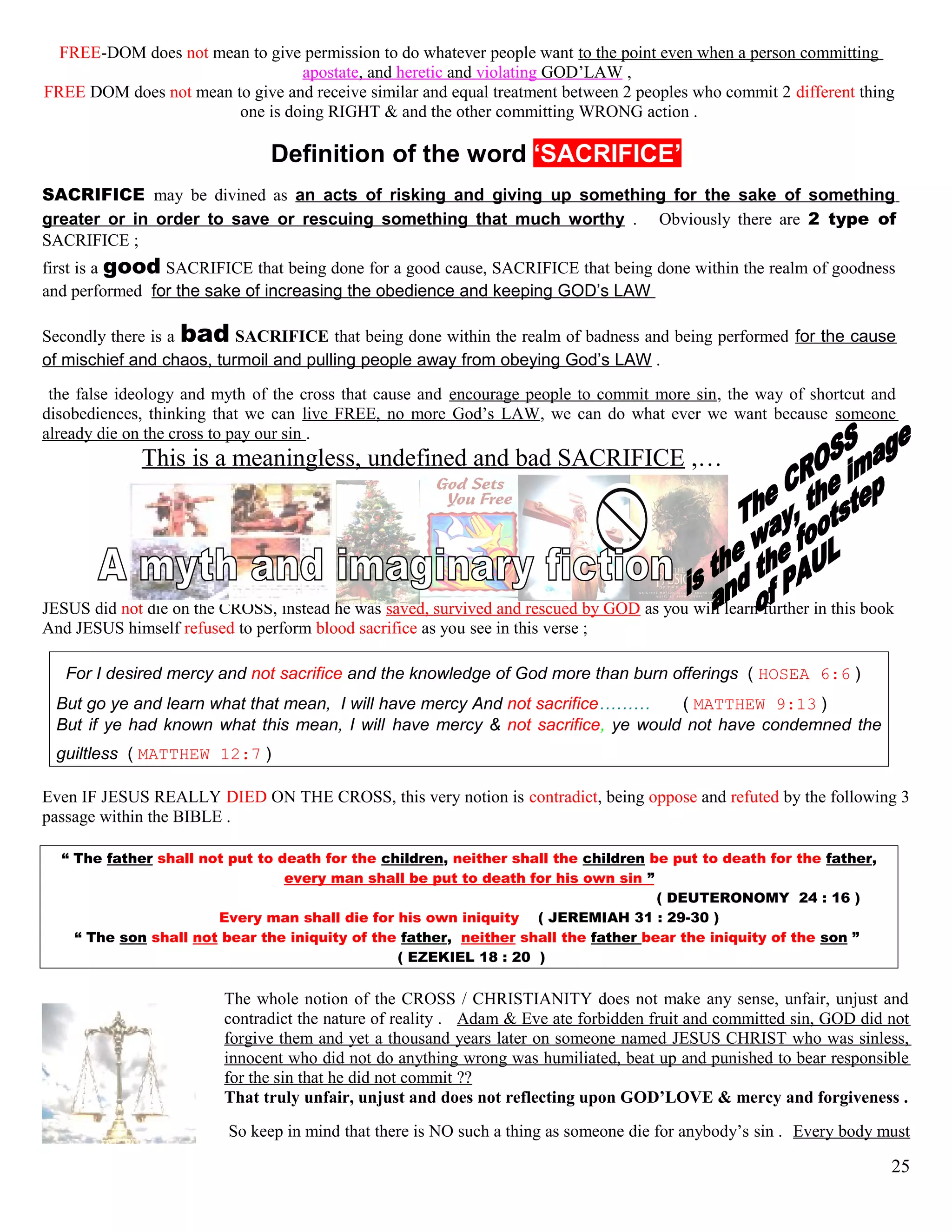 FREE-DOM does not mean to give permission to do whatever people want to the point even when a person committing
apostate, and heretic and violating GOD’LAW ,
FREE DOM does not mean to give and receive similar and equal treatment between 2 peoples who commit 2 different thing
one is doing RIGHT & and the other committing WRONG action .
Definition of the word ‘SACRIFICE’
SACRIFICE may be divined as an acts of risking and giving up something for the sake of something
greater or in order to save or rescuing something that much worthy . Obviously there are 2 type of
SACRIFICE ;
first is a good SACRIFICE that being done for a good cause, SACRIFICE that being done within the realm of goodness
and performed for the sake of increasing the obedience and keeping GOD’s LAW
Secondly there is a bad SACRIFICE that being done within the realm of badness and being performed for the cause
of mischief and chaos, turmoil and pulling people away from obeying God’s LAW .
the false ideology and myth of the cross that cause and encourage people to commit more sin, the way of shortcut and
disobediences, thinking that we can live FREE, no more God’s LAW, we can do what ever we want because someone
already die on the cross to pay our sin .
This is a meaningless, undefined and bad SACRIFICE ,…
JESUS did not die on the CROSS, instead he was saved, survived and rescued by GOD as you will learn further in this book
And JESUS himself refused to perform blood sacrifice as you see in this verse ;
For I desired mercy and not sacrifice and the knowledge of God more than burn offerings ( HOSEA 6:6 )
But go ye and learn what that mean, I will have mercy And not sacrifice……… ( MATTHEW 9:13 )
But if ye had known what this mean, I will have mercy & not sacrifice, ye would not have condemned the
guiltless ( MATTHEW 12:7 )
Even IF JESUS REALLY DIED ON THE CROSS, this very notion is contradict, being oppose and refuted by the following 3
passage within the BIBLE .
“ The father shall not put to death for the children, neither shall the children be put to death for the father,
every man shall be put to death for his own sin ”
( DEUTERONOMY 24 : 16 )
Every man shall die for his own iniquity. ( JEREMIAH 31 : 29-30 )
“ The son shall not bear the iniquity of the father, neither shall the father bear the iniquity of the son ”
( EZEKIEL 18 : 20 )
The whole notion of the CROSS / CHRISTIANITY does not make any sense, unfair, unjust and
contradict the nature of reality . Adam & Eve ate forbidden fruit and committed sin, GOD did not
forgive them and yet a thousand years later on someone named JESUS CHRIST who was sinless,
innocent who did not do anything wrong was humiliated, beat up and punished to bear responsible
for the sin that he did not commit ??
That truly unfair, unjust and does not reflecting upon GOD’LOVE & mercy and forgiveness .
So keep in mind that there is NO such a thing as someone die for anybody’s sin . Every body must
25
 