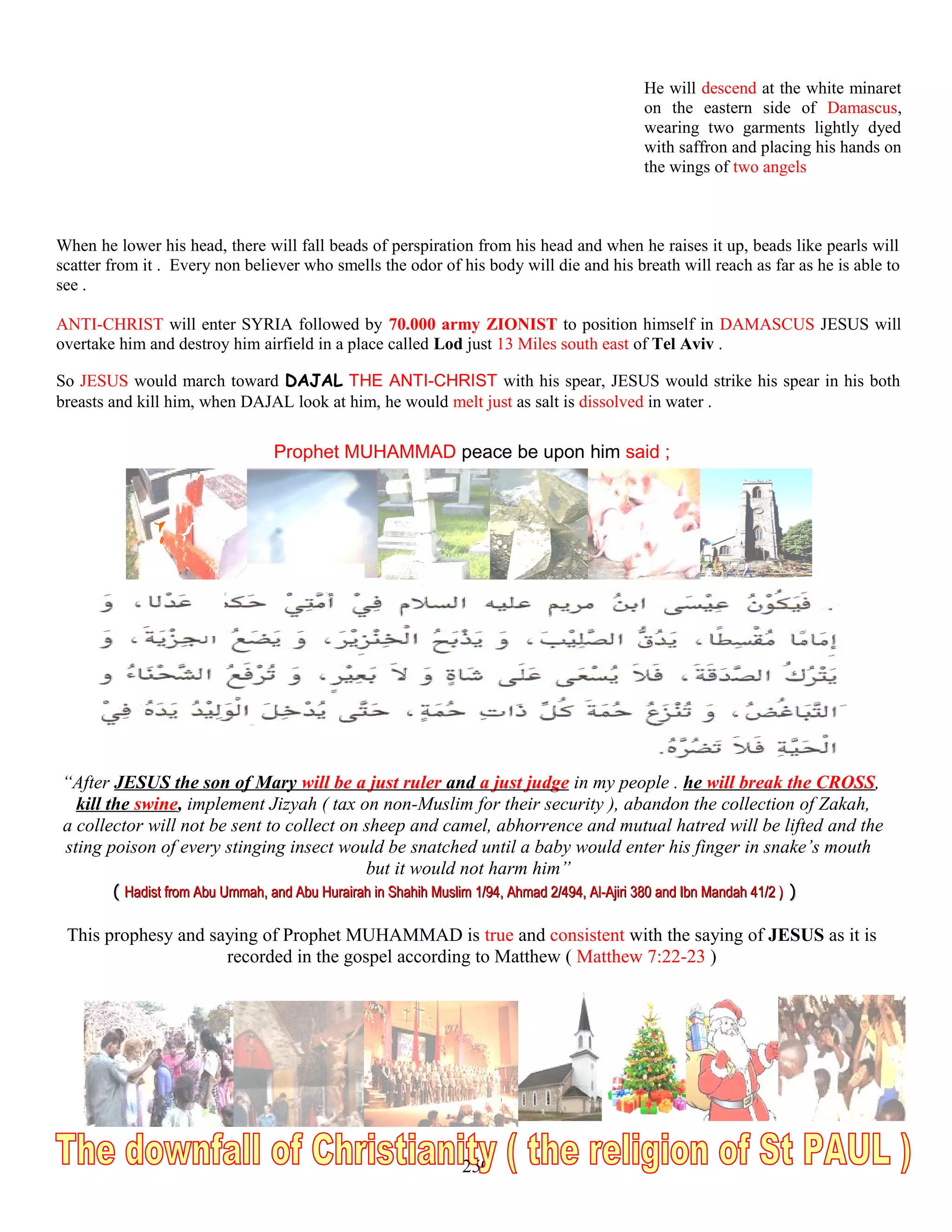 He will descend at the white minaret
on the eastern side of Damascus,
wearing two garments lightly dyed
with saffron and placing his hands on
the wings of two angels
When he lower his head, there will fall beads of perspiration from his head and when he raises it up, beads like pearls will
scatter from it . Every non believer who smells the odor of his body will die and his breath will reach as far as he is able to
see .
ANTI-CHRIST will enter SYRIA followed by 70.000 army ZIONIST to position himself in DAMASCUS JESUS will
overtake him and destroy him airfield in a place called Lod just 13 Miles south east of Tel Aviv .
So JESUS would march toward DAJAL THE ANTI-CHRIST with his spear, JESUS would strike his spear in his both
breasts and kill him, when DAJAL look at him, he would melt just as salt is dissolved in water .
Prophet MUHAMMAD peace be upon him said ;
“After JESUS the son of Mary will be a just ruler and a just judge in my people . he will break the CROSS,
kill the swine, implement Jizyah ( tax on non-Muslim for their security ), abandon the collection of Zakah,
a collector will not be sent to collect on sheep and camel, abhorrence and mutual hatred will be lifted and the
sting poison of every stinging insect would be snatched until a baby would enter his finger in snake’s mouth
but it would not harm him”
(( Hadist from Abu Ummah, and Abu Hurairah in Shahih Muslim 1/94, Ahmad 2/494, Al-Ajiri 380 and Ibn Mandah 41/2 )Hadist from Abu Ummah, and Abu Hurairah in Shahih Muslim 1/94, Ahmad 2/494, Al-Ajiri 380 and Ibn Mandah 41/2 ) ))
This prophesy and saying of Prophet MUHAMMAD is true and consistent with the saying of JESUS as it is
recorded in the gospel according to Matthew ( Matthew 7:22-23 )
250
 