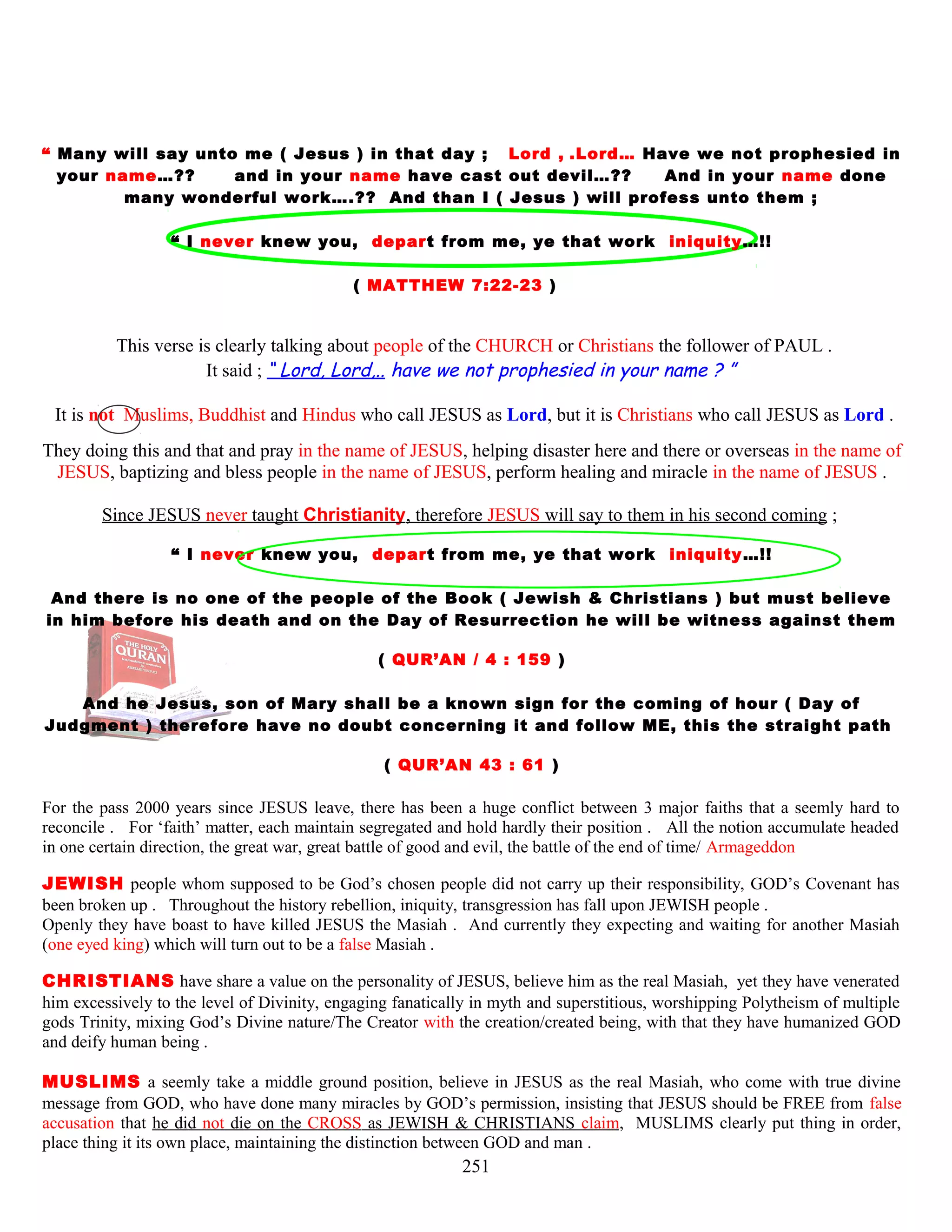 “ Many will say unto me ( Jesus ) in that day ; Lord , .Lord… Have we not prophesied in
your name…?? and in your name have cast out devil…?? And in your name done
many wonderful work….?? And than I ( Jesus ) will profess unto them ;
“ I never knew you, depart from me, ye that work iniquity…!!
( MATTHEW 7:22-23 )
This verse is clearly talking about people of the CHURCH or Christians the follower of PAUL .
It said ; “ Lord, Lord,.. have we not prophesied in your name ? ”
It is not Muslims, Buddhist and Hindus who call JESUS as Lord, but it is Christians who call JESUS as Lord .
They doing this and that and pray in the name of JESUS, helping disaster here and there or overseas in the name of
JESUS, baptizing and bless people in the name of JESUS, perform healing and miracle in the name of JESUS .
Since JESUS never taught Christianity, therefore JESUS will say to them in his second coming ;
“ I never knew you, depart from me, ye that work iniquity…!!
And there is no one of the people of the Book ( Jewish & Christians ) but must believe
in him before his death and on the Day of Resurrection he will be witness against them
( QUR’AN / 4 : 159 )
And he Jesus, son of Mary shall be a known sign for the coming of hour ( Day of
Judgment ) therefore have no doubt concerning it and follow ME, this the straight path
( QUR’AN 43 : 61 )
For the pass 2000 years since JESUS leave, there has been a huge conflict between 3 major faiths that a seemly hard to
reconcile . For ‘faith’ matter, each maintain segregated and hold hardly their position . All the notion accumulate headed
in one certain direction, the great war, great battle of good and evil, the battle of the end of time/ Armageddon
JEWISH people whom supposed to be God’s chosen people did not carry up their responsibility, GOD’s Covenant has
been broken up . Throughout the history rebellion, iniquity, transgression has fall upon JEWISH people .
Openly they have boast to have killed JESUS the Masiah . And currently they expecting and waiting for another Masiah
(one eyed king) which will turn out to be a false Masiah .
CHRISTIANS have share a value on the personality of JESUS, believe him as the real Masiah, yet they have venerated
him excessively to the level of Divinity, engaging fanatically in myth and superstitious, worshipping Polytheism of multiple
gods Trinity, mixing God’s Divine nature/The Creator with the creation/created being, with that they have humanized GOD
and deify human being .
MUSLIMS a seemly take a middle ground position, believe in JESUS as the real Masiah, who come with true divine
message from GOD, who have done many miracles by GOD’s permission, insisting that JESUS should be FREE from false
accusation that he did not die on the CROSS as JEWISH & CHRISTIANS claim, MUSLIMS clearly put thing in order,
place thing it its own place, maintaining the distinction between GOD and man .
251
 