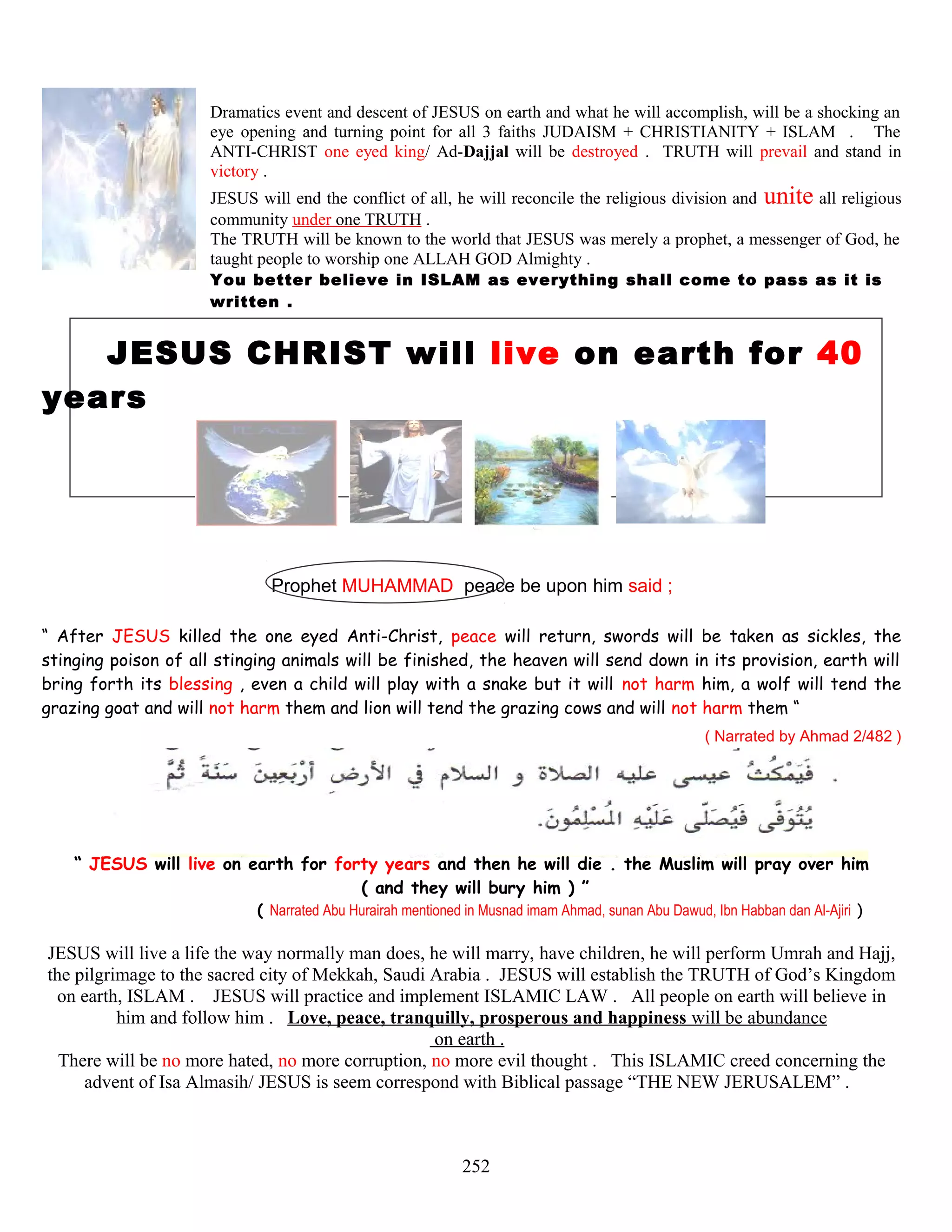 Dramatics event and descent of JESUS on earth and what he will accomplish, will be a shocking an
eye opening and turning point for all 3 faiths JUDAISM + CHRISTIANITY + ISLAM . The
ANTI-CHRIST one eyed king/ Ad-Dajjal will be destroyed . TRUTH will prevail and stand in
victory .
JESUS will end the conflict of all, he will reconcile the religious division and unite all religious
community under one TRUTH .
The TRUTH will be known to the world that JESUS was merely a prophet, a messenger of God, he
taught people to worship one ALLAH GOD Almighty .
You better believe in ISLAM as everything shall come to pass as it is
written .
JESUS CHRIST will live on earth for 40
years
Prophet MUHAMMAD peace be upon him said ;
“ After JESUS killed the one eyed Anti-Christ, peace will return, swords will be taken as sickles, the
stinging poison of all stinging animals will be finished, the heaven will send down in its provision, earth will
bring forth its blessing , even a child will play with a snake but it will not harm him, a wolf will tend the
grazing goat and will not harm them and lion will tend the grazing cows and will not harm them “
( Narrated by Ahmad 2/482 )
“ JESUS will live on earth for forty years and then he will die . the Muslim will pray over him
( and they will bury him ) ”
( Narrated Abu Hurairah mentioned in Musnad imam Ahmad, sunan Abu Dawud, Ibn Habban dan Al-Ajiri )
JESUS will live a life the way normally man does, he will marry, have children, he will perform Umrah and Hajj,
the pilgrimage to the sacred city of Mekkah, Saudi Arabia . JESUS will establish the TRUTH of God’s Kingdom
on earth, ISLAM . JESUS will practice and implement ISLAMIC LAW . All people on earth will believe in
him and follow him . Love, peace, tranquilly, prosperous and happiness will be abundance
on earth .
There will be no more hated, no more corruption, no more evil thought . This ISLAMIC creed concerning the
advent of Isa Almasih/ JESUS is seem correspond with Biblical passage “THE NEW JERUSALEM” .
252
 