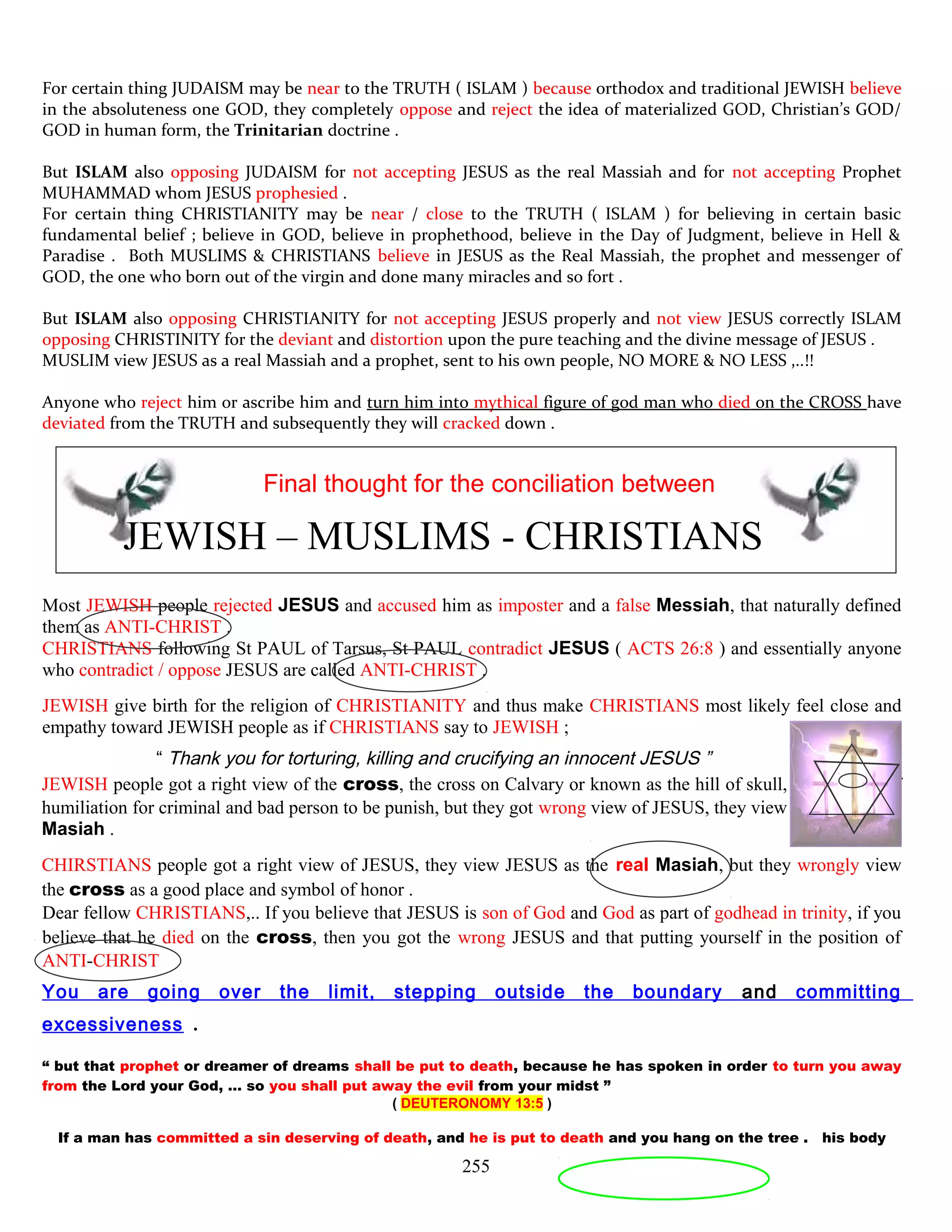 For certain thing JUDAISM may be near to the TRUTH ( ISLAM ) because orthodox and traditional JEWISH believe
in the absoluteness one GOD, they completely oppose and reject the idea of materialized GOD, Christian’s GOD/
GOD in human form, the Trinitarian doctrine .
But ISLAM also opposing JUDAISM for not accepting JESUS as the real Massiah and for not accepting Prophet
MUHAMMAD whom JESUS prophesied .
For certain thing CHRISTIANITY may be near / close to the TRUTH ( ISLAM ) for believing in certain basic
fundamental belief ; believe in GOD, believe in prophethood, believe in the Day of Judgment, believe in Hell &
Paradise . Both MUSLIMS & CHRISTIANS believe in JESUS as the Real Massiah, the prophet and messenger of
GOD, the one who born out of the virgin and done many miracles and so fort .
But ISLAM also opposing CHRISTIANITY for not accepting JESUS properly and not view JESUS correctly ISLAM
opposing CHRISTINITY for the deviant and distortion upon the pure teaching and the divine message of JESUS .
MUSLIM view JESUS as a real Massiah and a prophet, sent to his own people, NO MORE & NO LESS ,..!!
Anyone who reject him or ascribe him and turn him into mythical figure of god man who died on the CROSS have
deviated from the TRUTH and subsequently they will cracked down .
Final thought for the conciliation between
JEWISH – MUSLIMS - CHRISTIANS
Most JEWISH people rejected JESUS and accused him as imposter and a false Messiah, that naturally defined
them as ANTI-CHRIST .
CHRISTIANS following St PAUL of Tarsus, St PAUL contradict JESUS ( ACTS 26:8 ) and essentially anyone
who contradict / oppose JESUS are called ANTI-CHRIST .
JEWISH give birth for the religion of CHRISTIANITY and thus make CHRISTIANS most likely feel close and
empathy toward JEWISH people as if CHRISTIANS say to JEWISH ;
“ Thank you for torturing, killing and crucifying an innocent JESUS ”
JEWISH people got a right view of the cross, the cross on Calvary or known as the hill of skull, was a place of
humiliation for criminal and bad person to be punish, but they got wrong view of JESUS, they view him as a false
Masiah .
CHIRSTIANS people got a right view of JESUS, they view JESUS as the real Masiah, but they wrongly view
the cross as a good place and symbol of honor .
Dear fellow CHRISTIANS,.. If you believe that JESUS is son of God and God as part of godhead in trinity, if you
believe that he died on the cross, then you got the wrong JESUS and that putting yourself in the position of
ANTI-CHRIST
You are going over the limit, stepping outside the boundary and committing
excessiveness .
“ but that prophet or dreamer of dreams shall be put to death, because he has spoken in order to turn you away
from the Lord your God, … so you shall put away the evil from your midst ”
( DEUTERONOMY 13:5 )
If a man has committed a sin deserving of death, and he is put to death and you hang on the tree . his body
255
 