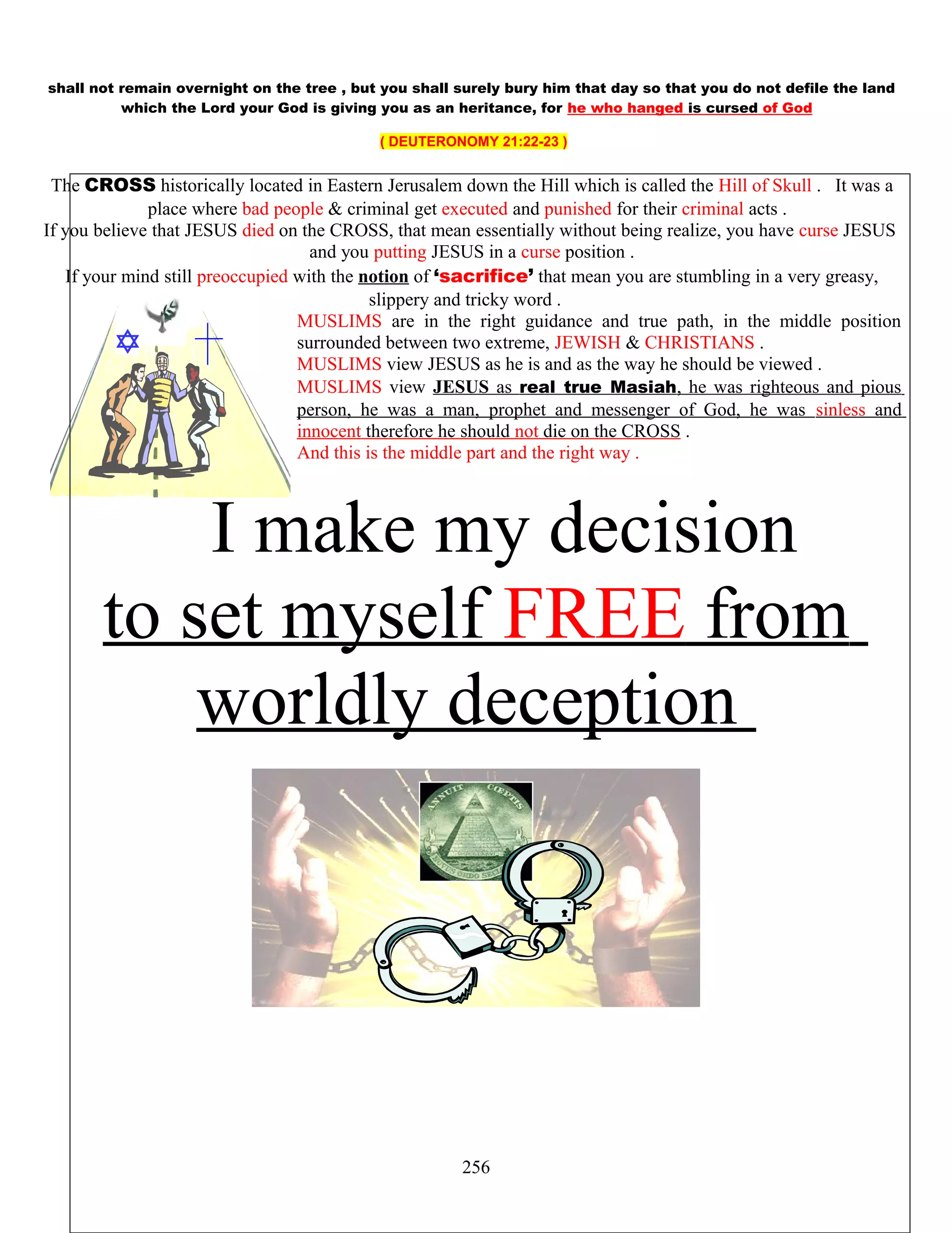 shall not remain overnight on the tree , but you shall surely bury him that day so that you do not defile the land
which the Lord your God is giving you as an heritance, for he who hanged is cursed of God
( DEUTERONOMY 21:22-23 )
The CROSS historically located in Eastern Jerusalem down the Hill which is called the Hill of Skull . It was a
place where bad people & criminal get executed and punished for their criminal acts .
If you believe that JESUS died on the CROSS, that mean essentially without being realize, you have curse JESUS
and you putting JESUS in a curse position .
If your mind still preoccupied with the notion of ‘sacrifice’ that mean you are stumbling in a very greasy,
slippery and tricky word .
MUSLIMS are in the right guidance and true path, in the middle position
surrounded between two extreme, JEWISH & CHRISTIANS .
MUSLIMS view JESUS as he is and as the way he should be viewed .
MUSLIMS view JESUS as real true Masiah, he was righteous and pious
person, he was a man, prophet and messenger of God, he was sinless and
innocent therefore he should not die on the CROSS .
And this is the middle part and the right way .
I make my decision
to set myself FREE from
worldly deception
256
 