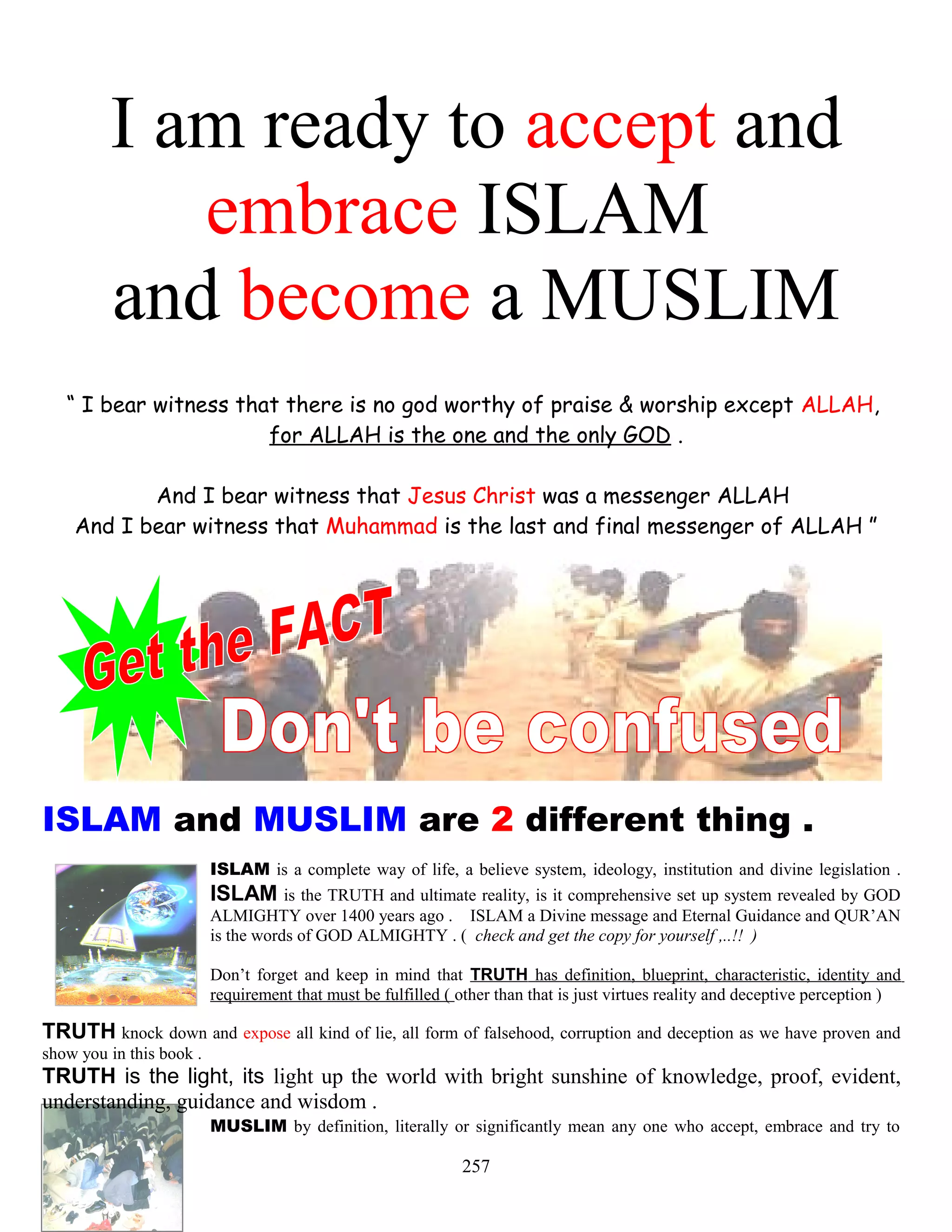 I am ready to accept and
embrace ISLAM
and become a MUSLIM
“ I bear witness that there is no god worthy of praise & worship except ALLAH,
for ALLAH is the one and the only GOD .
And I bear witness that Jesus Christ was a messenger ALLAH
And I bear witness that Muhammad is the last and final messenger of ALLAH ”
ISLAM and MUSLIM are 2 different thing .
ISLAM is a complete way of life, a believe system, ideology, institution and divine legislation .
ISLAM is the TRUTH and ultimate reality, is it comprehensive set up system revealed by GOD
ALMIGHTY over 1400 years ago . ISLAM a Divine message and Eternal Guidance and QUR’AN
is the words of GOD ALMIGHTY . ( check and get the copy for yourself ,..!! )
Don’t forget and keep in mind that TRUTH has definition, blueprint, characteristic, identity and
requirement that must be fulfilled ( other than that is just virtues reality and deceptive perception )
TRUTH knock down and expose all kind of lie, all form of falsehood, corruption and deception as we have proven and
show you in this book .
TRUTH is the light, its light up the world with bright sunshine of knowledge, proof, evident,
understanding, guidance and wisdom .
MUSLIM by definition, literally or significantly mean any one who accept, embrace and try to
257
 