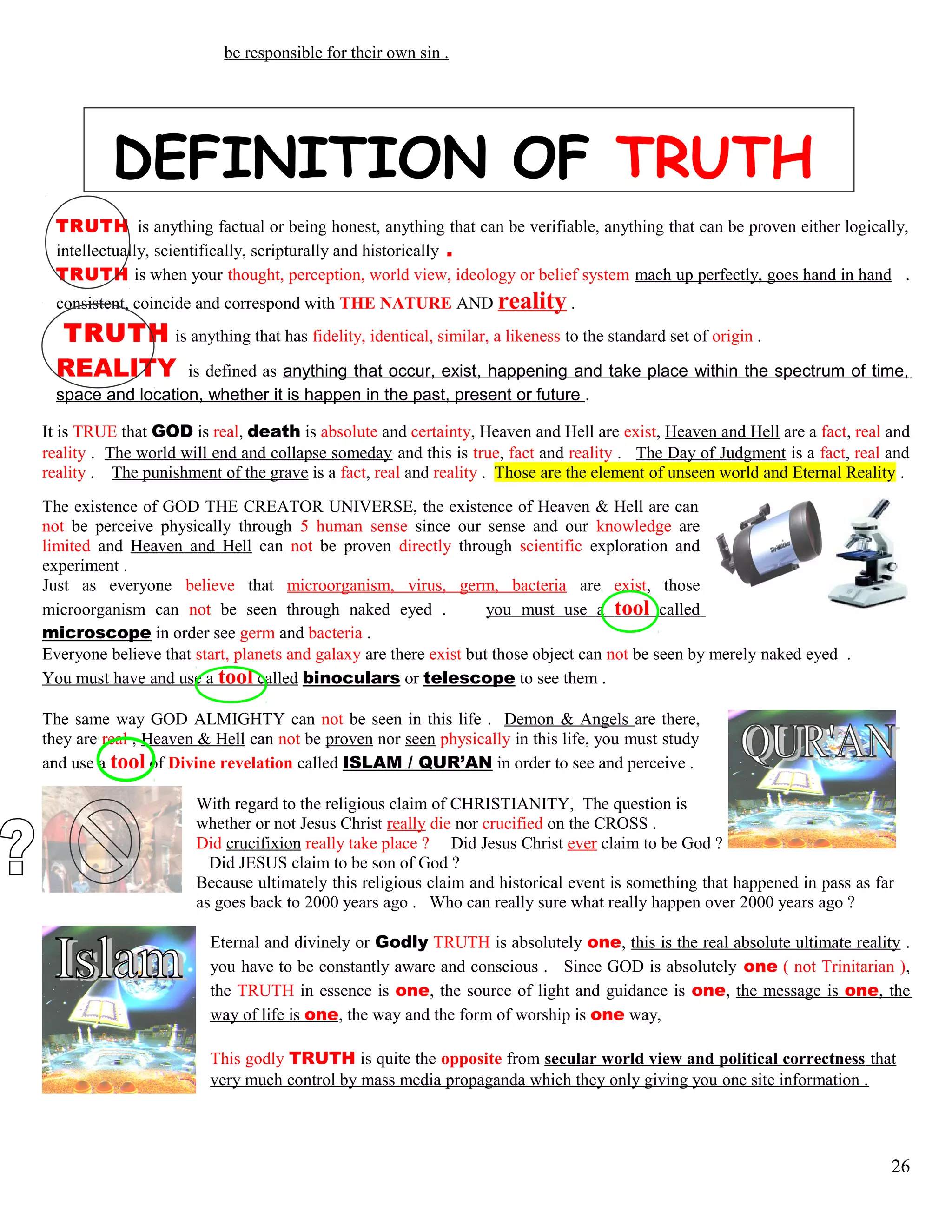 be responsible for their own sin .
DEFINITION OF TRUTH
TRUTH is anything factual or being honest, anything that can be verifiable, anything that can be proven either logically,
intellectually, scientifically, scripturally and historically .
TRUTH is when your thought, perception, world view, ideology or belief system mach up perfectly, goes hand in hand .
consistent, coincide and correspond with THE NATURE AND reality .
TRUTH is anything that has fidelity, identical, similar, a likeness to the standard set of origin .
REALITY is defined as anything that occur, exist, happening and take place within the spectrum of time,
space and location, whether it is happen in the past, present or future .
It is TRUE that GOD is real, death is absolute and certainty, Heaven and Hell are exist, Heaven and Hell are a fact, real and
reality . The world will end and collapse someday and this is true, fact and reality . The Day of Judgment is a fact, real and
reality . The punishment of the grave is a fact, real and reality . Those are the element of unseen world and Eternal Reality .
The existence of GOD THE CREATOR UNIVERSE, the existence of Heaven & Hell are can
not be perceive physically through 5 human sense since our sense and our knowledge are
limited and Heaven and Hell can not be proven directly through scientific exploration and
experiment .
Just as everyone believe that microorganism, virus, germ, bacteria are exist, those
microorganism can not be seen through naked eyed . you must use a tool called
microscope in order see germ and bacteria .
Everyone believe that start, planets and galaxy are there exist but those object can not be seen by merely naked eyed .
You must have and use a tool called binoculars or telescope to see them .
The same way GOD ALMIGHTY can not be seen in this life . Demon & Angels are there,
they are real , Heaven & Hell can not be proven nor seen physically in this life, you must study
and use a tool of Divine revelation called ISLAM / QUR’AN in order to see and perceive .
With regard to the religious claim of CHRISTIANITY, The question is
whether or not Jesus Christ really die nor crucified on the CROSS .
Did crucifixion really take place ? Did Jesus Christ ever claim to be God ?
Did JESUS claim to be son of God ?
Because ultimately this religious claim and historical event is something that happened in pass as far
as goes back to 2000 years ago . Who can really sure what really happen over 2000 years ago ?
Eternal and divinely or Godly TRUTH is absolutely one, this is the real absolute ultimate reality .
you have to be constantly aware and conscious . Since GOD is absolutely one ( not Trinitarian ),
the TRUTH in essence is one, the source of light and guidance is one, the message is one, the
way of life is one, the way and the form of worship is one way,
This godly TRUTH is quite the opposite from secular world view and political correctness that
very much control by mass media propaganda which they only giving you one site information .
26
 