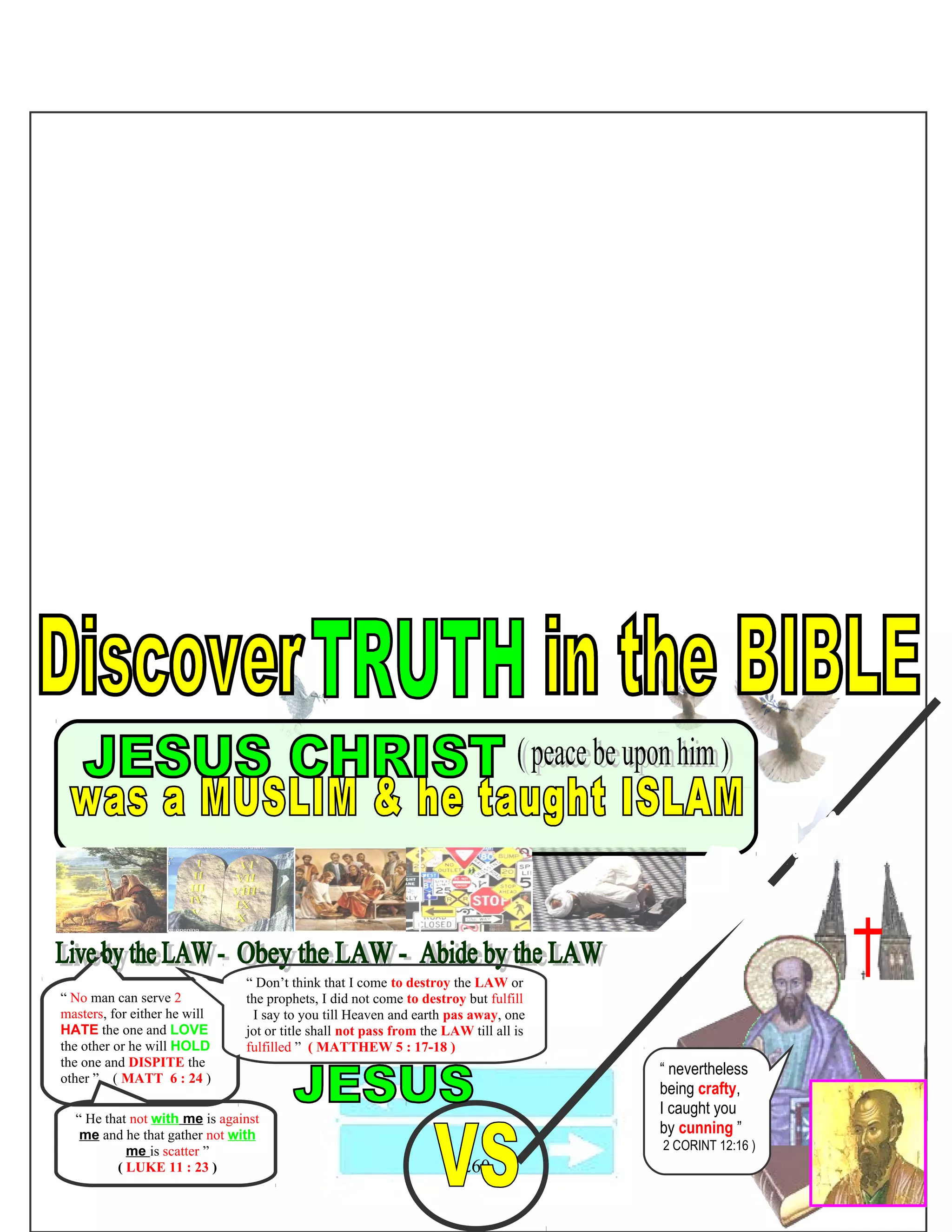 “ No man can serve 2
masters, for either he will
HATE the one and LOVE
the other or he will HOLD
the one and DISPITE the
other ” ( MATT 6 : 24 )
260
“ He that not with me is against
me and he that gather not with
me is scatter ”
( LUKE 11 : 23 )
“ nevertheless
being crafty,
I caught you
by cunning ”
2 CORINT 12:16 )
“ Don’t think that I come to destroy the LAW or
the prophets, I did not come to destroy but fulfill
I say to you till Heaven and earth pas away, one
jot or title shall not pass from the LAW till all is
fulfilled ” ( MATTHEW 5 : 17-18 )
 