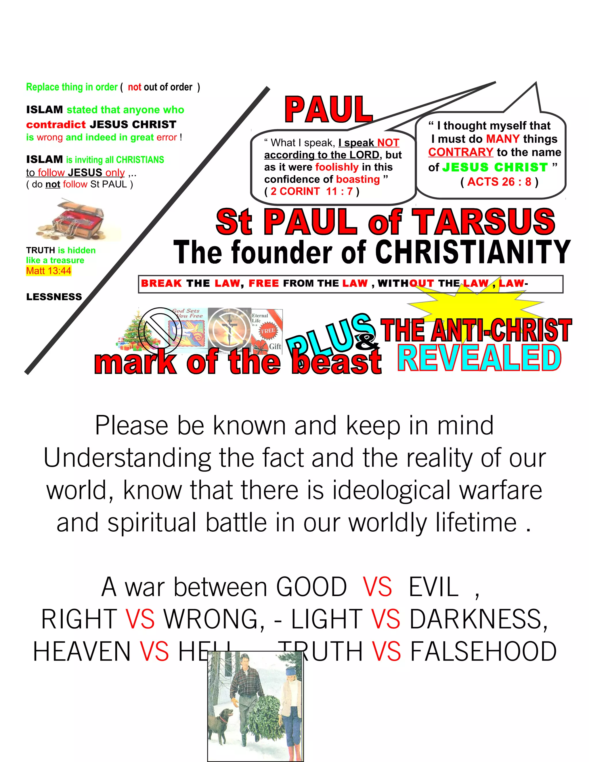 Replace thing in order ( not out of order )
ISLAM stated that anyone who
contradict JESUS CHRIST
is wrong and indeed in great error !
ISLAM is inviting all CHRISTIANS
to follow JESUS only ,..
( do not follow St PAUL )
TRUTH is hidden
like a treasure
Matt 13:44
BREAK THE LAW, FREE FROM THE LAW , WITHOUT THE LAW , LAW-
LESSNESS
Please be known and keep in mind
Understanding the fact and the reality of our
world, know that there is ideological warfare
and spiritual battle in our worldly lifetime .
A war between GOOD VS EVIL ,
RIGHT VS WRONG, - LIGHT VS DARKNESS,
HEAVEN VS HELL , - TRUTH VS FALSEHOOD
261
“ I thought myself that
I must do MANY things
CONTRARY to the name
of JESUS CHRIST ”
( ACTS 26 : 8 )
“ What I speak, I speak NOT
according to the LORD, but
as it were foolishly in this
confidence of boasting ”
( 2 CORINT 11 : 7 )
 