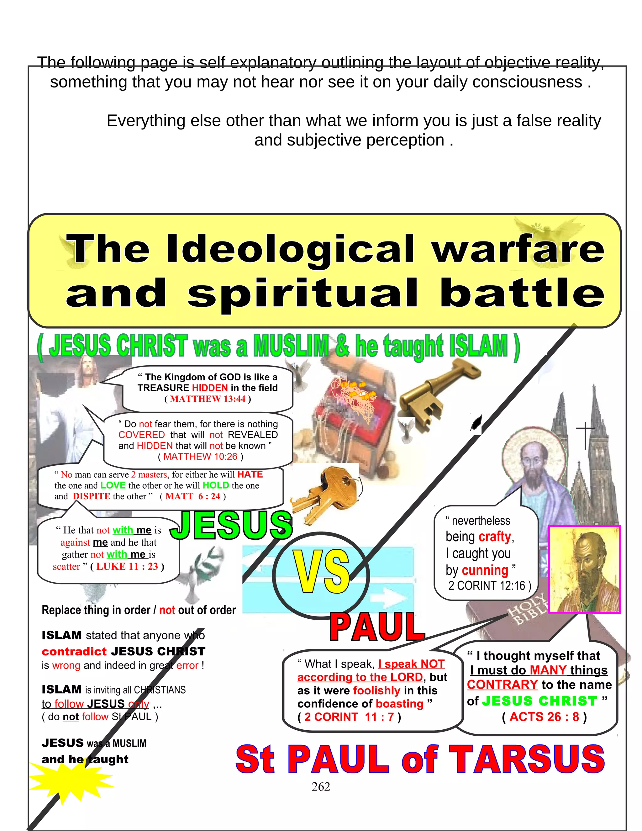 The following page is self explanatory outlining the layout of objective reality,
something that you may not hear nor see it on your daily consciousness .
Everything else other than what we inform you is just a false reality
and subjective perception .
Replace thing in order / not out of order
ISLAM stated that anyone who
contradict JESUS CHRIST
is wrong and indeed in great error !
ISLAM is inviting all CHRISTIANS
to follow JESUS only ,..
( do not follow St PAUL )
JESUS was a MUSLIM
and he taught
262
“ I thought myself that
I must do MANY things
CONTRARY to the name
of JESUS CHRIST ”
( ACTS 26 : 8 )
“ No man can serve 2 masters, for either he will HATE
the one and LOVE the other or he will HOLD the one
and DISPITE the other ” ( MATT 6 : 24 )
“ He that not with me is
against me and he that
gather not with me is
scatter ” ( LUKE 11 : 23 )
“ What I speak, I speak NOT
according to the LORD, but
as it were foolishly in this
confidence of boasting ”
( 2 CORINT 11 : 7 )
“ nevertheless
being crafty,
I caught you
by cunning ”
2 CORINT 12:16 )
“ The Kingdom of GOD is like a
TREASURE HIDDEN in the field
( MATTHEW 13:44 )
“ Do not fear them, for there is nothing
COVERED that will not REVEALED
and HIDDEN that will not be known ”
( MATTHEW 10:26 )
 