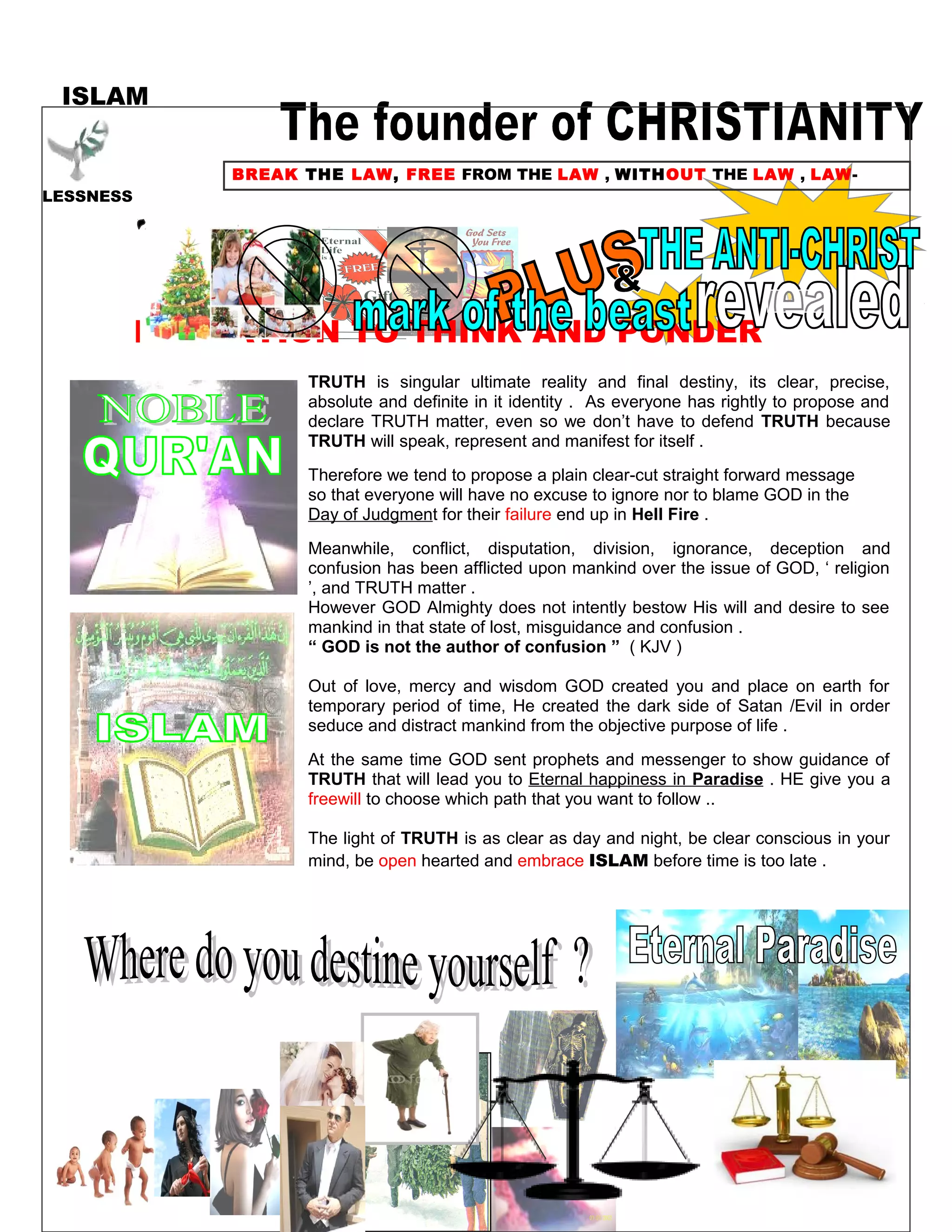 ISLAM
BREAK THE LAW, FREE FROM THE LAW , WITHOUT THE LAW , LAW-
LESSNESS
INVITATION TO THINK AND PONDER
TRUTH is singular ultimate reality and final destiny, its clear, precise,
absolute and definite in it identity . As everyone has rightly to propose and
declare TRUTH matter, even so we don’t have to defend TRUTH because
TRUTH will speak, represent and manifest for itself .
Therefore we tend to propose a plain clear-cut straight forward message
so that everyone will have no excuse to ignore nor to blame GOD in the
Day of Judgment for their failure end up in Hell Fire .
Meanwhile, conflict, disputation, division, ignorance, deception and
confusion has been afflicted upon mankind over the issue of GOD, ‘ religion
’, and TRUTH matter .
However GOD Almighty does not intently bestow His will and desire to see
mankind in that state of lost, misguidance and confusion .
“ GOD is not the author of confusion ” ( KJV )
Out of love, mercy and wisdom GOD created you and place on earth for
temporary period of time, He created the dark side of Satan /Evil in order
seduce and distract mankind from the objective purpose of life .
At the same time GOD sent prophets and messenger to show guidance of
TRUTH that will lead you to Eternal happiness in Paradise . HE give you a
freewill to choose which path that you want to follow ..
The light of TRUTH is as clear as day and night, be clear conscious in your
mind, be open hearted and embrace ISLAM before time is too late .
263
 