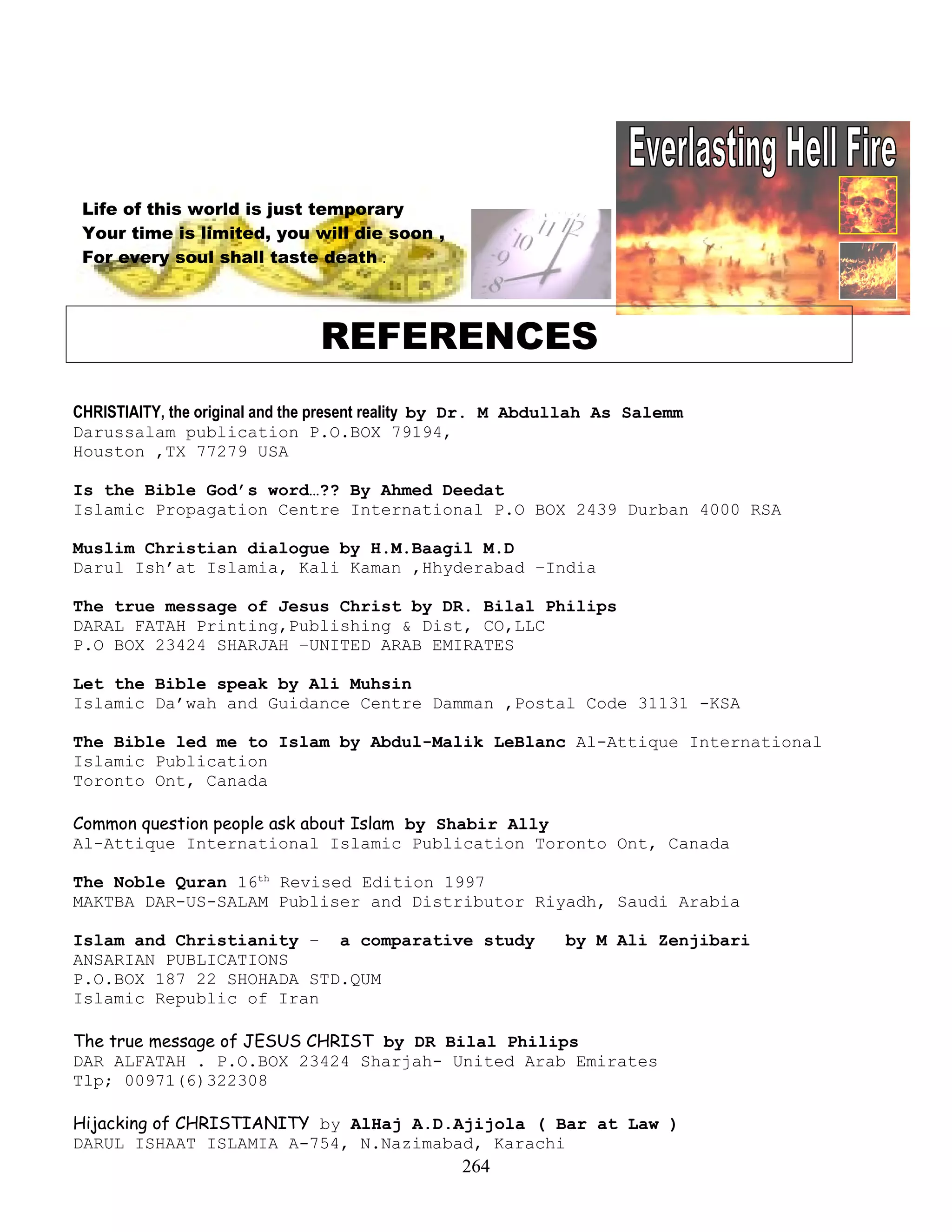 Life of this world is just temporary
Your time is limited, you will die soon ,
For every soul shall taste death .
REFERENCES
CHRISTIAITY, the original and the present reality by Dr. M Abdullah As Salemm
Darussalam publication P.O.BOX 79194,
Houston ,TX 77279 USA
Is the Bible God’s word…?? By Ahmed Deedat
Islamic Propagation Centre International P.O BOX 2439 Durban 4000 RSA
Muslim Christian dialogue by H.M.Baagil M.D
Darul Ish’at Islamia, Kali Kaman ,Hhyderabad –India
The true message of Jesus Christ by DR. Bilal Philips
DARAL FATAH Printing,Publishing & Dist, CO,LLC
P.O BOX 23424 SHARJAH –UNITED ARAB EMIRATES
Let the Bible speak by Ali Muhsin
Islamic Da’wah and Guidance Centre Damman ,Postal Code 31131 -KSA
The Bible led me to Islam by Abdul-Malik LeBlanc Al-Attique International
Islamic Publication
Toronto Ont, Canada
Common question people ask about Islam by Shabir Ally
Al-Attique International Islamic Publication Toronto Ont, Canada
The Noble Quran 16th
Revised Edition 1997
MAKTBA DAR-US-SALAM Publiser and Distributor Riyadh, Saudi Arabia
Islam and Christianity – a comparative study by M Ali Zenjibari
ANSARIAN PUBLICATIONS
P.O.BOX 187 22 SHOHADA STD.QUM
Islamic Republic of Iran
The true message of JESUS CHRIST by DR Bilal Philips
DAR ALFATAH . P.O.BOX 23424 Sharjah- United Arab Emirates
Tlp; 00971(6)322308
Hijacking of CHRISTIANITY by AlHaj A.D.Ajijola ( Bar at Law )
DARUL ISHAAT ISLAMIA A-754, N.Nazimabad, Karachi
264
 