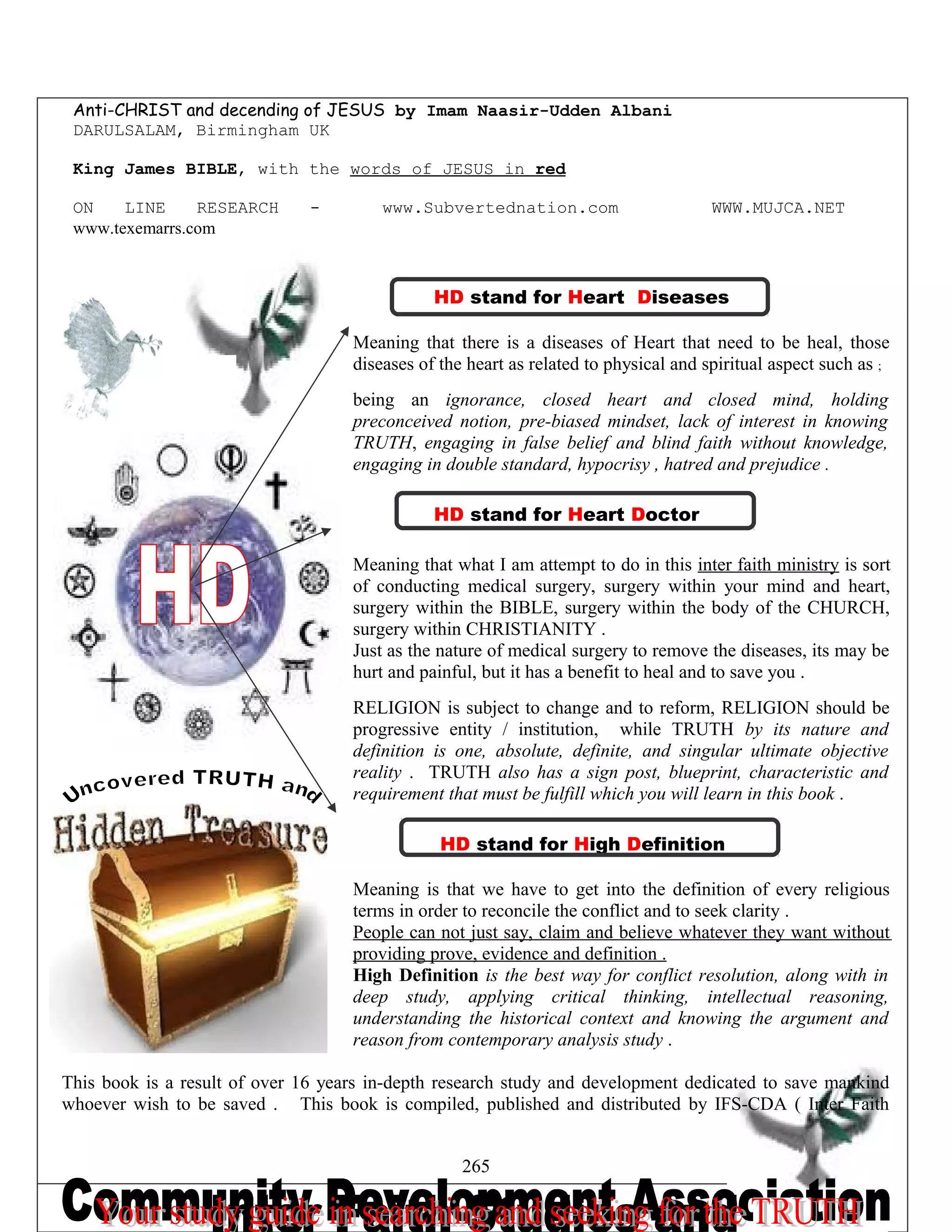 Anti-CHRIST and decending of JESUS by Imam Naasir-Udden Albani
DARULSALAM, Birmingham UK
King James BIBLE, with the words of JESUS in red
ON LINE RESEARCH - www.Subvertednation.com WWW.MUJCA.NET
www.texemarrs.com
HD stand for Heart Diseases
Meaning that there is a diseases of Heart that need to be heal, those
diseases of the heart as related to physical and spiritual aspect such as ;
being an ignorance, closed heart and closed mind, holding
preconceived notion, pre-biased mindset, lack of interest in knowing
TRUTH, engaging in false belief and blind faith without knowledge,
engaging in double standard, hypocrisy , hatred and prejudice .
HD stand for Heart Doctor
Meaning that what I am attempt to do in this inter faith ministry is sort
of conducting medical surgery, surgery within your mind and heart,
surgery within the BIBLE, surgery within the body of the CHURCH,
surgery within CHRISTIANITY .
Just as the nature of medical surgery to remove the diseases, its may be
hurt and painful, but it has a benefit to heal and to save you .
RELIGION is subject to change and to reform, RELIGION should be
progressive entity / institution, while TRUTH by its nature and
definition is one, absolute, definite, and singular ultimate objective
reality . TRUTH also has a sign post, blueprint, characteristic and
requirement that must be fulfill which you will learn in this book .
HD stand for High Definition
Meaning is that we have to get into the definition of every religious
terms in order to reconcile the conflict and to seek clarity .
People can not just say, claim and believe whatever they want without
providing prove, evidence and definition .
High Definition is the best way for conflict resolution, along with in
deep study, applying critical thinking, intellectual reasoning,
understanding the historical context and knowing the argument and
reason from contemporary analysis study .
This book is a result of over 16 years in-depth research study and development dedicated to save mankind
whoever wish to be saved . This book is compiled, published and distributed by IFS-CDA ( Inter Faith
265
 