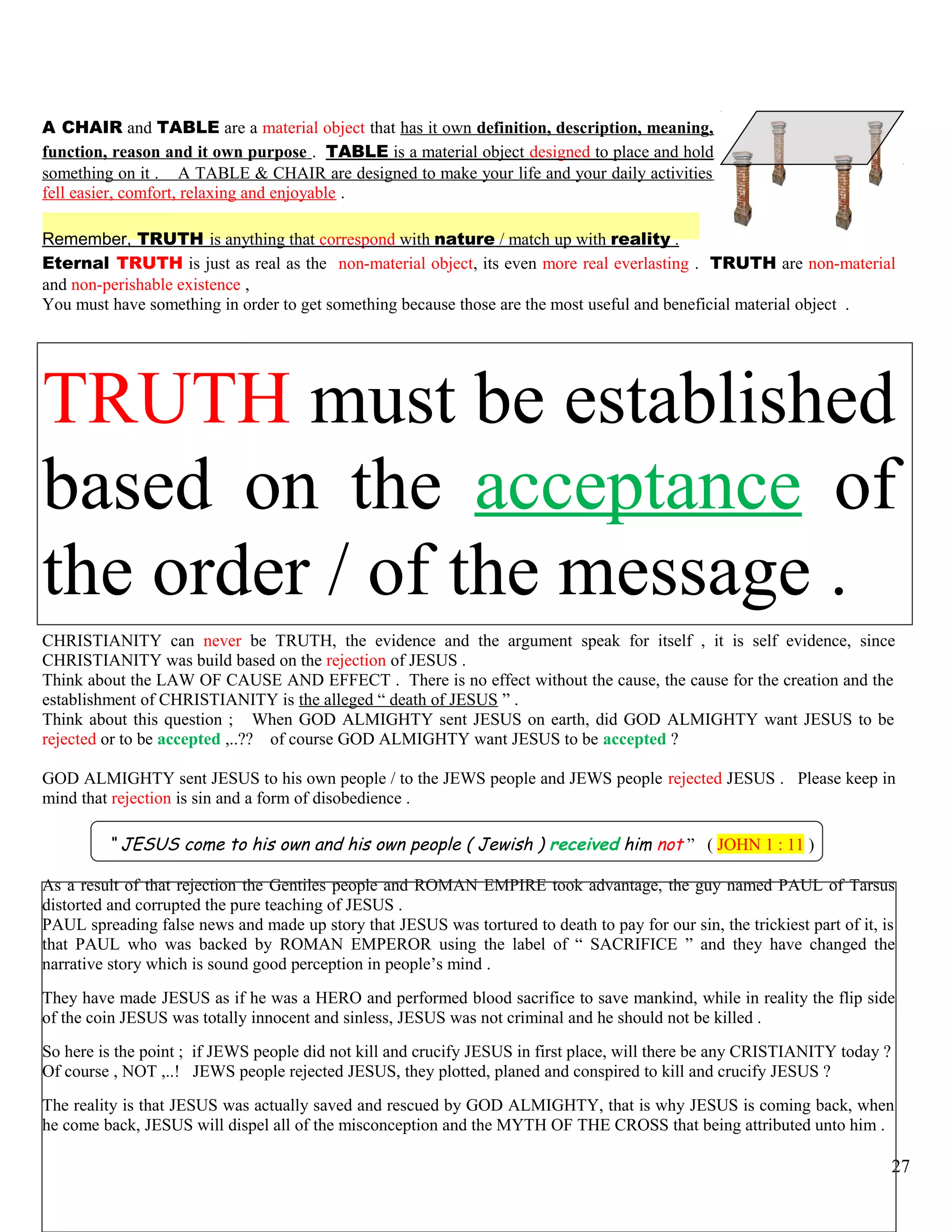 A CHAIR and TABLE are a material object that has it own definition, description, meaning,
function, reason and it own purpose . TABLE is a material object designed to place and hold
something on it . A TABLE & CHAIR are designed to make your life and your daily activities
fell easier, comfort, relaxing and enjoyable .
Remember, TRUTH is anything that correspond with nature / match up with reality .
Eternal TRUTH is just as real as the non-material object, its even more real everlasting . TRUTH are non-material
and non-perishable existence ,
You must have something in order to get something because those are the most useful and beneficial material object .
TRUTH must be established
based on the acceptance of
the order / of the message .
CHRISTIANITY can never be TRUTH, the evidence and the argument speak for itself , it is self evidence, since
CHRISTIANITY was build based on the rejection of JESUS .
Think about the LAW OF CAUSE AND EFFECT . There is no effect without the cause, the cause for the creation and the
establishment of CHRISTIANITY is the alleged “ death of JESUS ” .
Think about this question ; When GOD ALMIGHTY sent JESUS on earth, did GOD ALMIGHTY want JESUS to be
rejected or to be accepted ,..?? of course GOD ALMIGHTY want JESUS to be accepted ?
GOD ALMIGHTY sent JESUS to his own people / to the JEWS people and JEWS people rejected JESUS . Please keep in
mind that rejection is sin and a form of disobedience .
“ JESUS come to his own and his own people ( Jewish ) received him not ” ( JOHN 1 : 11 )
As a result of that rejection the Gentiles people and ROMAN EMPIRE took advantage, the guy named PAUL of Tarsus
distorted and corrupted the pure teaching of JESUS .
PAUL spreading false news and made up story that JESUS was tortured to death to pay for our sin, the trickiest part of it, is
that PAUL who was backed by ROMAN EMPEROR using the label of “ SACRIFICE ” and they have changed the
narrative story which is sound good perception in people’s mind .
They have made JESUS as if he was a HERO and performed blood sacrifice to save mankind, while in reality the flip side
of the coin JESUS was totally innocent and sinless, JESUS was not criminal and he should not be killed .
So here is the point ; if JEWS people did not kill and crucify JESUS in first place, will there be any CRISTIANITY today ?
Of course , NOT ,..! JEWS people rejected JESUS, they plotted, planed and conspired to kill and crucify JESUS ?
The reality is that JESUS was actually saved and rescued by GOD ALMIGHTY, that is why JESUS is coming back, when
he come back, JESUS will dispel all of the misconception and the MYTH OF THE CROSS that being attributed unto him .
27
 