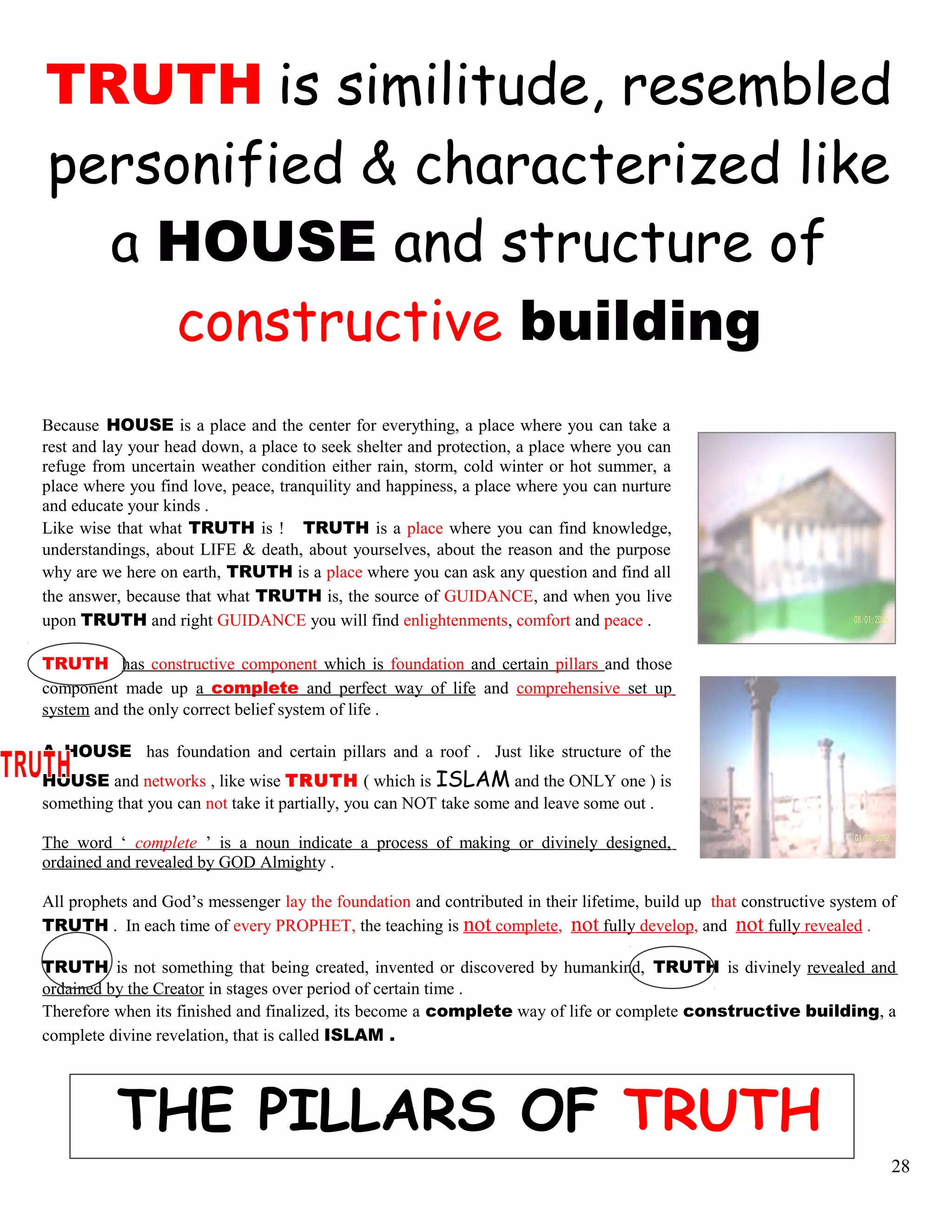 TRUTH is similitude, resembled
personified & characterized like
a HOUSE and structure of
constructive building
Because HOUSE is a place and the center for everything, a place where you can take a
rest and lay your head down, a place to seek shelter and protection, a place where you can
refuge from uncertain weather condition either rain, storm, cold winter or hot summer, a
place where you find love, peace, tranquility and happiness, a place where you can nurture
and educate your kinds .
Like wise that what TRUTH is ! TRUTH is a place where you can find knowledge,
understandings, about LIFE & death, about yourselves, about the reason and the purpose
why are we here on earth, TRUTH is a place where you can ask any question and find all
the answer, because that what TRUTH is, the source of GUIDANCE, and when you live
upon TRUTH and right GUIDANCE you will find enlightenments, comfort and peace .
TRUTH has constructive component which is foundation and certain pillars and those
component made up a complete and perfect way of life and comprehensive set up
system and the only correct belief system of life .
A HOUSE has foundation and certain pillars and a roof . Just like structure of the
HOUSE and networks , like wise TRUTH ( which is ISLAM and the ONLY one ) is
something that you can not take it partially, you can NOT take some and leave some out .
The word ‘ complete ’ is a noun indicate a process of making or divinely designed,
ordained and revealed by GOD Almighty .
All prophets and God’s messenger lay the foundation and contributed in their lifetime, build up that constructive system of
TRUTH . In each time of every PROPHET, the teaching is not complete, not fully develop, and not fully revealed .
TRUTH is not something that being created, invented or discovered by humankind, TRUTH is divinely revealed and
ordained by the Creator in stages over period of certain time .
Therefore when its finished and finalized, its become a complete way of life or complete constructive building, a
complete divine revelation, that is called ISLAM .
THE PILLARS OF TRUTH
28
 