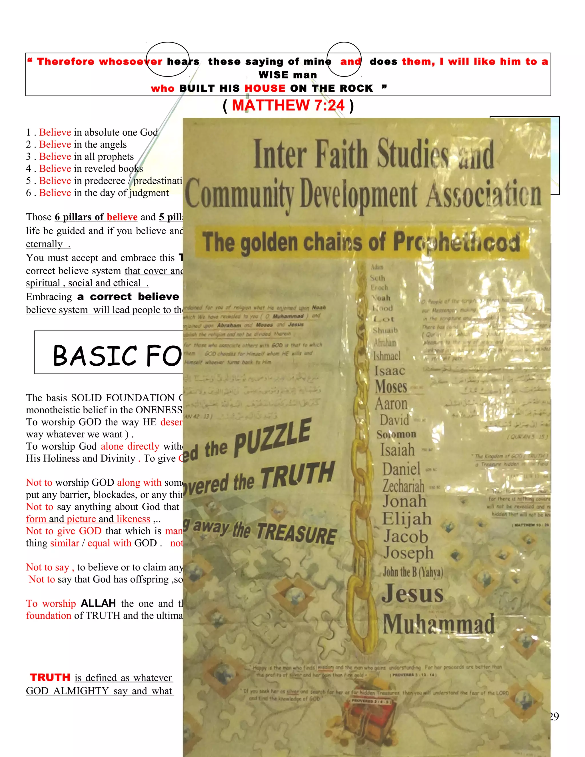 “ Therefore whosoever hears these saying of mine and does them, I will like him to a
WISE man
who BUILT HIS HOUSE ON THE ROCK ”
( MATTHEW 7:24 )
1 . Believe in absolute one God 1 . Declaration of faith,
2 . Believe in the angels 2 . Perform 5 time daily worship
3 . Believe in all prophets 3 . Fasting in the month of Ramadan
4 . Believe in reveled books 4 . Purifying wealth by giving charity
5 . Believe in predecree / predestination 5 . Going to Hajj, annual pilgrimage
6 . Believe in the day of judgment
Those 6 pillars of believe and 5 pillars of acceptable action you must absolutely accept them sincerely in order that your
life be guided and if you believe and practice correctly you will obtain a great reward of Paradise and will dwell there
eternally .
You must accept and embrace this TRUTH way of life ( ISLAM ) because it is essential the only
correct believe system that cover and encompass every aspect of life whether political, economical ,
spiritual , social and ethical .
Embracing a correct believe system is important because psychological a correct
believe system will lead people to the correct and righteous action .
BASIC FOUNDATION OF TRUTH
The basis SOLID FOUNDATION OF TRUTH is to observe, to uphold the genuine concept of pure
monotheistic belief in the ONENESS OG GOD .
To worship GOD the way HE deserve to be praise and worship ( not to praise and worship HIM the
way whatever we want ) .
To worship God alone directly without associate any partner with God, without setting any sharer in
His Holiness and Divinity . To give GOD’S RIGHT first over human’s right .
Not to worship GOD along with something else, not to worship GOD a long with another Gods . Not to
put any barrier, blockades, or any thing in a way between you and GOD .
Not to say anything about God that you have no right to say , not to visualize, to depict God in any
form and picture and likeness ,..
Not to give GOD that which is man’s attribute and to give man/human being GOD’S ATTRIBUTES . not to make any
thing similar / equal with GOD . not to attribute any human and animalistic qualities to GOD .
Not to say , to believe or to claim anything that lowering , degrading the honor, holiness and the sanctuary of God .
Not to say that God has offspring ,son, daughter, wife, mother, family, relative or uncle .
To worship ALLAH the one and the only GOD Who deserved to praised and worshipped . This is the nutshell the
foundation of TRUTH and the ultimate purpose of LIFE .
TRUTH is defined as whatever
GOD ALMIGHTY say and what
29
 