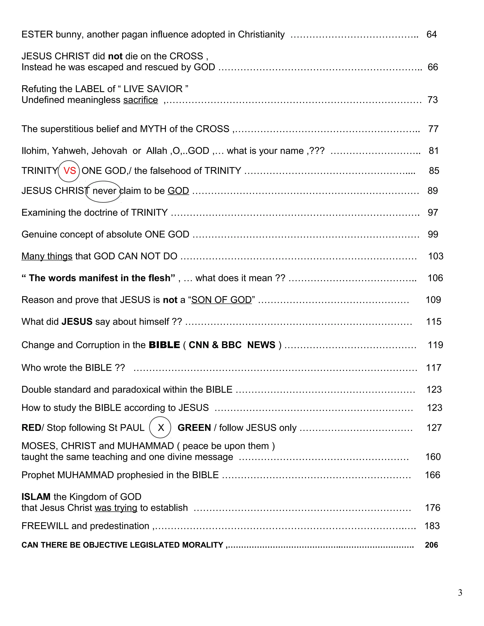 ESTER bunny, another pagan influence adopted in Christianity ………………………………….. 64
JESUS CHRIST did not die on the CROSS ,
Instead he was escaped and rescued by GOD ……………………………………………………….. 66
Refuting the LABEL of “ LIVE SAVIOR ”
Undefined meaningless sacrifice ,……………………………………………………………………… 73
The superstitious belief and MYTH of the CROSS ,………………………………………………….. 77
Ilohim, Yahweh, Jehovah or Allah ,O,..GOD ,… what is your name ,??? ……………………….. 81
TRINITY VS ONE GOD,/ the falsehood of TRINITY …………………………………………….... 85
JESUS CHRIST never claim to be GOD ……………………………………………………………… 89
Examining the doctrine of TRINITY ……………………………………………………………………. 97
Genuine concept of absolute ONE GOD ……………………………………………………………… 99
Many things that GOD CAN NOT DO ………………………………………………………………… 103
“ The words manifest in the flesh” , … what does it mean ?? ………………………………….. 106
Reason and prove that JESUS is not a “SON OF GOD” ………………………………………… 109
What did JESUS say about himself ?? ……………………………………………………………… 115
Change and Corruption in the BIBLE ( CNN & BBC NEWS ) …………………………………… 119
Who wrote the BIBLE ?? ……………………………………………………………………………… 117
Double standard and paradoxical within the BIBLE ………………………………………………… 123
How to study the BIBLE according to JESUS ……………………………………………………… 123
RED/ Stop following St PAUL X GREEN / follow JESUS only ……………………………… 127
MOSES, CHRIST and MUHAMMAD ( peace be upon them )
taught the same teaching and one divine message ……………………………………………… 160
Prophet MUHAMMAD prophesied in the BIBLE …………………………………………………… 166
ISLAM the Kingdom of GOD
that Jesus Christ was trying to establish …………………………………………………………… 176
FREEWILL and predestination ,…………………………………………………………………….…. 183
CAN THERE BE OBJECTIVE LEGISLATED MORALITY ,…………………………………….………………………. 206
3
 