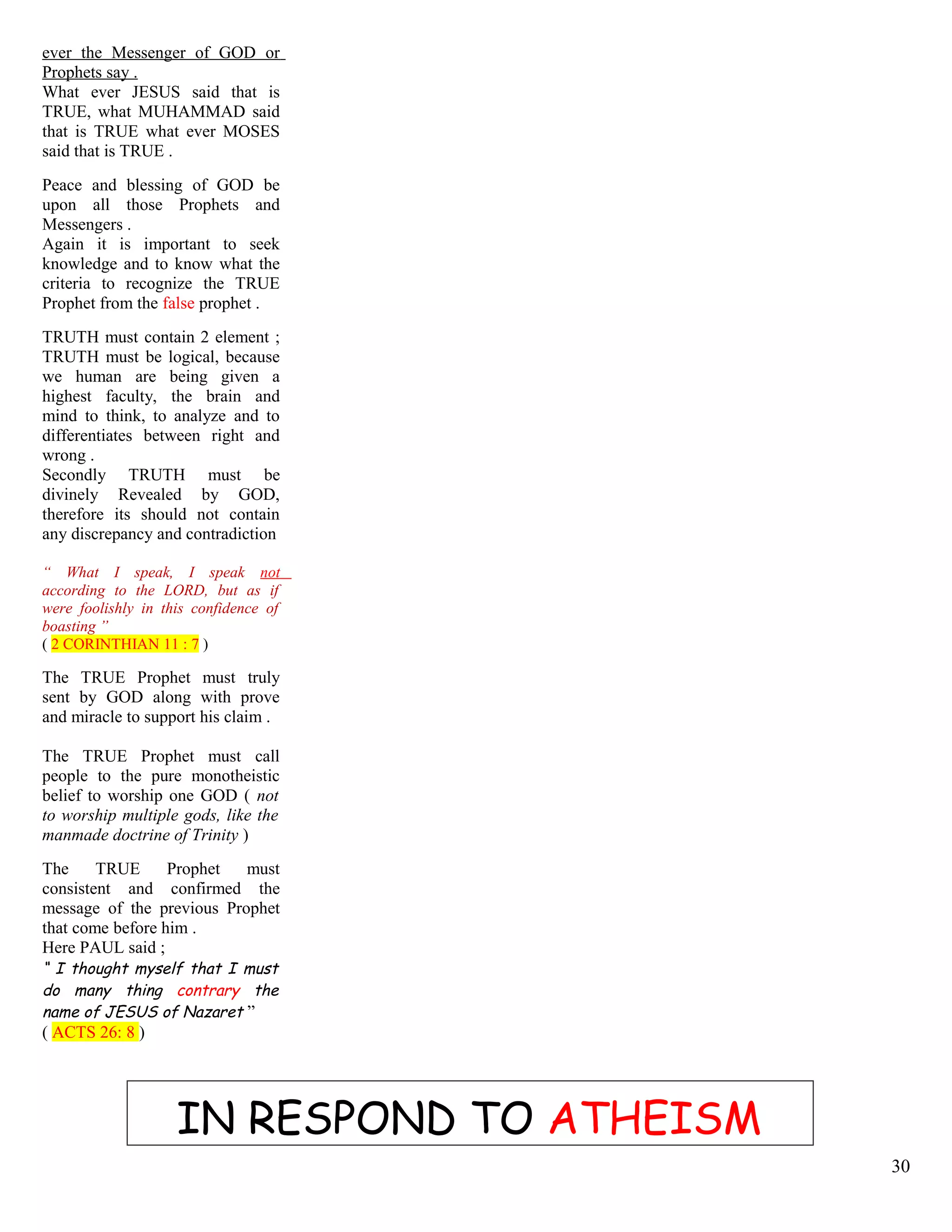 ever the Messenger of GOD or
Prophets say .
What ever JESUS said that is
TRUE, what MUHAMMAD said
that is TRUE what ever MOSES
said that is TRUE .
Peace and blessing of GOD be
upon all those Prophets and
Messengers .
Again it is important to seek
knowledge and to know what the
criteria to recognize the TRUE
Prophet from the false prophet .
TRUTH must contain 2 element ;
TRUTH must be logical, because
we human are being given a
highest faculty, the brain and
mind to think, to analyze and to
differentiates between right and
wrong .
Secondly TRUTH must be
divinely Revealed by GOD,
therefore its should not contain
any discrepancy and contradiction
“ What I speak, I speak not
according to the LORD, but as if
were foolishly in this confidence of
boasting ”
( 2 CORINTHIAN 11 : 7 )
.
The TRUE Prophet must truly
sent by GOD along with prove
and miracle to support his claim .
The TRUE Prophet must call
people to the pure monotheistic
belief to worship one GOD ( not
to worship multiple gods, like the
manmade doctrine of Trinity )
The TRUE Prophet must
consistent and confirmed the
message of the previous Prophet
that come before him .
Here PAUL said ;
“ I thought myself that I must
do many thing contrary the
name of JESUS of Nazaret ”
( ACTS 26: 8 )
IN RESPOND TO ATHEISM
30
 