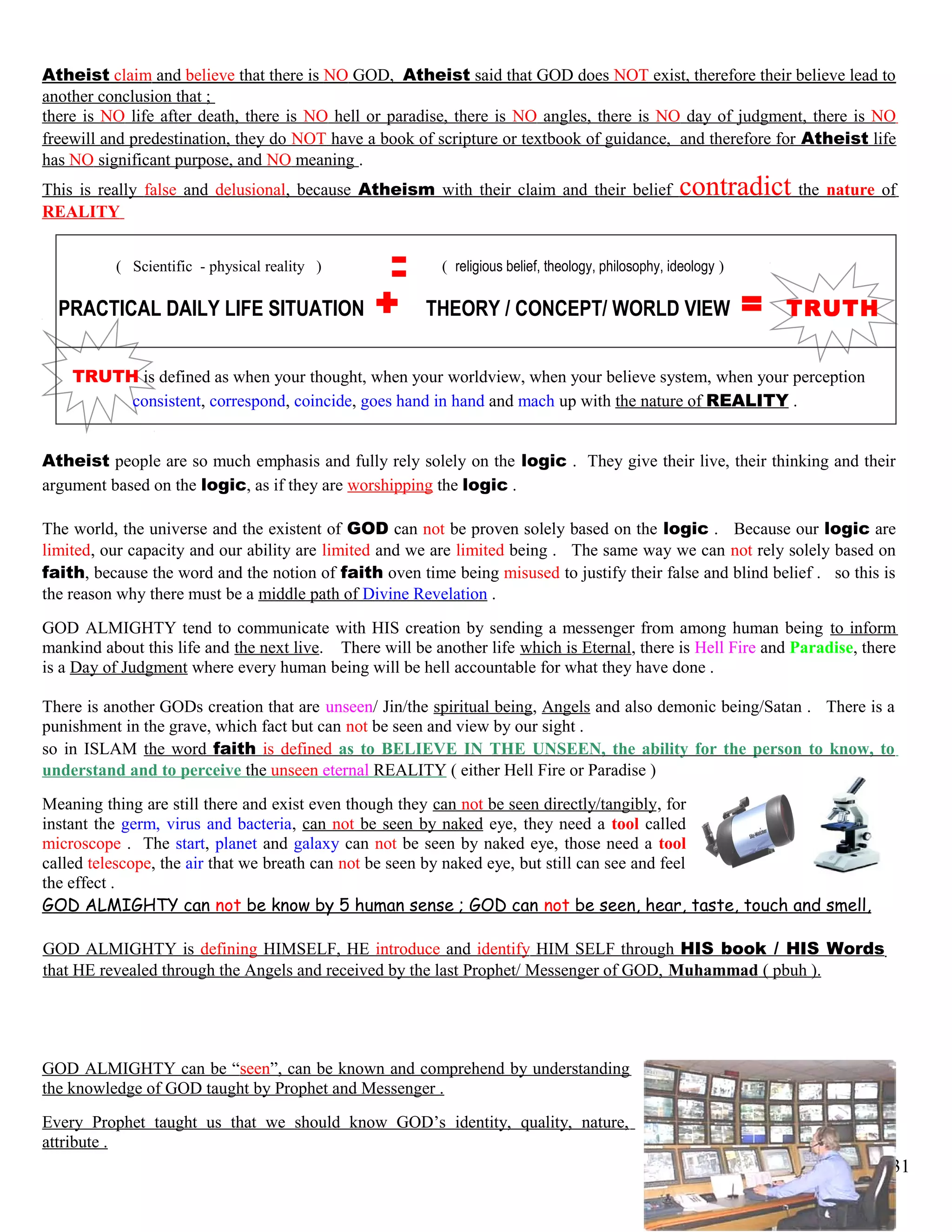 Atheist claim and believe that there is NO GOD, Atheist said that GOD does NOT exist, therefore their believe lead to
another conclusion that ;
there is NO life after death, there is NO hell or paradise, there is NO angles, there is NO day of judgment, there is NO
freewill and predestination, they do NOT have a book of scripture or textbook of guidance, and therefore for Atheist life
has NO significant purpose, and NO meaning .
This is really false and delusional, because Atheism with their claim and their belief contradict the nature of
REALITY
( Scientific - physical reality ) ( religious belief, theology, philosophy, ideology )
PRACTICAL DAILY LIFE SITUATION + THEORY / CONCEPT/ WORLD VIEW = TRUTH
TRUTH is defined as when your thought, when your worldview, when your believe system, when your perception
consistent, correspond, coincide, goes hand in hand and mach up with the nature of REALITY .
Atheist people are so much emphasis and fully rely solely on the logic . They give their live, their thinking and their
argument based on the logic, as if they are worshipping the logic .
The world, the universe and the existent of GOD can not be proven solely based on the logic . Because our logic are
limited, our capacity and our ability are limited and we are limited being . The same way we can not rely solely based on
faith, because the word and the notion of faith oven time being misused to justify their false and blind belief . so this is
the reason why there must be a middle path of Divine Revelation .
GOD ALMIGHTY tend to communicate with HIS creation by sending a messenger from among human being to inform
mankind about this life and the next live. There will be another life which is Eternal, there is Hell Fire and Paradise, there
is a Day of Judgment where every human being will be hell accountable for what they have done .
There is another GODs creation that are unseen/ Jin/the spiritual being, Angels and also demonic being/Satan . There is a
punishment in the grave, which fact but can not be seen and view by our sight .
so in ISLAM the word faith is defined as to BELIEVE IN THE UNSEEN, the ability for the person to know, to
understand and to perceive the unseen eternal REALITY ( either Hell Fire or Paradise )
Meaning thing are still there and exist even though they can not be seen directly/tangibly, for
instant the germ, virus and bacteria, can not be seen by naked eye, they need a tool called
microscope . The start, planet and galaxy can not be seen by naked eye, those need a tool
called telescope, the air that we breath can not be seen by naked eye, but still can see and feel
the effect .
GOD ALMIGHTY can not be know by 5 human sense ; GOD can not be seen, hear, taste, touch and smell,
GOD ALMIGHTY is defining HIMSELF, HE introduce and identify HIM SELF through HIS book / HIS Words
that HE revealed through the Angels and received by the last Prophet/ Messenger of GOD, Muhammad ( pbuh ).
GOD ALMIGHTY can be “seen”, can be known and comprehend by understanding
the knowledge of GOD taught by Prophet and Messenger .
Every Prophet taught us that we should know GOD’s identity, quality, nature,
attribute .
31
 
