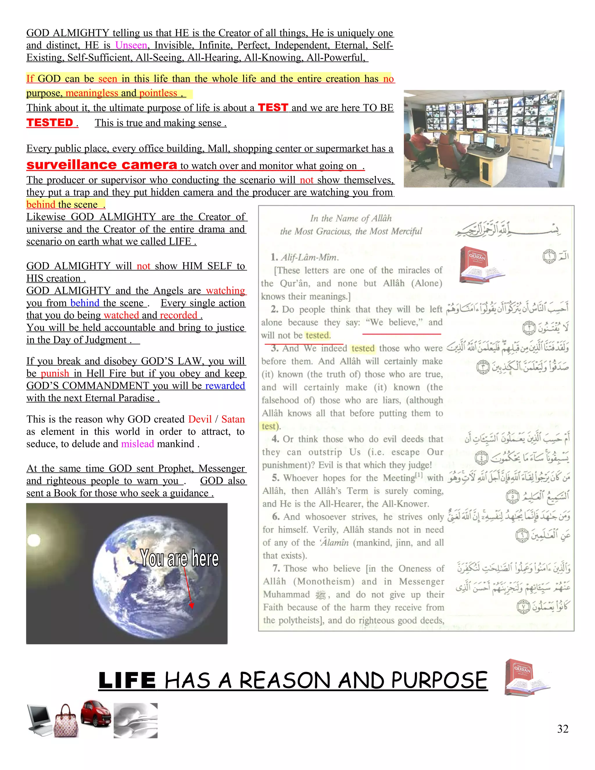 GOD ALMIGHTY telling us that HE is the Creator of all things, He is uniquely one
and distinct, HE is Unseen, Invisible, Infinite, Perfect, Independent, Eternal, Self-
Existing, Self-Sufficient, All-Seeing, All-Hearing, All-Knowing, All-Powerful,
If GOD can be seen in this life than the whole life and the entire creation has no
purpose, meaningless and pointless .
Think about it, the ultimate purpose of life is about a TEST and we are here TO BE
TESTED . This is true and making sense .
Every public place, every office building, Mall, shopping center or supermarket has a
surveillance camera to watch over and monitor what going on .
The producer or supervisor who conducting the scenario will not show themselves,
they put a trap and they put hidden camera and the producer are watching you from
behind the scene .
Likewise GOD ALMIGHTY are the Creator of
universe and the Creator of the entire drama and
scenario on earth what we called LIFE .
GOD ALMIGHTY will not show HIM SELF to
HIS creation .
GOD ALMIGHTY and the Angels are watching
you from behind the scene . Every single action
that you do being watched and recorded .
You will be held accountable and bring to justice
in the Day of Judgment .
If you break and disobey GOD’S LAW, you will
be punish in Hell Fire but if you obey and keep
GOD’S COMMANDMENT you will be rewarded
with the next Eternal Paradise .
This is the reason why GOD created Devil / Satan
as element in this world in order to attract, to
seduce, to delude and mislead mankind .
At the same time GOD sent Prophet, Messenger
and righteous people to warn you . GOD also
sent a Book for those who seek a guidance .
LIFE HAS A REASON AND PURPOSE
32
 