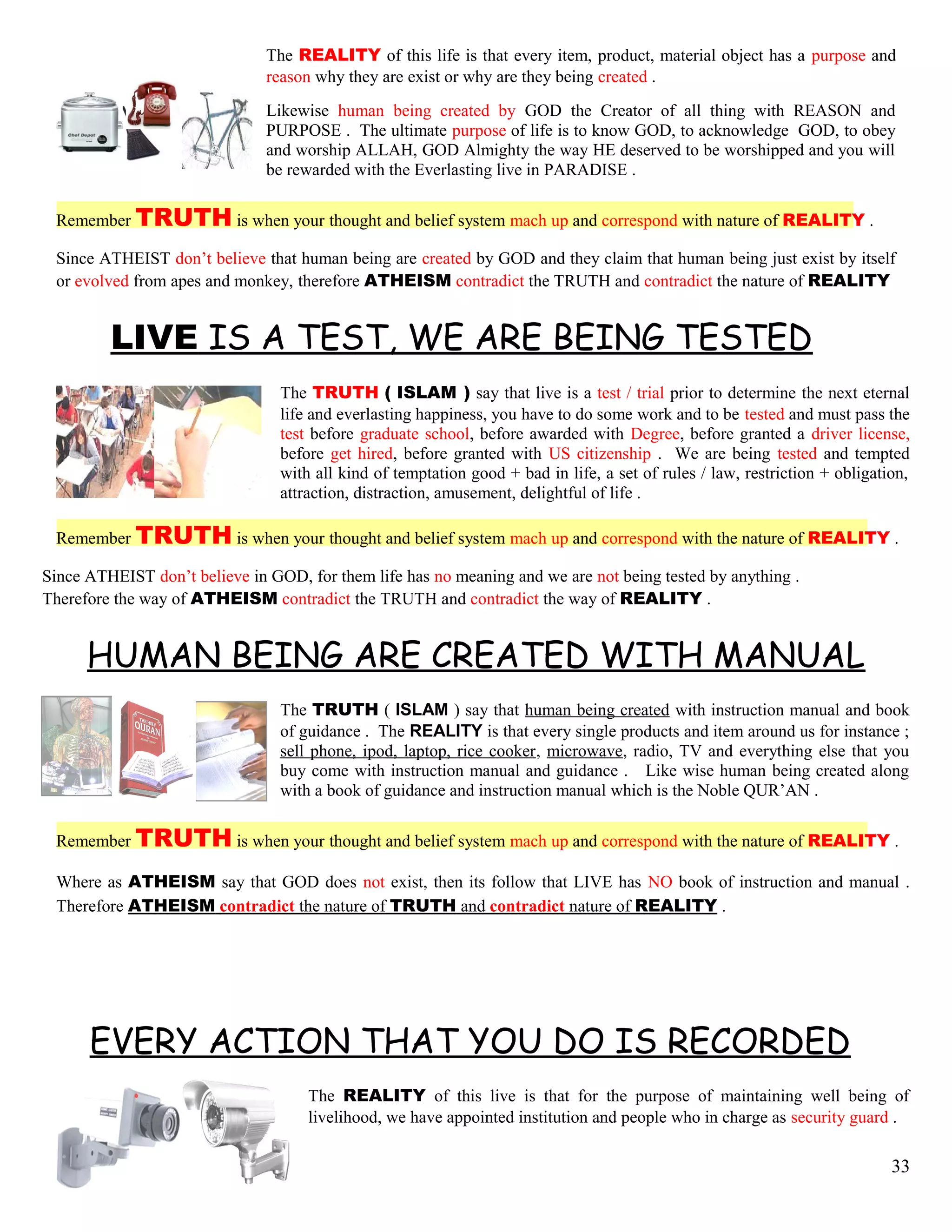 The REALITY of this life is that every item, product, material object has a purpose and
reason why they are exist or why are they being created .
Likewise human being created by GOD the Creator of all thing with REASON and
PURPOSE . The ultimate purpose of life is to know GOD, to acknowledge GOD, to obey
and worship ALLAH, GOD Almighty the way HE deserved to be worshipped and you will
be rewarded with the Everlasting live in PARADISE .
Remember TRUTH is when your thought and belief system mach up and correspond with nature of REALITY .
Since ATHEIST don’t believe that human being are created by GOD and they claim that human being just exist by itself
or evolved from apes and monkey, therefore ATHEISM contradict the TRUTH and contradict the nature of REALITY
LIVE IS A TEST, WE ARE BEING TESTED
The TRUTH ( ISLAM ) say that live is a test / trial prior to determine the next eternal
life and everlasting happiness, you have to do some work and to be tested and must pass the
test before graduate school, before awarded with Degree, before granted a driver license,
before get hired, before granted with US citizenship . We are being tested and tempted
with all kind of temptation good + bad in life, a set of rules / law, restriction + obligation,
attraction, distraction, amusement, delightful of life .
Remember TRUTH is when your thought and belief system mach up and correspond with the nature of REALITY .
Since ATHEIST don’t believe in GOD, for them life has no meaning and we are not being tested by anything .
Therefore the way of ATHEISM contradict the TRUTH and contradict the way of REALITY .
HUMAN BEING ARE CREATED WITH MANUAL
The TRUTH ( ISLAM ) say that human being created with instruction manual and book
of guidance . The REALITY is that every single products and item around us for instance ;
sell phone, ipod, laptop, rice cooker, microwave, radio, TV and everything else that you
buy come with instruction manual and guidance . Like wise human being created along
with a book of guidance and instruction manual which is the Noble QUR’AN .
Remember TRUTH is when your thought and belief system mach up and correspond with the nature of REALITY .
Where as ATHEISM say that GOD does not exist, then its follow that LIVE has NO book of instruction and manual .
Therefore ATHEISM contradict the nature of TRUTH and contradict nature of REALITY .
EVERY ACTION THAT YOU DO IS RECORDED
The REALITY of this live is that for the purpose of maintaining well being of
livelihood, we have appointed institution and people who in charge as security guard .
33
 