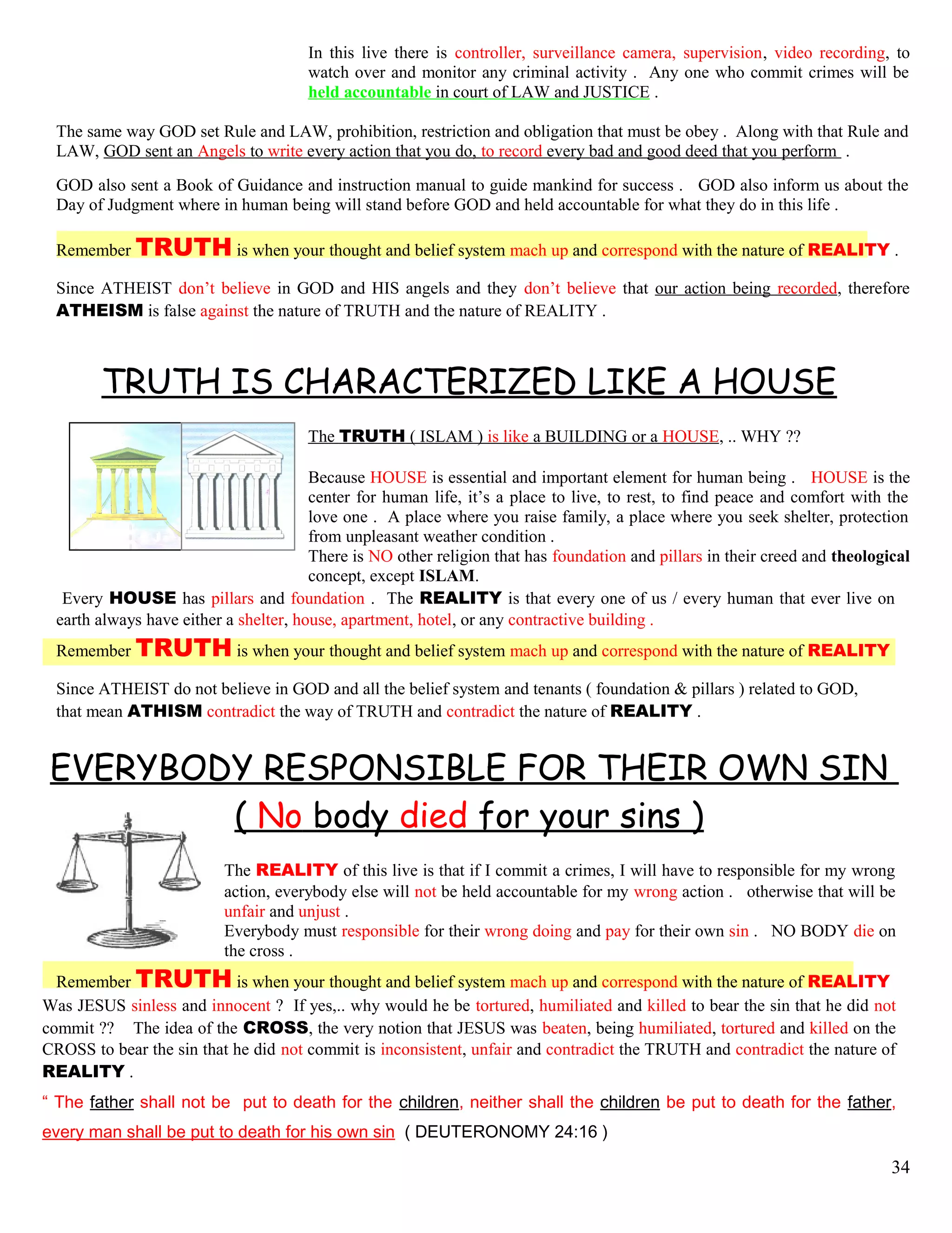 In this live there is controller, surveillance camera, supervision, video recording, to
watch over and monitor any criminal activity . Any one who commit crimes will be
held accountable in court of LAW and JUSTICE .
The same way GOD set Rule and LAW, prohibition, restriction and obligation that must be obey . Along with that Rule and
LAW, GOD sent an Angels to write every action that you do, to record every bad and good deed that you perform .
GOD also sent a Book of Guidance and instruction manual to guide mankind for success . GOD also inform us about the
Day of Judgment where in human being will stand before GOD and held accountable for what they do in this life .
Remember TRUTH is when your thought and belief system mach up and correspond with the nature of REALITY .
Since ATHEIST don’t believe in GOD and HIS angels and they don’t believe that our action being recorded, therefore
ATHEISM is false against the nature of TRUTH and the nature of REALITY .
TRUTH IS CHARACTERIZED LIKE A HOUSE
The TRUTH ( ISLAM ) is like a BUILDING or a HOUSE, .. WHY ??
Because HOUSE is essential and important element for human being . HOUSE is the
center for human life, it’s a place to live, to rest, to find peace and comfort with the
love one . A place where you raise family, a place where you seek shelter, protection
from unpleasant weather condition .
There is NO other religion that has foundation and pillars in their creed and theological
concept, except ISLAM.
Every HOUSE has pillars and foundation . The REALITY is that every one of us / every human that ever live on
earth always have either a shelter, house, apartment, hotel, or any contractive building .
Remember TRUTH is when your thought and belief system mach up and correspond with the nature of REALITY
Since ATHEIST do not believe in GOD and all the belief system and tenants ( foundation & pillars ) related to GOD,
that mean ATHISM contradict the way of TRUTH and contradict the nature of REALITY .
EVERYBODY RESPONSIBLE FOR THEIR OWN SIN
( No body died for your sins )
The REALITY of this live is that if I commit a crimes, I will have to responsible for my wrong
action, everybody else will not be held accountable for my wrong action . otherwise that will be
unfair and unjust .
Everybody must responsible for their wrong doing and pay for their own sin . NO BODY die on
the cross .
Remember TRUTH is when your thought and belief system mach up and correspond with the nature of REALITY
Was JESUS sinless and innocent ? If yes,.. why would he be tortured, humiliated and killed to bear the sin that he did not
commit ?? The idea of the CROSS, the very notion that JESUS was beaten, being humiliated, tortured and killed on the
CROSS to bear the sin that he did not commit is inconsistent, unfair and contradict the TRUTH and contradict the nature of
REALITY .
“ The father shall not be put to death for the children, neither shall the children be put to death for the father,
every man shall be put to death for his own sin ( DEUTERONOMY 24:16 )
34
 
