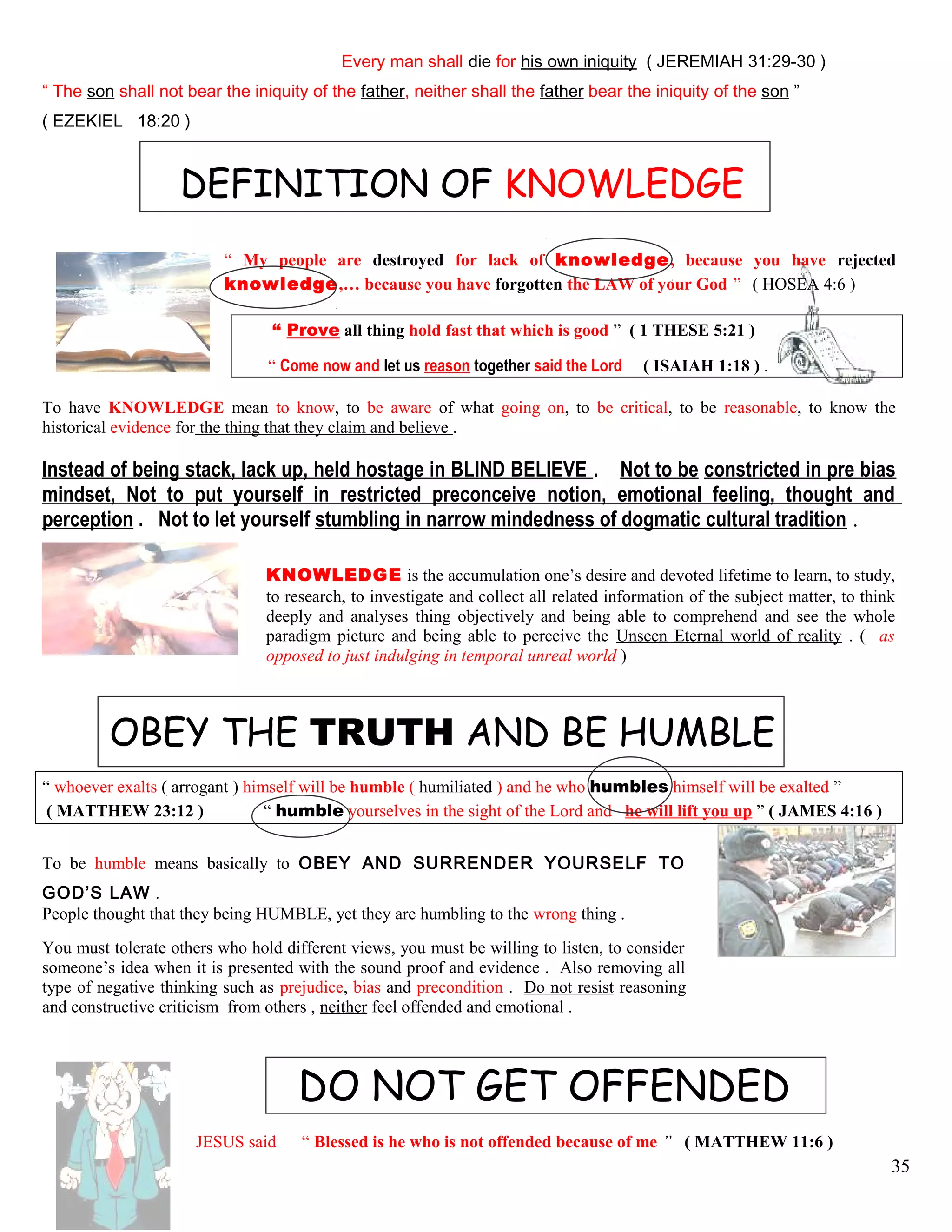 Every man shall die for his own iniquity ( JEREMIAH 31:29-30 )
“ The son shall not bear the iniquity of the father, neither shall the father bear the iniquity of the son ”
( EZEKIEL 18:20 )
DEFINITION OF KNOWLEDGE
“ My people are destroyed for lack of knowledge, because you have rejected
knowledge,… because you have forgotten the LAW of your God ” ( HOSEA 4:6 )
“ Prove all thing hold fast that which is good ” ( 1 THESE 5:21 )
“ Come now and let us reason together said the Lord ( ISAIAH 1:18 ) .
To have KNOWLEDGE mean to know, to be aware of what going on, to be critical, to be reasonable, to know the
historical evidence for the thing that they claim and believe .
Instead of being stack, lack up, held hostage in BLIND BELIEVE . Not to be constricted in pre bias
mindset, Not to put yourself in restricted preconceive notion, emotional feeling, thought and
perception . Not to let yourself stumbling in narrow mindedness of dogmatic cultural tradition .
KNOWLEDGE is the accumulation one’s desire and devoted lifetime to learn, to study,
to research, to investigate and collect all related information of the subject matter, to think
deeply and analyses thing objectively and being able to comprehend and see the whole
paradigm picture and being able to perceive the Unseen Eternal world of reality . ( as
opposed to just indulging in temporal unreal world )
OBEY THE TRUTH AND BE HUMBLE
“ whoever exalts ( arrogant ) himself will be humble ( humiliated ) and he who humbles himself will be exalted ”
( MATTHEW 23:12 ) “ humble yourselves in the sight of the Lord and he will lift you up ” ( JAMES 4:16 )
To be humble means basically to OBEY AND SURRENDER YOURSELF TO
GOD’S LAW .
People thought that they being HUMBLE, yet they are humbling to the wrong thing .
You must tolerate others who hold different views, you must be willing to listen, to consider
someone’s idea when it is presented with the sound proof and evidence . Also removing all
type of negative thinking such as prejudice, bias and precondition . Do not resist reasoning
and constructive criticism from others , neither feel offended and emotional .
DO NOT GET OFFENDED
JESUS said “ Blessed is he who is not offended because of me ” ( MATTHEW 11:6 )
35
 