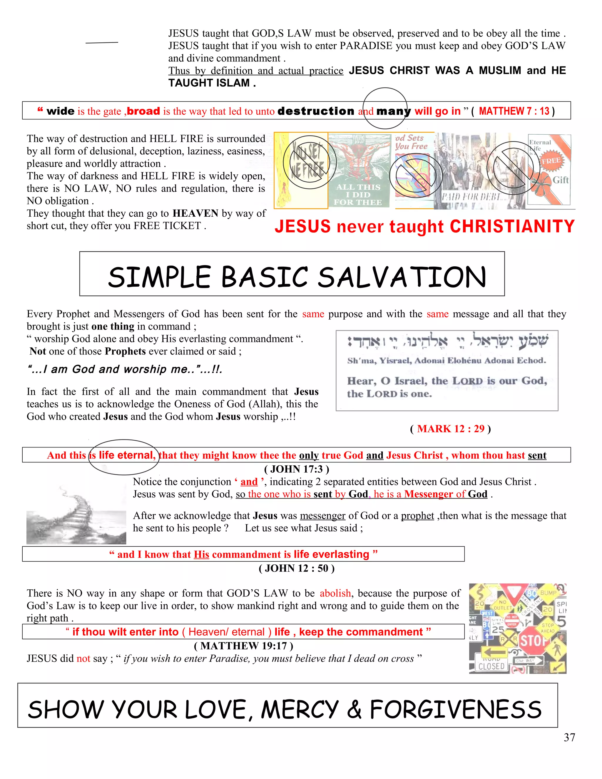 JESUS taught that GOD,S LAW must be observed, preserved and to be obey all the time .
JESUS taught that if you wish to enter PARADISE you must keep and obey GOD’S LAW
and divine commandment .
Thus by definition and actual practice JESUS CHRIST WAS A MUSLIM and HE
TAUGHT ISLAM .
“ wide is the gate ,broad is the way that led to unto destruction and many will go in ” ( MATTHEW 7 : 13 )
The way of destruction and HELL FIRE is surrounded
by all form of delusional, deception, laziness, easiness,
pleasure and worldly attraction .
The way of darkness and HELL FIRE is widely open,
there is NO LAW, NO rules and regulation, there is
NO obligation .
They thought that they can go to HEAVEN by way of
short cut, they offer you FREE TICKET .
SIMPLE BASIC SALVATION
Every Prophet and Messengers of God has been sent for the same purpose and with the same message and all that they
brought is just one thing in command ;
“ worship God alone and obey His everlasting commandment “.
Not one of those Prophets ever claimed or said ;
“…I am God and worship me..”…!!.
In fact the first of all and the main commandment that Jesus
teaches us is to acknowledge the Oneness of God (Allah), this the
God who created Jesus and the God whom Jesus worship ,..!!
( MARK 12 : 29 )
And this is life eternal, that they might know thee the only true God and Jesus Christ , whom thou hast sent
( JOHN 17:3 )
Notice the conjunction ‘ and ’, indicating 2 separated entities between God and Jesus Christ .
Jesus was sent by God, so the one who is sent by God, he is a Messenger of God .
After we acknowledge that Jesus was messenger of God or a prophet ,then what is the message that
he sent to his people ? Let us see what Jesus said ;
“ and I know that His commandment is life everlasting ”
( JOHN 12 : 50 )
There is NO way in any shape or form that GOD’S LAW to be abolish, because the purpose of
God’s Law is to keep our live in order, to show mankind right and wrong and to guide them on the
right path .
“ if thou wilt enter into ( Heaven/ eternal ) life , keep the commandment ”
( MATTHEW 19:17 )
JESUS did not say ; “ if you wish to enter Paradise, you must believe that I dead on cross ”
SHOW YOUR LOVE, MERCY & FORGIVENESS
37
 