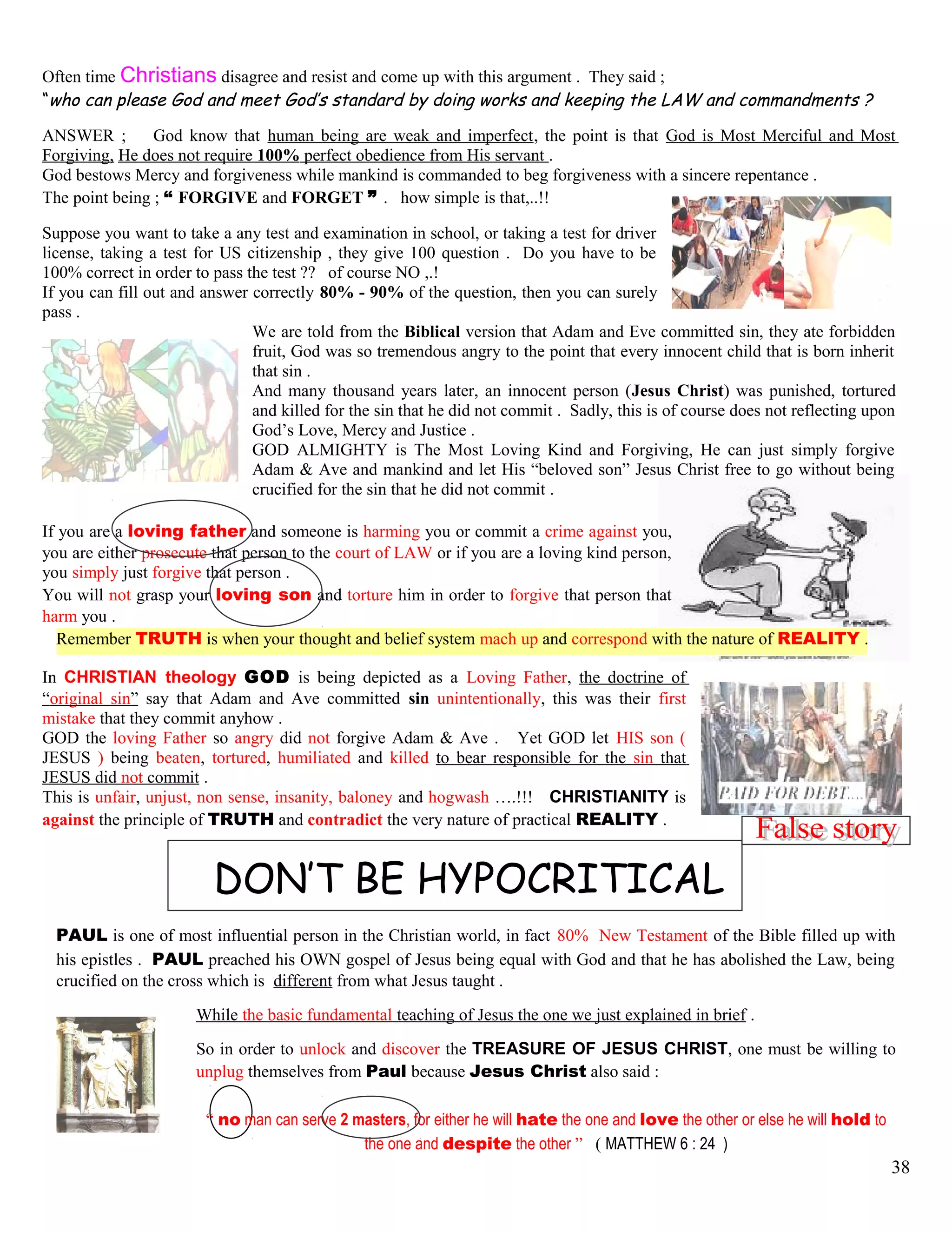 Often time Christians disagree and resist and come up with this argument . They said ;
“who can please God and meet God’s standard by doing works and keeping the LAW and commandments ?
ANSWER ; God know that human being are weak and imperfect, the point is that God is Most Merciful and Most
Forgiving, He does not require 100% perfect obedience from His servant .
God bestows Mercy and forgiveness while mankind is commanded to beg forgiveness with a sincere repentance .
The point being ; “ FORGIVE and FORGET ” . how simple is that,..!!
Suppose you want to take a any test and examination in school, or taking a test for driver
license, taking a test for US citizenship , they give 100 question . Do you have to be
100% correct in order to pass the test ?? of course NO ,.!
If you can fill out and answer correctly 80% - 90% of the question, then you can surely
pass .
We are told from the Biblical version that Adam and Eve committed sin, they ate forbidden
fruit, God was so tremendous angry to the point that every innocent child that is born inherit
that sin .
And many thousand years later, an innocent person (Jesus Christ) was punished, tortured
and killed for the sin that he did not commit . Sadly, this is of course does not reflecting upon
God’s Love, Mercy and Justice .
GOD ALMIGHTY is The Most Loving Kind and Forgiving, He can just simply forgive
Adam & Ave and mankind and let His “beloved son” Jesus Christ free to go without being
crucified for the sin that he did not commit .
If you are a loving father and someone is harming you or commit a crime against you,
you are either prosecute that person to the court of LAW or if you are a loving kind person,
you simply just forgive that person .
You will not grasp your loving son and torture him in order to forgive that person that
harm you .
Remember TRUTH is when your thought and belief system mach up and correspond with the nature of REALITY .
In CHRISTIAN theology GOD is being depicted as a Loving Father, the doctrine of
“original sin” say that Adam and Ave committed sin unintentionally, this was their first
mistake that they commit anyhow .
GOD the loving Father so angry did not forgive Adam & Ave . Yet GOD let HIS son (
JESUS ) being beaten, tortured, humiliated and killed to bear responsible for the sin that
JESUS did not commit .
This is unfair, unjust, non sense, insanity, baloney and hogwash ….!!! CHRISTIANITY is
against the principle of TRUTH and contradict the very nature of practical REALITY .
DON’T BE HYPOCRITICAL
PAUL is one of most influential person in the Christian world, in fact 80% New Testament of the Bible filled up with
his epistles . PAUL preached his OWN gospel of Jesus being equal with God and that he has abolished the Law, being
crucified on the cross which is different from what Jesus taught .
While the basic fundamental teaching of Jesus the one we just explained in brief .
So in order to unlock and discover the TREASURE OF JESUS CHRIST, one must be willing to
unplug themselves from Paul because Jesus Christ also said :
“ no man can serve 2 masters, for either he will hate the one and love the other or else he will hold to
the one and despite the other ” ( MATTHEW 6 : 24 )
38
 