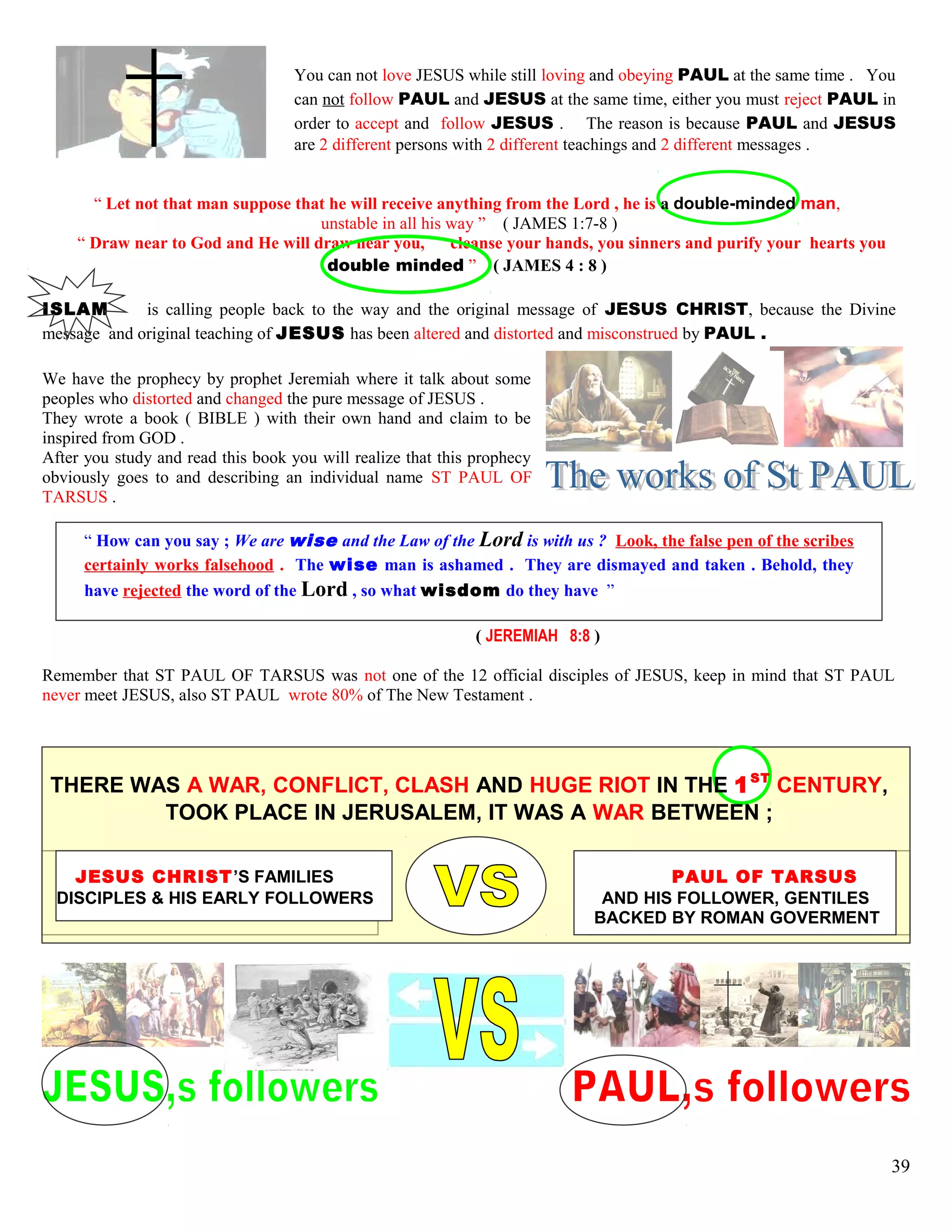 You can not love JESUS while still loving and obeying PAUL at the same time . You
can not follow PAUL and JESUS at the same time, either you must reject PAUL in
order to accept and follow JESUS . The reason is because PAUL and JESUS
are 2 different persons with 2 different teachings and 2 different messages .
“ Let not that man suppose that he will receive anything from the Lord , he is a double-minded man,
unstable in all his way ” ( JAMES 1:7-8 )
“ Draw near to God and He will draw near you, cleanse your hands, you sinners and purify your hearts you
double minded ” ( JAMES 4 : 8 )
ISLAM is calling people back to the way and the original message of JESUS CHRIST, because the Divine
message and original teaching of JESUS has been altered and distorted and misconstrued by PAUL .
We have the prophecy by prophet Jeremiah where it talk about some
peoples who distorted and changed the pure message of JESUS .
They wrote a book ( BIBLE ) with their own hand and claim to be
inspired from GOD .
After you study and read this book you will realize that this prophecy
obviously goes to and describing an individual name ST PAUL OF
TARSUS .
“ How can you say ; We are wise and the Law of the Lord is with us ? Look, the false pen of the scribes
certainly works falsehood . The wise man is ashamed . They are dismayed and taken . Behold, they
have rejected the word of the Lord , so what wisdom do they have ”
( JEREMIAH 8:8 )
Remember that ST PAUL OF TARSUS was not one of the 12 official disciples of JESUS, keep in mind that ST PAUL
never meet JESUS, also ST PAUL wrote 80% of The New Testament .
THERE WAS A WAR, CONFLICT, CLASH AND HUGE RIOT IN THE 1ST
CENTURY,
TOOK PLACE IN JERUSALEM, IT WAS A WAR BETWEEN ;
JESUS CHRIST’S FAMILIES PAUL OF TARSUS
DISCIPLES & HIS EARLY FOLLOWERS AND HIS FOLLOWER, GENTILES
BACKED BY ROMAN GOVERMENT
39
 