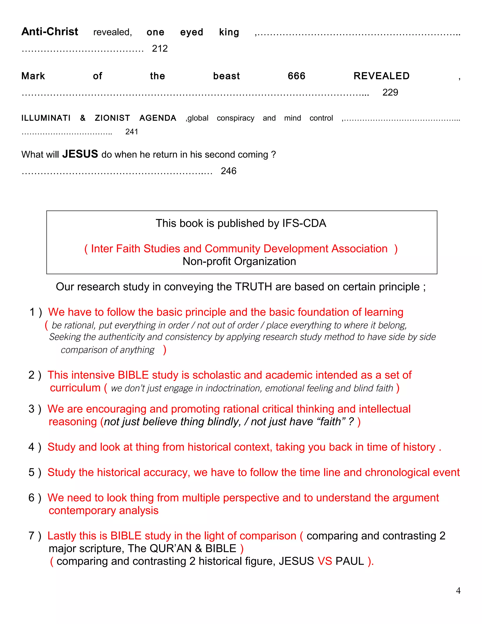 Anti-Christ revealed, one eyed king ,………………………………………………………..
………………………………… 212
Mark of the beast 666 REVEALED ,
………………………………………………………………………………………………... 229
ILLUMINATI & ZIONIST AGENDA ,global conspiracy and mind control ,……………………………………...
…………………………….. 241
What will JESUS do when he return in his second coming ?
………………………………………………….… 246
This book is published by IFS-CDA
( Inter Faith Studies and Community Development Association )
Non-profit Organization
Our research study in conveying the TRUTH are based on certain principle ;
1 ) We have to follow the basic principle and the basic foundation of learning
( be rational, put everything in order / not out of order / place everything to where it belong,
Seeking the authenticity and consistency by applying research study method to have side by side
………….comparison of anything )
2 ) This intensive BIBLE study is scholastic and academic intended as a set of
curriculum ( we don’t just engage in indoctrination, emotional feeling and blind faith )
3 ) We are encouraging and promoting rational critical thinking and intellectual .
…...reasoning (not just believe thing blindly, / not just have “faith” ? )
4 ) Study and look at thing from historical context, taking you back in time of history .
5 ) Study the historical accuracy, we have to follow the time line and chronological event
6 ) We need to look thing from multiple perspective and to understand the argument
…...contemporary analysis
7 ) Lastly this is BIBLE study in the light of comparison ( comparing and contrasting 2
… major scripture, The QUR’AN & BIBLE )
( comparing and contrasting 2 historical figure, JESUS VS PAUL ).
4
 