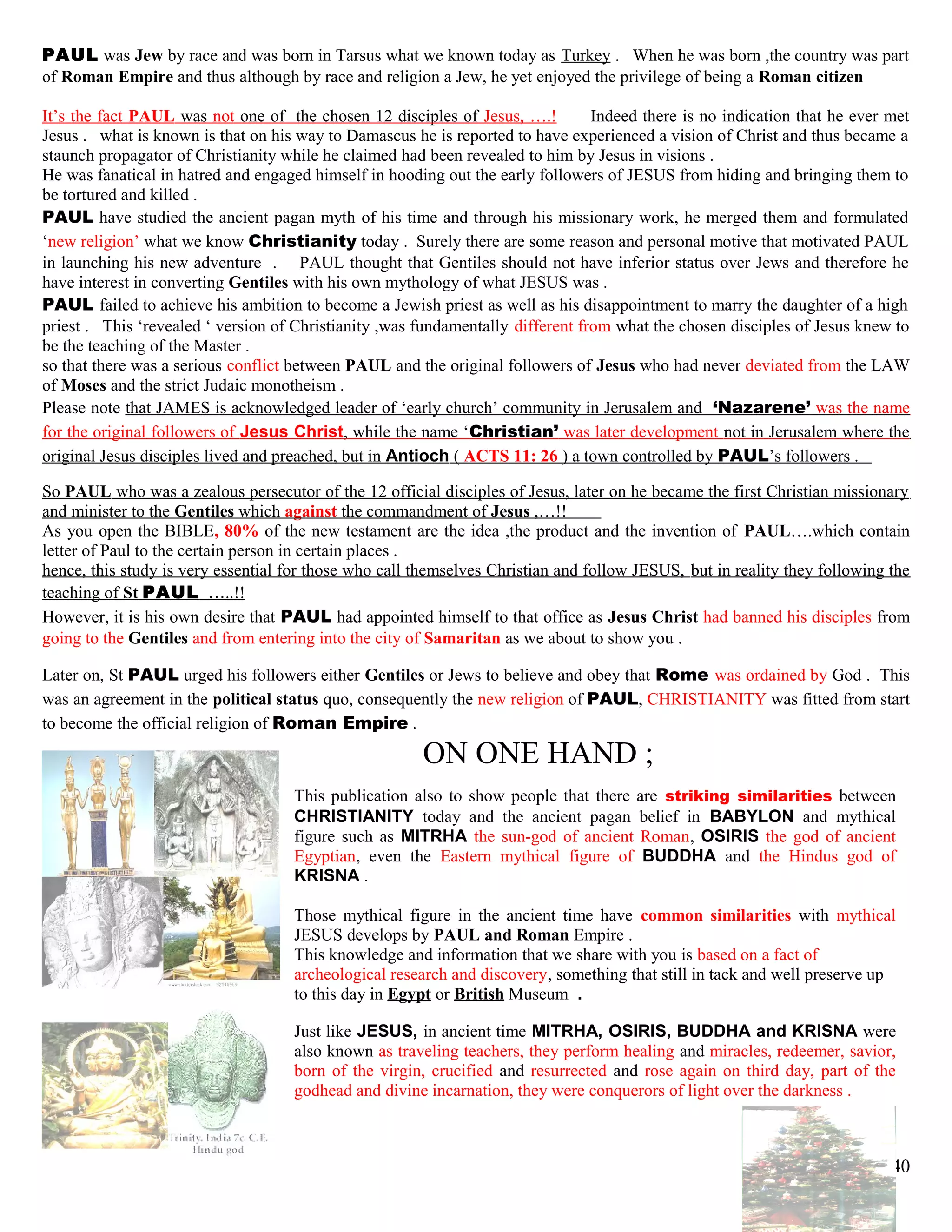 PAUL was Jew by race and was born in Tarsus what we known today as Turkey . When he was born ,the country was part
of Roman Empire and thus although by race and religion a Jew, he yet enjoyed the privilege of being a Roman citizen
It’s the fact PAUL was not one of the chosen 12 disciples of Jesus, ….! Indeed there is no indication that he ever met
Jesus . what is known is that on his way to Damascus he is reported to have experienced a vision of Christ and thus became a
staunch propagator of Christianity while he claimed had been revealed to him by Jesus in visions .
He was fanatical in hatred and engaged himself in hooding out the early followers of JESUS from hiding and bringing them to
be tortured and killed .
PAUL have studied the ancient pagan myth of his time and through his missionary work, he merged them and formulated
‘new religion’ what we know Christianity today . Surely there are some reason and personal motive that motivated PAUL
in launching his new adventure . PAUL thought that Gentiles should not have inferior status over Jews and therefore he
have interest in converting Gentiles with his own mythology of what JESUS was .
PAUL failed to achieve his ambition to become a Jewish priest as well as his disappointment to marry the daughter of a high
priest . This ‘revealed ‘ version of Christianity ,was fundamentally different from what the chosen disciples of Jesus knew to
be the teaching of the Master .
so that there was a serious conflict between PAUL and the original followers of Jesus who had never deviated from the LAW
of Moses and the strict Judaic monotheism .
Please note that JAMES is acknowledged leader of ‘early church’ community in Jerusalem and ‘Nazarene’ was the name
for the original followers of Jesus Christ, while the name ‘Christian’ was later development not in Jerusalem where the
original Jesus disciples lived and preached, but in Antioch ( ACTS 11: 26 ) a town controlled by PAUL’s followers .
So PAUL who was a zealous persecutor of the 12 official disciples of Jesus, later on he became the first Christian missionary
and minister to the Gentiles which against the commandment of Jesus ,…!!
As you open the BIBLE, 80% of the new testament are the idea ,the product and the invention of PAUL….which contain
letter of Paul to the certain person in certain places .
hence, this study is very essential for those who call themselves Christian and follow JESUS, but in reality they following the
teaching of St PAUL …..!!
However, it is his own desire that PAUL had appointed himself to that office as Jesus Christ had banned his disciples from
going to the Gentiles and from entering into the city of Samaritan as we about to show you .
Later on, St PAUL urged his followers either Gentiles or Jews to believe and obey that Rome was ordained by God . This
was an agreement in the political status quo, consequently the new religion of PAUL, CHRISTIANITY was fitted from start
to become the official religion of Roman Empire .
ON ONE HAND ;
This publication also to show people that there are striking similarities between
CHRISTIANITY today and the ancient pagan belief in BABYLON and mythical
figure such as MITRHA the sun-god of ancient Roman, OSIRIS the god of ancient
Egyptian, even the Eastern mythical figure of BUDDHA and the Hindus god of
KRISNA .
Those mythical figure in the ancient time have common similarities with mythical
JESUS develops by PAUL and Roman Empire .
This knowledge and information that we share with you is based on a fact of
archeological research and discovery, something that still in tack and well preserve up
to this day in Egypt or British Museum .
Just like JESUS, in ancient time MITRHA, OSIRIS, BUDDHA and KRISNA were
also known as traveling teachers, they perform healing and miracles, redeemer, savior,
born of the virgin, crucified and resurrected and rose again on third day, part of the
godhead and divine incarnation, they were conquerors of light over the darkness .
40
 