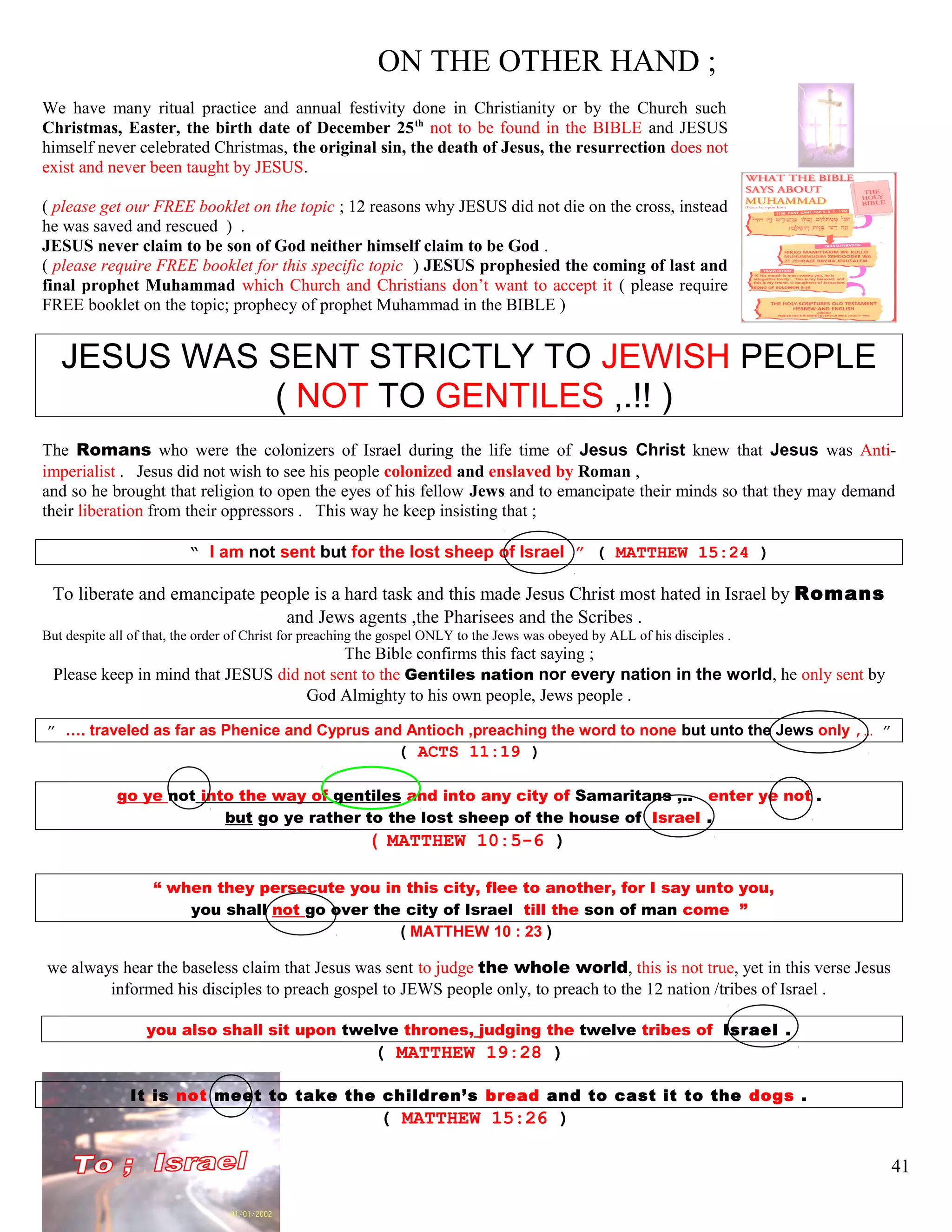 ON THE OTHER HAND ;
We have many ritual practice and annual festivity done in Christianity or by the Church such
Christmas, Easter, the birth date of December 25th
not to be found in the BIBLE and JESUS
himself never celebrated Christmas, the original sin, the death of Jesus, the resurrection does not
exist and never been taught by JESUS.
( please get our FREE booklet on the topic ; 12 reasons why JESUS did not die on the cross, instead
he was saved and rescued ) .
JESUS never claim to be son of God neither himself claim to be God .
( please require FREE booklet for this specific topic ) JESUS prophesied the coming of last and
final prophet Muhammad which Church and Christians don’t want to accept it ( please require
FREE booklet on the topic; prophecy of prophet Muhammad in the BIBLE )
JESUS WAS SENT STRICTLY TO JEWISH PEOPLE
( NOT TO GENTILES ,.!! )
The Romans who were the colonizers of Israel during the life time of Jesus Christ knew that Jesus was Anti-
imperialist . Jesus did not wish to see his people colonized and enslaved by Roman ,
and so he brought that religion to open the eyes of his fellow Jews and to emancipate their minds so that they may demand
their liberation from their oppressors . This way he keep insisting that ;
“ I am not sent but for the lost sheep of Israel ” ( MATTHEW 15:24 )
To liberate and emancipate people is a hard task and this made Jesus Christ most hated in Israel by Romans
and Jews agents ,the Pharisees and the Scribes .
But despite all of that, the order of Christ for preaching the gospel ONLY to the Jews was obeyed by ALL of his disciples .
The Bible confirms this fact saying ;
Please keep in mind that JESUS did not sent to the Gentiles nation nor every nation in the world, he only sent by
God Almighty to his own people, Jews people .
” …. traveled as far as Phenice and Cyprus and Antioch ,preaching the word to none but unto the Jews only ,… ”
( ACTS 11:19 )
go ye not into the way of gentiles and into any city of Samaritans ,.. enter ye not .
but go ye rather to the lost sheep of the house of Israel .
( MATTHEW 10:5-6 )
“ when they persecute you in this city, flee to another, for I say unto you,
you shall not go over the city of Israel till the son of man come ”
( MATTHEW 10 : 23 )
we always hear the baseless claim that Jesus was sent to judge the whole world, this is not true, yet in this verse Jesus
informed his disciples to preach gospel to JEWS people only, to preach to the 12 nation /tribes of Israel .
you also shall sit upon twelve thrones, judging the twelve tribes of Israel .
( MATTHEW 19:28 )
It is not meet to take the children’s bread and to cast it to the dogs .
( MATTHEW 15:26 )
41
 