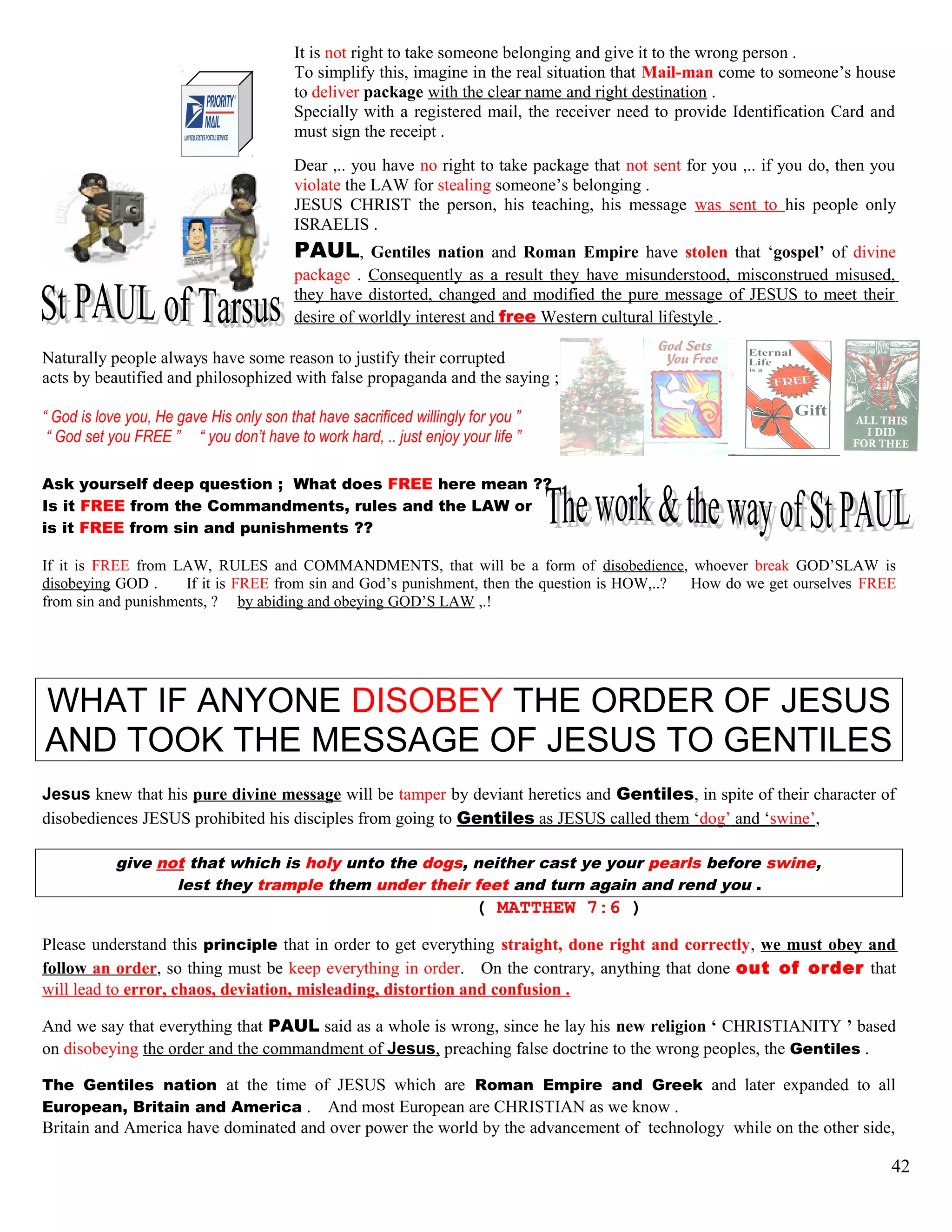 It is not right to take someone belonging and give it to the wrong person .
To simplify this, imagine in the real situation that Mail-man come to someone’s house
to deliver package with the clear name and right destination .
Specially with a registered mail, the receiver need to provide Identification Card and
must sign the receipt .
Dear ,.. you have no right to take package that not sent for you ,.. if you do, then you
violate the LAW for stealing someone’s belonging .
JESUS CHRIST the person, his teaching, his message was sent to his people only
ISRAELIS .
PAUL, Gentiles nation and Roman Empire have stolen that ‘gospel’ of divine
package . Consequently as a result they have misunderstood, misconstrued misused,
they have distorted, changed and modified the pure message of JESUS to meet their
desire of worldly interest and free Western cultural lifestyle .
Naturally people always have some reason to justify their corrupted
acts by beautified and philosophized with false propaganda and the saying ;
“ God is love you, He gave His only son that have sacrificed willingly for you ”
“ God set you FREE ” “ you don’t have to work hard, .. just enjoy your life ”
Ask yourself deep question ; What does FREE here mean ??
Is it FREE from the Commandments, rules and the LAW or
is it FREE from sin and punishments ??
If it is FREE from LAW, RULES and COMMANDMENTS, that will be a form of disobedience, whoever break GOD’SLAW is
disobeying GOD . If it is FREE from sin and God’s punishment, then the question is HOW,..? How do we get ourselves FREE
from sin and punishments, ? by abiding and obeying GOD’S LAW ,.!
WHAT IF ANYONE DISOBEY THE ORDER OF JESUS
AND TOOK THE MESSAGE OF JESUS TO GENTILES
Jesus knew that his pure divine message will be tamper by deviant heretics and Gentiles, in spite of their character of
disobediences JESUS prohibited his disciples from going to Gentiles as JESUS called them ‘dog’ and ‘swine’,
give not that which is holy unto the dogs, neither cast ye your pearls before swine,
lest they trample them under their feet and turn again and rend you .
( MATTHEW 7:6 )
Please understand this principle that in order to get everything straight, done right and correctly, we must obey and
follow an order, so thing must be keep everything in order. On the contrary, anything that done out of order that
will lead to error, chaos, deviation, misleading, distortion and confusion .
And we say that everything that PAUL said as a whole is wrong, since he lay his new religion ‘ CHRISTIANITY ’ based
on disobeying the order and the commandment of Jesus, preaching false doctrine to the wrong peoples, the Gentiles .
The Gentiles nation at the time of JESUS which are Roman Empire and Greek and later expanded to all
European, Britain and America . And most European are CHRISTIAN as we know .
Britain and America have dominated and over power the world by the advancement of technology while on the other side,
42
 
