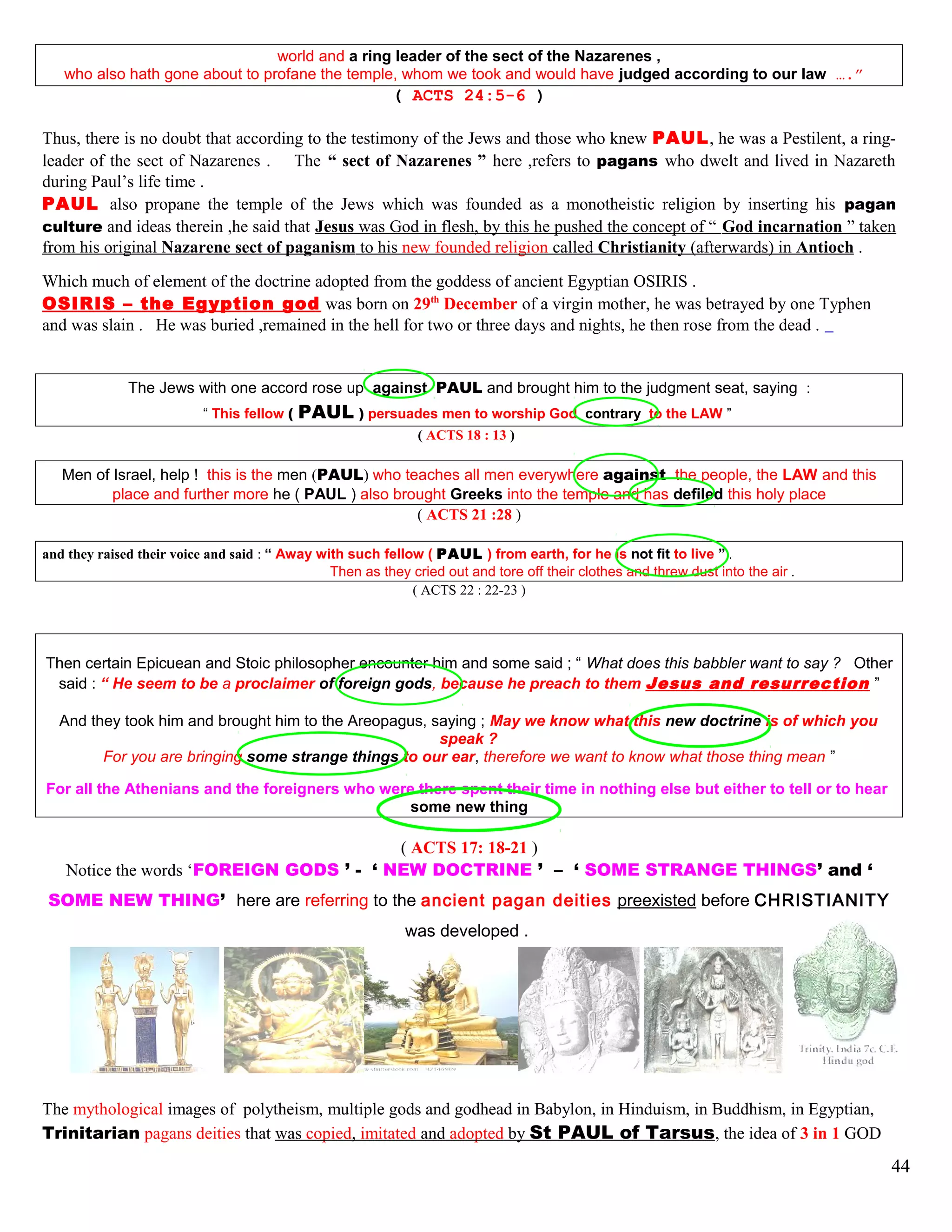 world and a ring leader of the sect of the Nazarenes ,
who also hath gone about to profane the temple, whom we took and would have judged according to our law ….”
( ACTS 24:5-6 )
Thus, there is no doubt that according to the testimony of the Jews and those who knew PAUL, he was a Pestilent, a ring-
leader of the sect of Nazarenes . The “ sect of Nazarenes ” here ,refers to pagans who dwelt and lived in Nazareth
during Paul’s life time .
PAUL also propane the temple of the Jews which was founded as a monotheistic religion by inserting his pagan
culture and ideas therein ,he said that Jesus was God in flesh, by this he pushed the concept of “ God incarnation ” taken
from his original Nazarene sect of paganism to his new founded religion called Christianity (afterwards) in Antioch .
Which much of element of the doctrine adopted from the goddess of ancient Egyptian OSIRIS .
OSIRIS – the Egyption god was born on 29th
December of a virgin mother, he was betrayed by one Typhen
and was slain . He was buried ,remained in the hell for two or three days and nights, he then rose from the dead .
The Jews with one accord rose up against PAUL and brought him to the judgment seat, saying :
“ This fellow ( PAUL ) persuades men to worship God contrary to the LAW ”
( ACTS 18 : 13 )
Men of Israel, help ! this is the men (PAUL) who teaches all men everywhere against the people, the LAW and this
place and further more he ( PAUL ) also brought Greeks into the temple and has defiled this holy place
( ACTS 21 :28 )
and they raised their voice and said : “ Away with such fellow ( PAUL ) from earth, for he is not fit to live ” .
Then as they cried out and tore off their clothes and threw dust into the air .
( ACTS 22 : 22-23 )
Then certain Epicuean and Stoic philosopher encounter him and some said ; “ What does this babbler want to say ? Other
said : “ He seem to be a proclaimer of foreign gods, because he preach to them Jesus and resurrection ”
And they took him and brought him to the Areopagus, saying ; May we know what this new doctrine is of which you
speak ?
For you are bringing some strange things to our ear, therefore we want to know what those thing mean ”
For all the Athenians and the foreigners who were there spent their time in nothing else but either to tell or to hear
some new thing
( ACTS 17: 18-21 )
Notice the words ‘FOREIGN GODS ’ - ‘ NEW DOCTRINE ’ – ‘ SOME STRANGE THINGS’ and ‘
SOME NEW THING’ here are referring to the ancient pagan deities preexisted before CHRISTIANITY
was developed .
The mythological images of polytheism, multiple gods and godhead in Babylon, in Hinduism, in Buddhism, in Egyptian,
Trinitarian pagans deities that was copied, imitated and adopted by St PAUL of Tarsus, the idea of 3 in 1 GOD
44
 