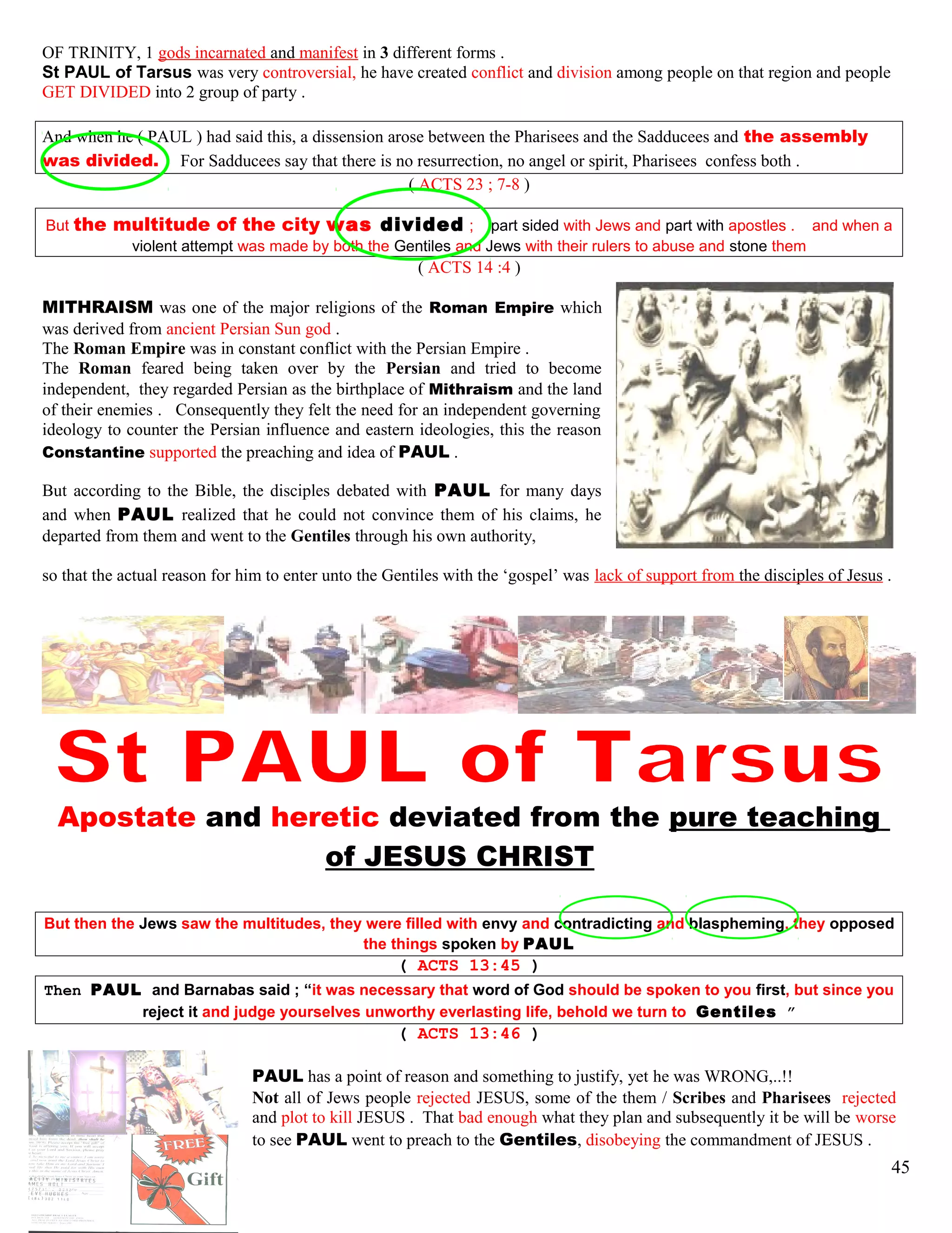 OF TRINITY, 1 gods incarnated and manifest in 3 different forms .
St PAUL of Tarsus was very controversial, he have created conflict and division among people on that region and people
GET DIVIDED into 2 group of party .
And when he ( PAUL ) had said this, a dissension arose between the Pharisees and the Sadducees and the assembly
was divided. For Sadducees say that there is no resurrection, no angel or spirit, Pharisees confess both .
( ACTS 23 ; 7-8 )
But the multitude of the city was divided ; part sided with Jews and part with apostles . and when a
violent attempt was made by both the Gentiles and Jews with their rulers to abuse and stone them
( ACTS 14 :4 )
MITHRAISM was one of the major religions of the Roman Empire which
was derived from ancient Persian Sun god .
The Roman Empire was in constant conflict with the Persian Empire .
The Roman feared being taken over by the Persian and tried to become
independent, they regarded Persian as the birthplace of Mithraism and the land
of their enemies . Consequently they felt the need for an independent governing
ideology to counter the Persian influence and eastern ideologies, this the reason
Constantine supported the preaching and idea of PAUL .
But according to the Bible, the disciples debated with PAUL for many days
and when PAUL realized that he could not convince them of his claims, he
departed from them and went to the Gentiles through his own authority,
so that the actual reason for him to enter unto the Gentiles with the ‘gospel’ was lack of support from the disciples of Jesus .
Apostate and heretic deviated from the pure teaching
of JESUS CHRIST
But then the Jews saw the multitudes, they were filled with envy and contradicting and blaspheming, they opposed
the things spoken by PAUL
( ACTS 13:45 )
Then PAUL and Barnabas said ; “it was necessary that word of God should be spoken to you first, but since you
reject it and judge yourselves unworthy everlasting life, behold we turn to Gentiles ”
( ACTS 13:46 )
PAUL has a point of reason and something to justify, yet he was WRONG,..!!
Not all of Jews people rejected JESUS, some of the them / Scribes and Pharisees rejected
and plot to kill JESUS . That bad enough what they plan and subsequently it be will be worse
to see PAUL went to preach to the Gentiles, disobeying the commandment of JESUS .
45
 
