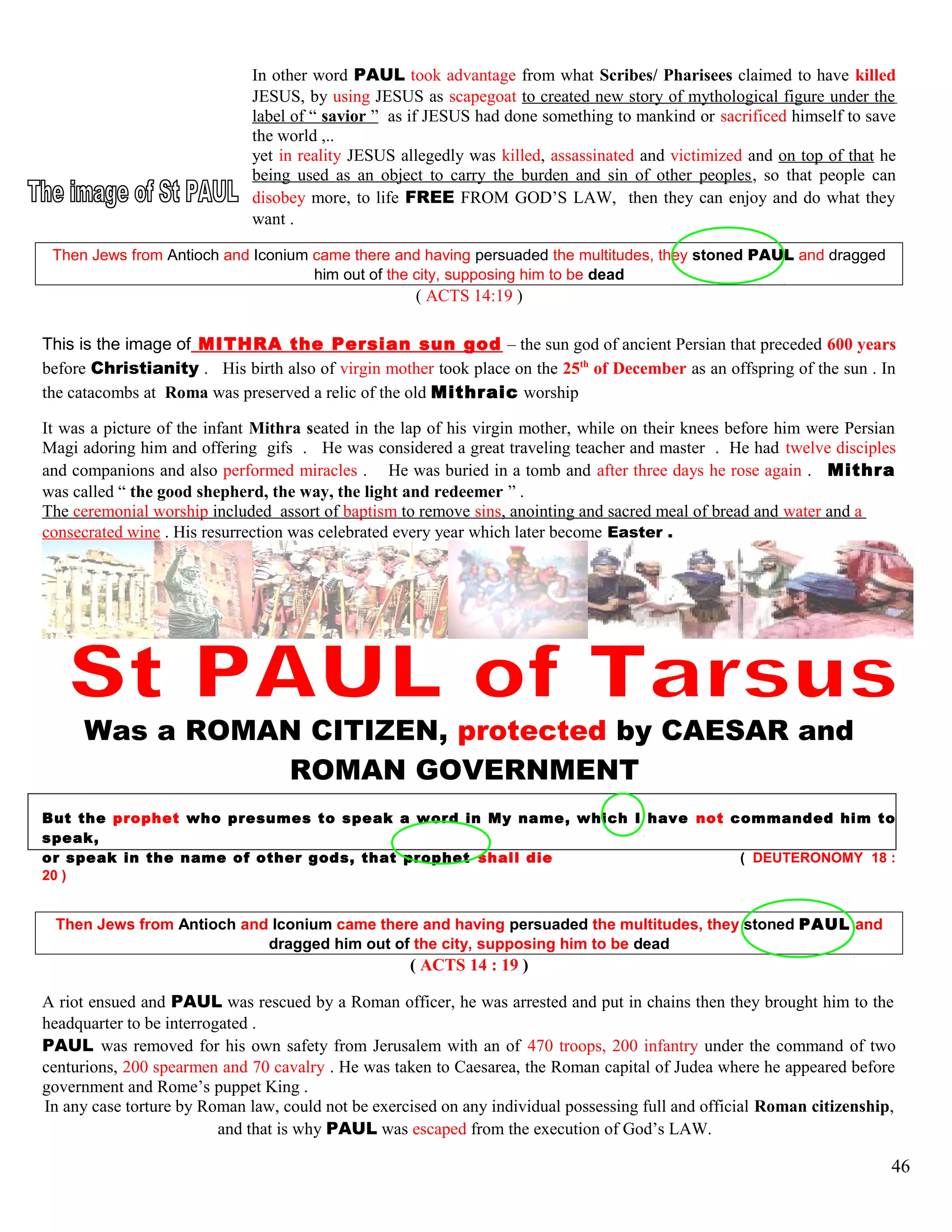 In other word PAUL took advantage from what Scribes/ Pharisees claimed to have killed
JESUS, by using JESUS as scapegoat to created new story of mythological figure under the
label of “ savior ” as if JESUS had done something to mankind or sacrificed himself to save
the world ,..
yet in reality JESUS allegedly was killed, assassinated and victimized and on top of that he
being used as an object to carry the burden and sin of other peoples, so that people can
disobey more, to life FREE FROM GOD’S LAW, then they can enjoy and do what they
want .
Then Jews from Antioch and Iconium came there and having persuaded the multitudes, they stoned PAUL and dragged
him out of the city, supposing him to be dead
( ACTS 14:19 )
This is the image of MITHRA the Persian sun god – the sun god of ancient Persian that preceded 600 years
before Christianity . His birth also of virgin mother took place on the 25th
of December as an offspring of the sun . In
the catacombs at Roma was preserved a relic of the old Mithraic worship
It was a picture of the infant Mithra seated in the lap of his virgin mother, while on their knees before him were Persian
Magi adoring him and offering gifs . He was considered a great traveling teacher and master . He had twelve disciples
and companions and also performed miracles . He was buried in a tomb and after three days he rose again . Mithra
was called “ the good shepherd, the way, the light and redeemer ” .
The ceremonial worship included assort of baptism to remove sins, anointing and sacred meal of bread and water and a
consecrated wine . His resurrection was celebrated every year which later become Easter .
Was a ROMAN CITIZEN, protected by CAESAR and
ROMAN GOVERNMENT
But the prophet who presumes to speak a word in My name, which I have not commanded him to
speak,
or speak in the name of other gods, that prophet shall die ( DEUTERONOMY 18 :
20 )
Then Jews from Antioch and Iconium came there and having persuaded the multitudes, they stoned PAUL and
dragged him out of the city, supposing him to be dead
( ACTS 14 : 19 )
A riot ensued and PAUL was rescued by a Roman officer, he was arrested and put in chains then they brought him to the
headquarter to be interrogated .
PAUL was removed for his own safety from Jerusalem with an of 470 troops, 200 infantry under the command of two
centurions, 200 spearmen and 70 cavalry . He was taken to Caesarea, the Roman capital of Judea where he appeared before
government and Rome’s puppet King .
In any case torture by Roman law, could not be exercised on any individual possessing full and official Roman citizenship,
and that is why PAUL was escaped from the execution of God’s LAW.
46
 