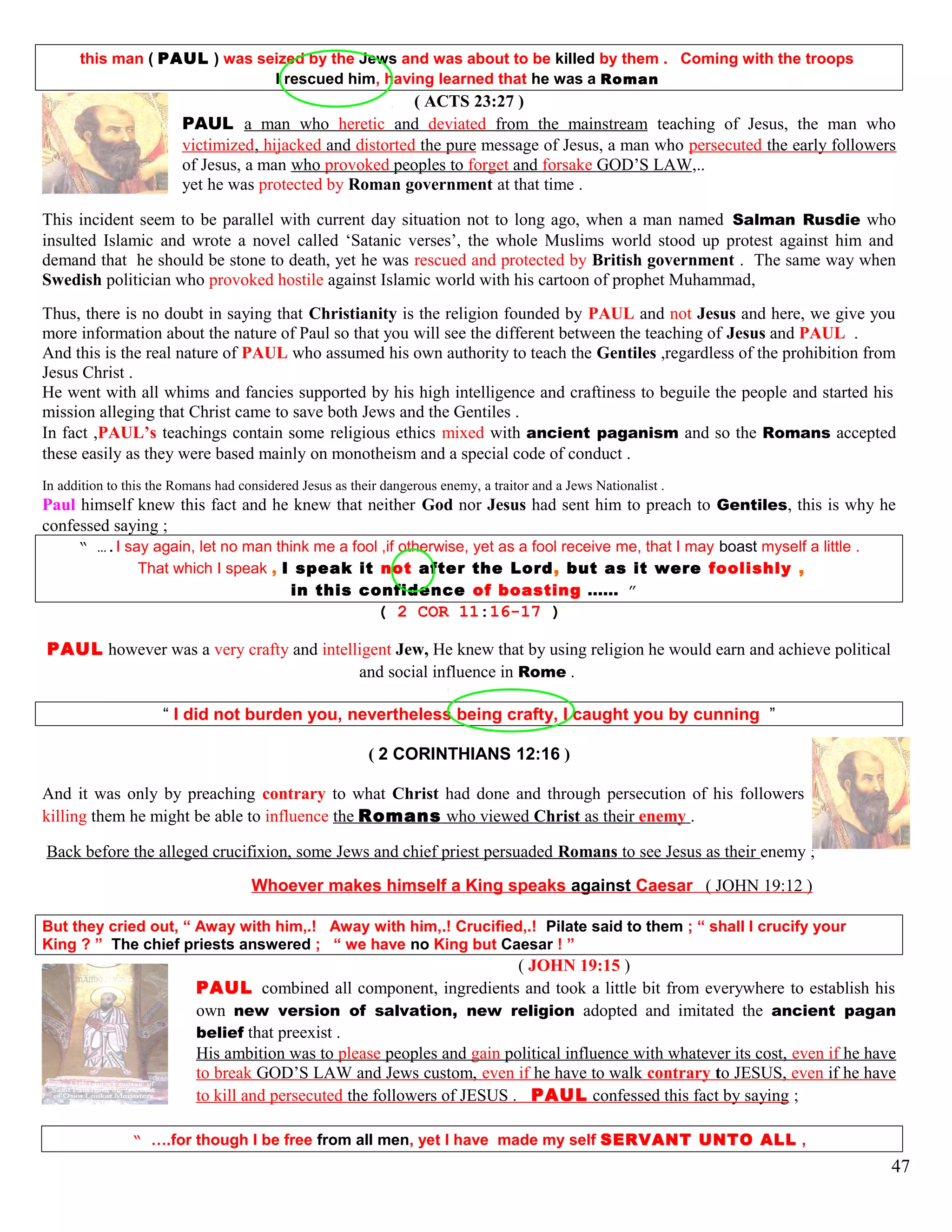 this man ( PAUL ) was seized by the Jews and was about to be killed by them . Coming with the troops
I rescued him, having learned that he was a Roman
( ACTS 23:27 )
PAUL a man who heretic and deviated from the mainstream teaching of Jesus, the man who
victimized, hijacked and distorted the pure message of Jesus, a man who persecuted the early followers
of Jesus, a man who provoked peoples to forget and forsake GOD’S LAW,..
yet he was protected by Roman government at that time .
This incident seem to be parallel with current day situation not to long ago, when a man named Salman Rusdie who
insulted Islamic and wrote a novel called ‘Satanic verses’, the whole Muslims world stood up protest against him and
demand that he should be stone to death, yet he was rescued and protected by British government . The same way when
Swedish politician who provoked hostile against Islamic world with his cartoon of prophet Muhammad,
Thus, there is no doubt in saying that Christianity is the religion founded by PAUL and not Jesus and here, we give you
more information about the nature of Paul so that you will see the different between the teaching of Jesus and PAUL .
And this is the real nature of PAUL who assumed his own authority to teach the Gentiles ,regardless of the prohibition from
Jesus Christ .
He went with all whims and fancies supported by his high intelligence and craftiness to beguile the people and started his
mission alleging that Christ came to save both Jews and the Gentiles .
In fact ,PAUL’s teachings contain some religious ethics mixed with ancient paganism and so the Romans accepted
these easily as they were based mainly on monotheism and a special code of conduct .
In addition to this the Romans had considered Jesus as their dangerous enemy, a traitor and a Jews Nationalist .
Paul himself knew this fact and he knew that neither God nor Jesus had sent him to preach to Gentiles, this is why he
confessed saying ;
“ ….I say again, let no man think me a fool ,if otherwise, yet as a fool receive me, that I may boast myself a little .
That which I speak , I speak it not after the Lord, but as it were foolishly ,
in this confidence of boasting …… ”
( 2 COR 11:16-17 )
PAUL however was a very crafty and intelligent Jew, He knew that by using religion he would earn and achieve political
and social influence in Rome .
“ I did not burden you, nevertheless being crafty, I caught you by cunning ”
( 2 CORINTHIANS 12:16 )
And it was only by preaching contrary to what Christ had done and through persecution of his followers and perhaps
killing them he might be able to influence the Romans who viewed Christ as their enemy .
Back before the alleged crucifixion, some Jews and chief priest persuaded Romans to see Jesus as their enemy ;
Whoever makes himself a King speaks against Caesar ( JOHN 19:12 )
But they cried out, “ Away with him,.! Away with him,.! Crucified,.! Pilate said to them ; “ shall I crucify your
King ? ” The chief priests answered ; “ we have no King but Caesar ! ”
( JOHN 19:15 )
PAUL combined all component, ingredients and took a little bit from everywhere to establish his
own new version of salvation, new religion adopted and imitated the ancient pagan
belief that preexist .
His ambition was to please peoples and gain political influence with whatever its cost, even if he have
to break GOD’S LAW and Jews custom, even if he have to walk contrary to JESUS, even if he have
to kill and persecuted the followers of JESUS . PAUL confessed this fact by saying ;
“ ….for though I be free from all men, yet I have made my self SERVANT UNTO ALL ,
47
 