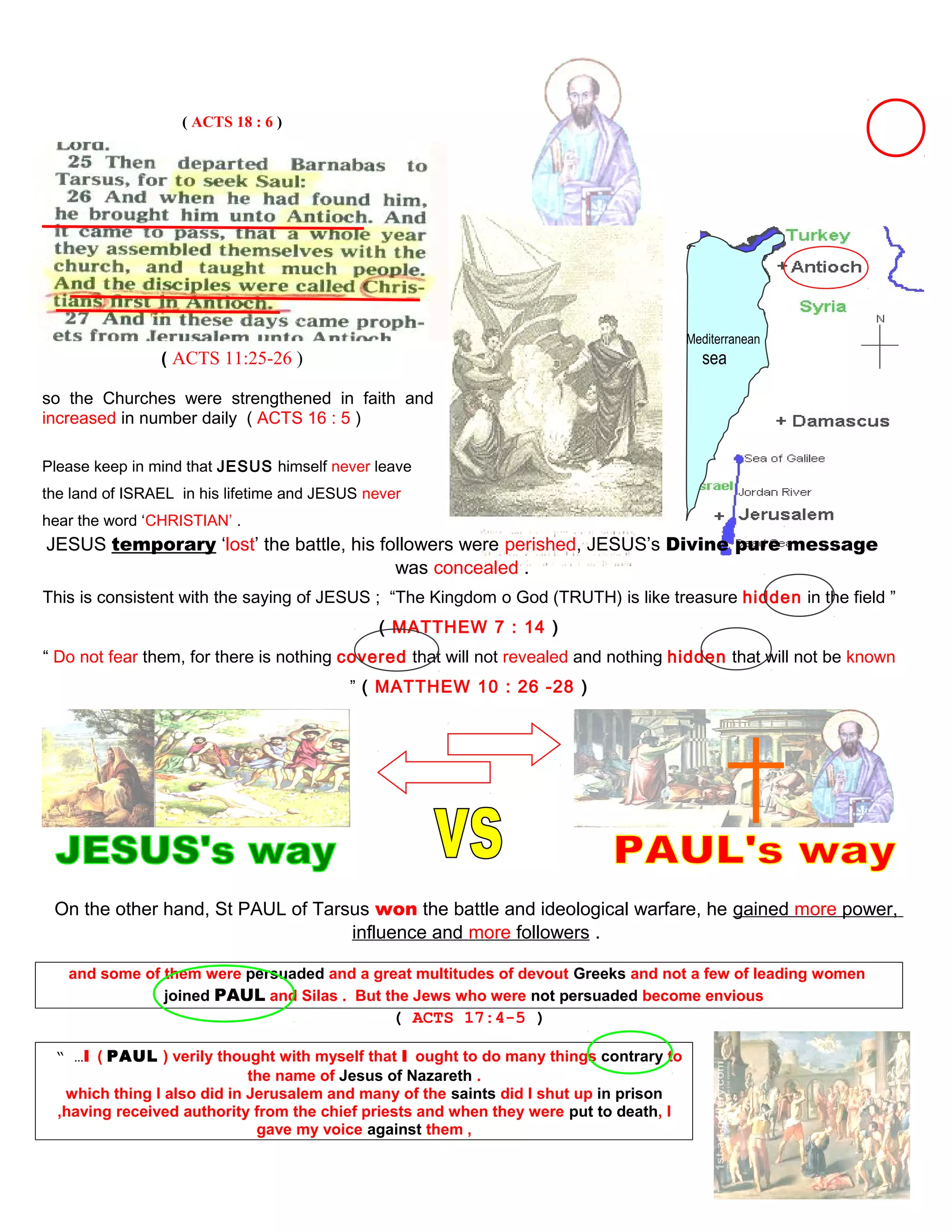 ( ACTS 18 : 6 )
Mediterranean
( ACTS 11:25-26 ) sea
so the Churches were strengthened in faith and
increased in number daily ( ACTS 16 : 5 )
Please keep in mind that JESUS himself never leave
the land of ISRAEL in his lifetime and JESUS never
hear the word ‘CHRISTIAN’ .
JESUS temporary ‘lost’ the battle, his followers were perished, JESUS’s Divine pure message
was concealed .
This is consistent with the saying of JESUS ; “The Kingdom o God (TRUTH) is like treasure hidden in the field ”
( MATTHEW 7 : 14 )
“ Do not fear them, for there is nothing covered that will not revealed and nothing hidden that will not be known
” ( MATTHEW 10 : 26 -28 )
On the other hand, St PAUL of Tarsus won the battle and ideological warfare, he gained more power,
influence and more followers .
and some of them were persuaded and a great multitudes of devout Greeks and not a few of leading women
joined PAUL and Silas . But the Jews who were not persuaded become envious
( ACTS 17:4-5 )
“ …I ( PAUL ) verily thought with myself that I ought to do many things contrary to
the name of Jesus of Nazareth .
which thing I also did in Jerusalem and many of the saints did I shut up in prison
,having received authority from the chief priests and when they were put to death, I
gave my voice against them ,
49
 