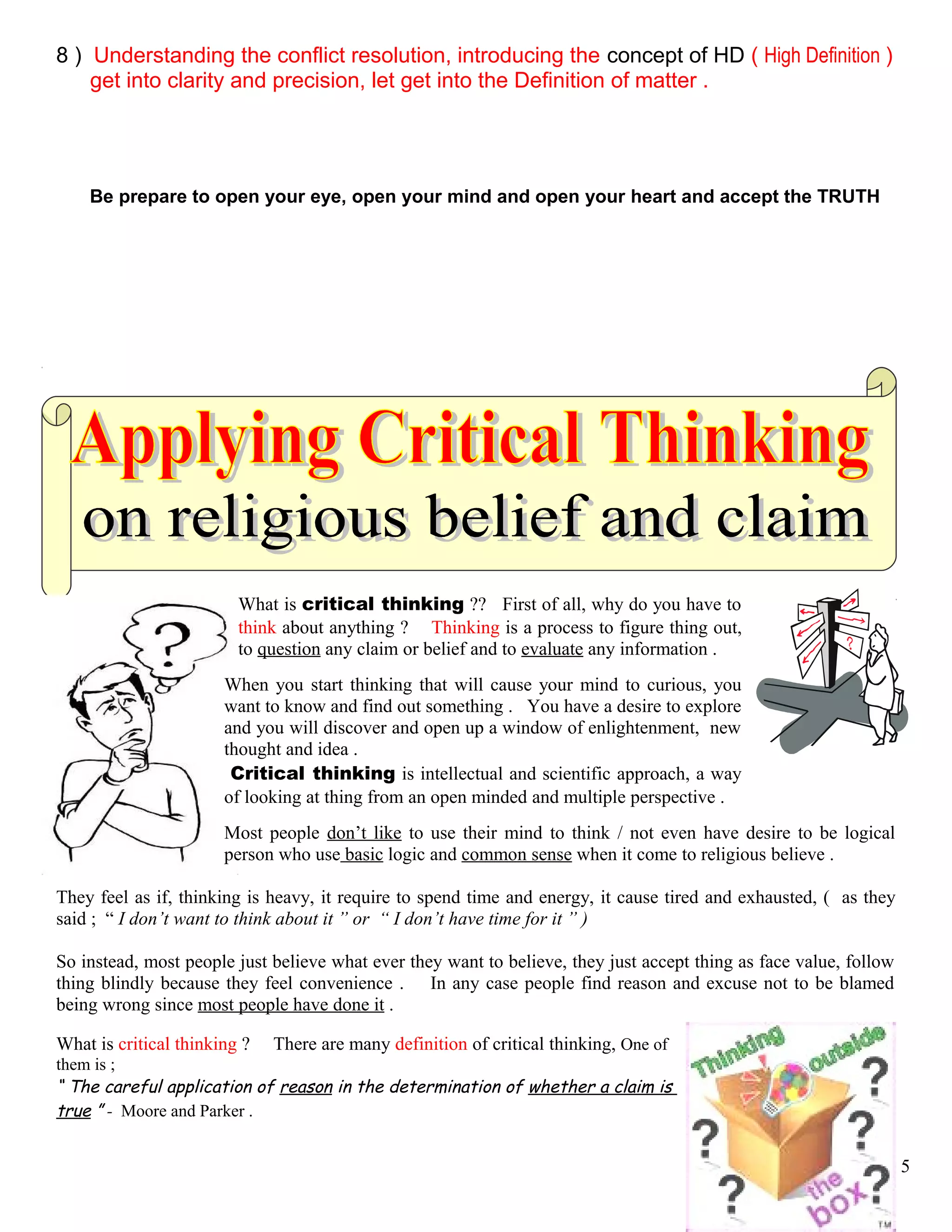 8 ) Understanding the conflict resolution, introducing the concept of HD ( High Definition )
…. get into clarity and precision, let get into the Definition of matter .
Be prepare to open your eye, open your mind and open your heart and accept the TRUTH
What is critical thinking ?? First of all, why do you have to
think about anything ? Thinking is a process to figure thing out,
to question any claim or belief and to evaluate any information .
When you start thinking that will cause your mind to curious, you
want to know and find out something . You have a desire to explore
and you will discover and open up a window of enlightenment, new
thought and idea .
Critical thinking is intellectual and scientific approach, a way
of looking at thing from an open minded and multiple perspective .
Most people don’t like to use their mind to think / not even have desire to be logical
person who use basic logic and common sense when it come to religious believe .
They feel as if, thinking is heavy, it require to spend time and energy, it cause tired and exhausted, ( as they
said ; “ I don’t want to think about it ” or “ I don’t have time for it ” )
So instead, most people just believe what ever they want to believe, they just accept thing as face value, follow
thing blindly because they feel convenience . In any case people find reason and excuse not to be blamed
being wrong since most people have done it .
What is critical thinking ? There are many definition of critical thinking, One of
them is ;
“ The careful application of reason in the determination of whether a claim is
true ” - Moore and Parker .
5
 
