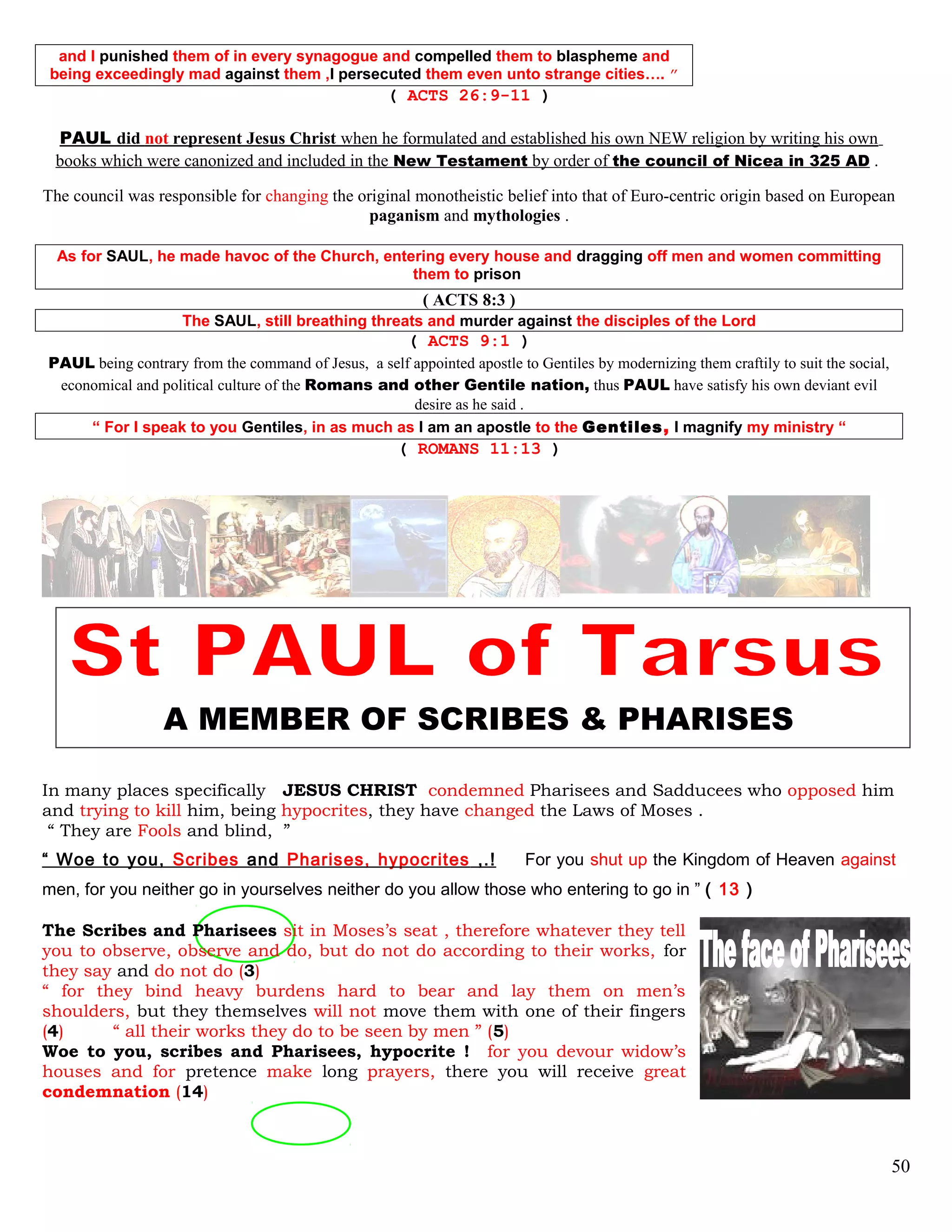 and I punished them of in every synagogue and compelled them to blaspheme and
being exceedingly mad against them ,I persecuted them even unto strange cities…. ”
( ACTS 26:9-11 )
PAUL did not represent Jesus Christ when he formulated and established his own NEW religion by writing his own
books which were canonized and included in the New Testament by order of the council of Nicea in 325 AD .
The council was responsible for changing the original monotheistic belief into that of Euro-centric origin based on European
paganism and mythologies .
As for SAUL, he made havoc of the Church, entering every house and dragging off men and women committing
them to prison
( ACTS 8:3 )
The SAUL, still breathing threats and murder against the disciples of the Lord
( ACTS 9:1 )
PAUL being contrary from the command of Jesus, a self appointed apostle to Gentiles by modernizing them craftily to suit the social,
economical and political culture of the Romans and other Gentile nation, thus PAUL have satisfy his own deviant evil
desire as he said .
“ For I speak to you Gentiles, in as much as I am an apostle to the Gentiles, I magnify my ministry “
( ROMANS 11:13 )
A MEMBER OF SCRIBES & PHARISES
In many places specifically JESUS CHRIST condemned Pharisees and Sadducees who opposed him
and trying to kill him, being hypocrites, they have changed the Laws of Moses .
“ They are Fools and blind, ”
“ Woe to you, Scribes and Pharises, hypocrites ,.! For you shut up the Kingdom of Heaven against
men, for you neither go in yourselves neither do you allow those who entering to go in ” ( 13 )
The Scribes and Pharisees sit in Moses’s seat , therefore whatever they tell
you to observe, observe and do, but do not do according to their works, for
they say and do not do (3)
“ for they bind heavy burdens hard to bear and lay them on men’s
shoulders, but they themselves will not move them with one of their fingers
(4) “ all their works they do to be seen by men ” (5)
Woe to you, scribes and Pharisees, hypocrite ! for you devour widow’s
houses and for pretence make long prayers, there you will receive great
condemnation (14)
50
 