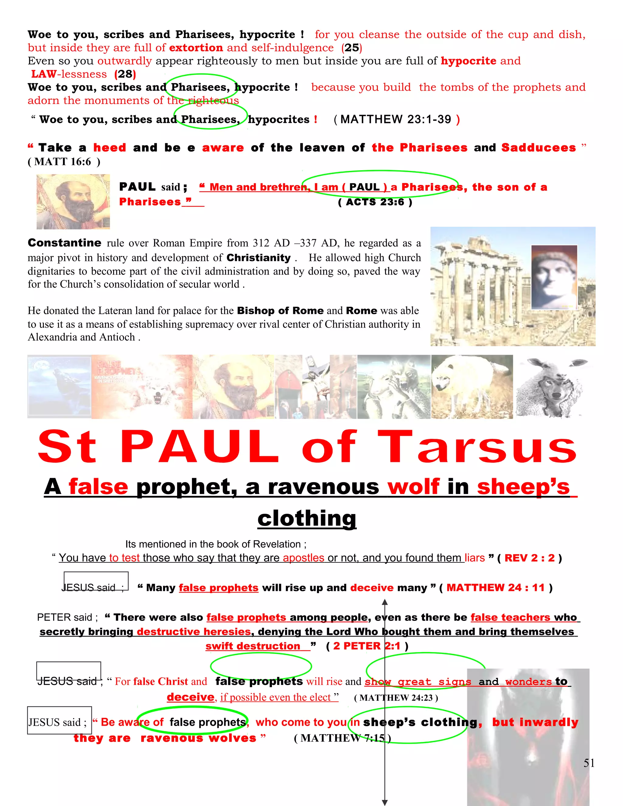 Woe to you, scribes and Pharisees, hypocrite ! for you cleanse the outside of the cup and dish,
but inside they are full of extortion and self-indulgence (25)
Even so you outwardly appear righteously to men but inside you are full of hypocrite and
LAW-lessness (28)
Woe to you, scribes and Pharisees, hypocrite ! because you build the tombs of the prophets and
adorn the monuments of the righteous
“ Woe to you, scribes and Pharisees, hypocrites ! ( MATTHEW 23:1-39 )
“ Take a heed and be e aware of the leaven of the Pharisees and Sadducees ”
( MATT 16:6 )
PAUL said ; “ Men and brethren, I am ( PAUL ) a Pharisees, the son of a
Pharisees ” .. ( ACTS 23:6 )
Constantine rule over Roman Empire from 312 AD –337 AD, he regarded as a
major pivot in history and development of Christianity . He allowed high Church
dignitaries to become part of the civil administration and by doing so, paved the way
for the Church’s consolidation of secular world .
He donated the Lateran land for palace for the Bishop of Rome and Rome was able
to use it as a means of establishing supremacy over rival center of Christian authority in
Alexandria and Antioch .
A false prophet, a ravenous wolf in sheep’s
clothing
Its mentioned in the book of Revelation ;
“ You have to test those who say that they are apostles or not, and you found them liars ” ( REV 2 : 2 )
JESUS said ; “ Many false prophets will rise up and deceive many ” ( MATTHEW 24 : 11 )
PETER said ; “ There were also false prophets among people, even as there be false teachers who
secretly bringing destructive heresies, denying the Lord Who bought them and bring themselves
swift destruction ” ( 2 PETER 2:1 )
JESUS said ; “ For false Christ and false prophets will rise and show great signs and wonders to
deceive, if possible even the elect ” ( MATTHEW 24:23 )
JESUS said ; “ Be aware of false prophets, who come to you in sheep’s clothing, but inwardly
they are ravenous wolves ” ( MATTHEW 7:15 )
51
 